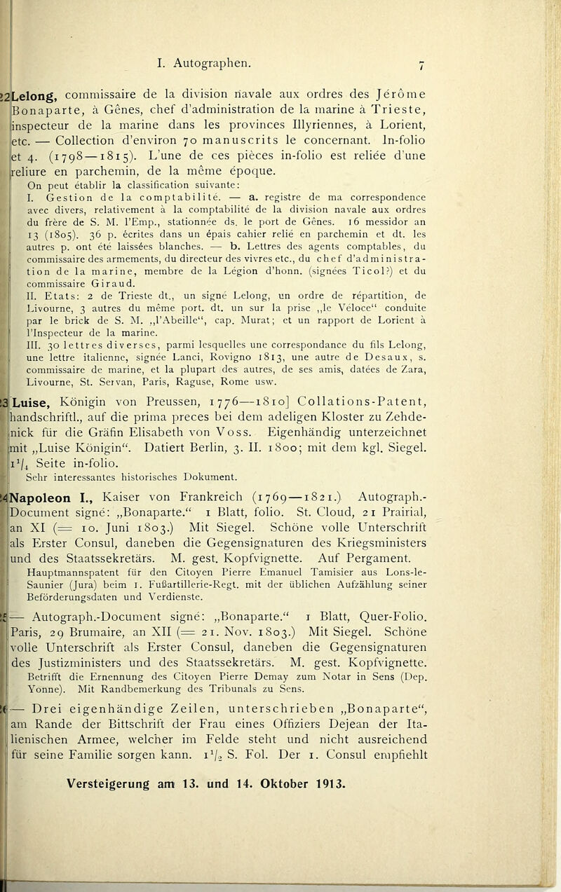 ZLelong, commissaire de la division riavale aux ordres des Jeröme Bonaparte, ä Genes, chef d’administration de la marine ä Trieste, inspecteur de la marine dans les provinces Illyriennes, ä Lorient, etc. — Collection d’environ 70 manuscrits le concernant. In-folio et 4. (1798 —1815). L’une de ces pieces in-folio est reliee d’une reliure en parchemin, de la meine epoque. On peut etablir la Classification suivante: j I. Gestion de la comptabi 1 ite. — a. registre de ma correspondence avec divers, relativement ä la comptabilite de la division navale aux ordres du frere de S. M. l'Emp., stationnee ds. le port de Genes. 16 messidor an 13 (1805). 36 p. ecrites dans un 6pais cahier relie en parchemin et dt. les autres p. ont ete laiss6es blanches. — b. Lettres des agents comptables, du commissaire des armements, du directeur des vivres etc., du chef d’administra- tion de la marine, membre de la Legion d’honn. (signees Ticol?) et du commissaire Giraud. II. Etats: 2 de Trieste dt., un signe Lelong, un ordre de repartition, de Livourne, 3 autres du meme port. dt. un sur la prisc ,,le Veloce“ conduite par le brick de S. INI. ,,1’Abeille“, cap. Murat; et un rapport de Lorient ä rinspecteur de la marine. III. 30 lettres diverses, parmi Icsquelles unc correspondance du fils Lelong, une lettre italicnnc, signee Land, Rovigno 1813, une autre de Desaux, s. commissaire de marine, et la plupart des autres, de ses amis, datees de Zara, Livourne, St. Seivan, Paris, Raguse, Rome usw. i Luise, Königin von Preussen, 1776—1810] Collations-Patent, handschriftl., auf die prima preces bei dem adeligen Kloster zu Zehde- nick für die Gräfin Elisabeth von Voss. Eigenhändig unterzeichnet mit „Luise Königin“. Datiert Berlin, 3. II. 1800; mit dem kgl. Siegel. 1^/4 Seite in-folio. Sehr interessantes historisches Dokument. ! Napoleon I., Kaiser von Frankreich (r7Ö9 —1821.) Autograph.- Document signe: „Bonaparte.“ i Blatt, folio. St. Cloud, 2r Prairial, an XI (= IO. Juni 1803.) Mit Siegel. Schöne volle Unterschrift als Erster Consul, daneben die Gegensignaturen des Kriegsministers und des Staatssekretärs. M. gest. Kopfvignette. Auf Pergament. Hauptmannspatent für den Citoyen Pierre Emanuel Tamisier aus Lons-Ie- Saunier (Jura) beim l. Fußartillerie-Regt. mit der üblichen Aufzählung seiner Beförderungsdaten und Verdienste. — Autograph.-Document signe: „Bonaparte.“ i Blatt, Quer-Folio. Paris, 29 Brumaire, an XII (= 21. Nov. 1803.) Mit Siegel. Schöne volle Unterschrift als Erster Consul, daneben die Gegensignaturen des Justizministers und des Staatssekretärs. M. gest. Kopfvignette. Betrifft die Ernennung des Citoyen Pierre Demay zum Notar in Sens (Dep. Yonne). Mit Randbemerkung des Tribunals zu Sens. — Drei eigenhändige Zeilen, unterschrieben „Bonaparte“, am Rande der Bittschrift der Frau eines Offiziers Dejean der Ita- lienischen Armee, welcher im Felde steht und nicht ausreichend für seine Familie sorgen kann, i'/j S. Fol. Der i. Consul empfiehlt