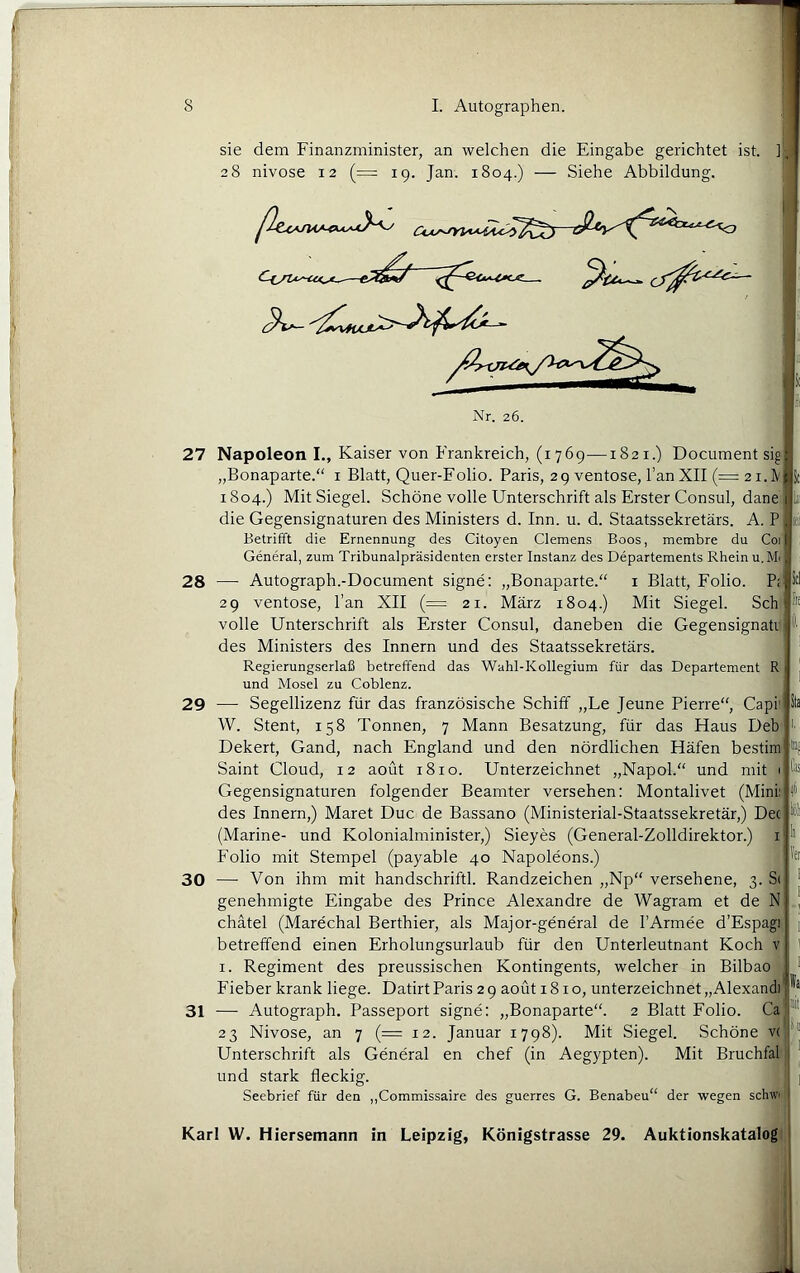 sie dem Finanzminister, an welchen die Eingabe gerichtet ist. ]|-j 28 nivose 12 (= 19. Jan. 1804.) — Siehe Abbildung. ^^ Nr. 26. 28 29 30 lii fie 27 Napoleon I., Kaiser von Frankreich, (1769—1821.) Document sig „Bonaparte.“ i Blatt, Quer-Folio. Paris, 29 ventose, l’an XII (= 2 i.lV 1804.) Mit Siegel. Schöne volle Unterschrift als Erster Consul, dane die Gegensignaturen des Ministers d. Inn. u. d. Staatssekretärs. A. P Betrifft die Ernennung des Citoyen Clemens Boos, membre du Coi General, zum Tribunalpräsidenten erster Instanz des Departements Rhein u, Mi — Autograph.-Document signe: „Bonaparte.“ i Blatt, Folio. 29 ventose. Pan XII (= 21. März 1804.) Mit Siegel. Sch volle Unterschrift als Erster Consul, daneben die Gegensignati des Ministers des Innern und des Staatssekretärs. Regierungserlaß betreffend das Wahl-Kollegium für das Departement R und Mosel zu Coblenz. — Segellizenz für das französische Schiff „Le Jeune Pierre“, CapP W. Stent, 158 Tonnen, 7 Mann Besatzung, für das Haus Deb Dekert, Gand, nach England und den nördlichen Häfen bestim Saint Cloud, 12 aoüt 1810. Unterzeichnet „Napol.“ und mit i Gegensignaturen folgender Beamter versehen: Montalivet (Mink des Innern,) Maret Duc de Bassano (Ministerial-Staatssekretär,) Dec (Marine- und Kolonialminister,) Sieyes (General-Zolldirektor.) i Folio mit Stempel (payable 40 Napoleons.) —• Von ihm mit handschriftl. Randzeichen „Np“ versehene, 3. S< genehmigte Eingabe des Prince Alexandre de Wagram et de N chätel (Marechal Berthier, als Major-general de PArmee d’Espagi betreffend einen Erholungsurlaub für den Unterleutnant Koch v I. Regiment des preussischen Kontingents, welcher in Bilbao Fieber krank liege. Datirt Paris 29 aoüt 1810, unterzeichnet „Alexandi* — Autograph. Passeport signe: „Bonaparte“. 2 Blatt Folio. Ca 23 Nivose, an 7 (= 12. Januar 1798). Mit Siegel. Schöne v( Unterschrift als General en chef (in Aegypten). Mit Bruchfal und stark fleckig. Seebrief für den ,,Commissaire des guerres G. Benabeu“ der wegen schw' 31