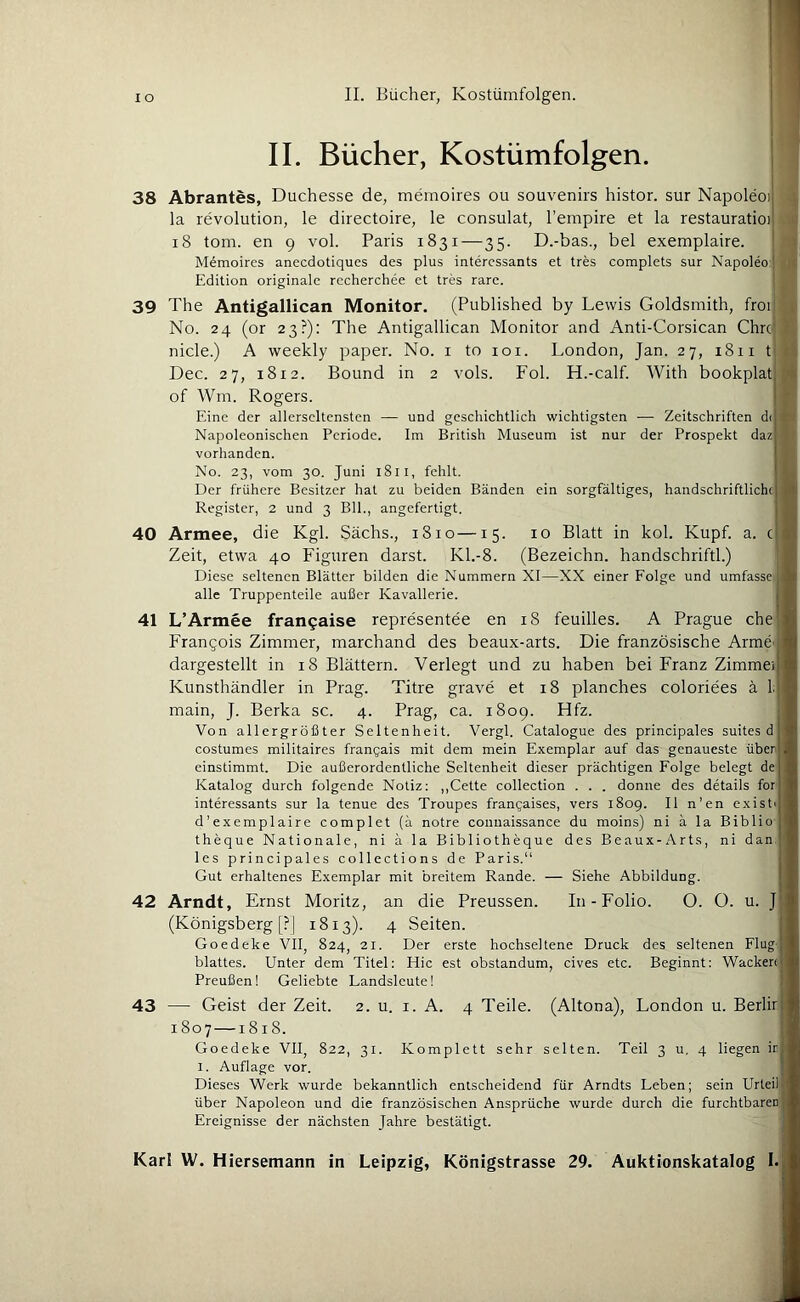 i II. Bücher, Kostümfolgen. 38 Abrantes, Duchesse de, memoires ou Souvenirs histor. sur Napoleoi la revolution, le directoire, le consulat, l’empire et la restauratioi i8 tom. en 9 vol. Paris 1831—35. D.-bas., bei exemplaire. Memoires anecdotiques des plus intercssants et tres complets sur Napoleo j Edition originale recherchee et tres rare. ! it 39 The Antigallican Monitor. (Published by Lewis Goldsmith, fror . No. 24 (or 23?): The Antigallican Monitor and Anti-Corsican Chroj > nicle.) A weekly paper. No. i to loi. London, Jan. 27, 1811 t' li; Dec. 27, 1812. Bound in 2 vols. Fol. H.-calf. With bookplat ^4 of Wm. Rogers. Eine der allerscltensten — und geschichtlich wichtigsten — Zeitschriften di n Napoleonischen Periode. Im British Museum ist nur der Prospekt daz 11 vorhanden. No. 23, vom 30. Juni 18ll, fehlt. L Der frühere Besitzer hat zu beiden Bänden ein sorgfältiges, handschriftliche Register, 2 und 3 Bll., angefertigt. 40 Armee, die Kgl. Sächs., 1810—15. 10 Blatt in kol. Kupf. a. c Zeit, etwa 40 Figuren darst. K1.-8. (Bezeichn, handschriftl.) Diese seltenen Blätter bilden die Nummern XI—XX einer Folge und umfasse alle Truppenteile außer Kavallerie. 41 L’Armee frangaise representee en 18 feuilles. A Prague che Frangois Zimmer, marchand des beaux-arts. Die französische ArmC' dargestellt in 18 Blättern. Verlegt und zu haben bei Franz Zimme; Kunsthändler in Prag. Titre grave et 18 planches coloriees ä 1. main, J. Berka sc. 4. Prag, ca. 1809. Hfz. Von allergrößter Seltenheit. Vergl. Catalogue des principales suites d costumes militaires frangais mit dem mein Exemplar auf das genaueste über einstimmt. Die außerordentliche Seltenheit dieser prächtigen Folge belegt de Katalog durch folgende Notiz: ,,Cette Collection . . . donne des details for interessants sur la tenue des Troupes frangaises, vers 1809. II n’en existi d’exemplaire complet (ä notre connaissance du moins) ni ä la Biblio theque Nationale, ni ä la Bibliotheque des Beaux-Arts, ni dan, • les principales collections de Paris. Gut erhaltenes Exemplar mit breitem Rande. — Siehe Abbildung. 42 Arndt, Ernst Moritz, an die Preussen. In-Folio. O. O. u. J (Königsberg [?| 1813). 4 Seiten. Goedeke VII, 824, 21. Der erste hochseltene Druck des seltenen Flug- blattes. Unter dem Titel: Hie est obstandum, cives etc. Beginnt: Wacker< Preußen! Geliebte Landsleute! 43 — Geist der Zeit. 2. u. i. A. 4 Teile. (Altona), London u. Berlir 1807—1818. ; Goedeke VII, 822, 31. Komplett sehr selten. Teil 3 u, 4 liegen irj I. Auflage vor. Dieses Werk wurde bekanntlich entscheidend für Arndts Leben; sein Urteil über Napoleon und die französischen Ansprüche wurde durch die furchtbaren Ereignisse der nächsten Jahre bestätigt.