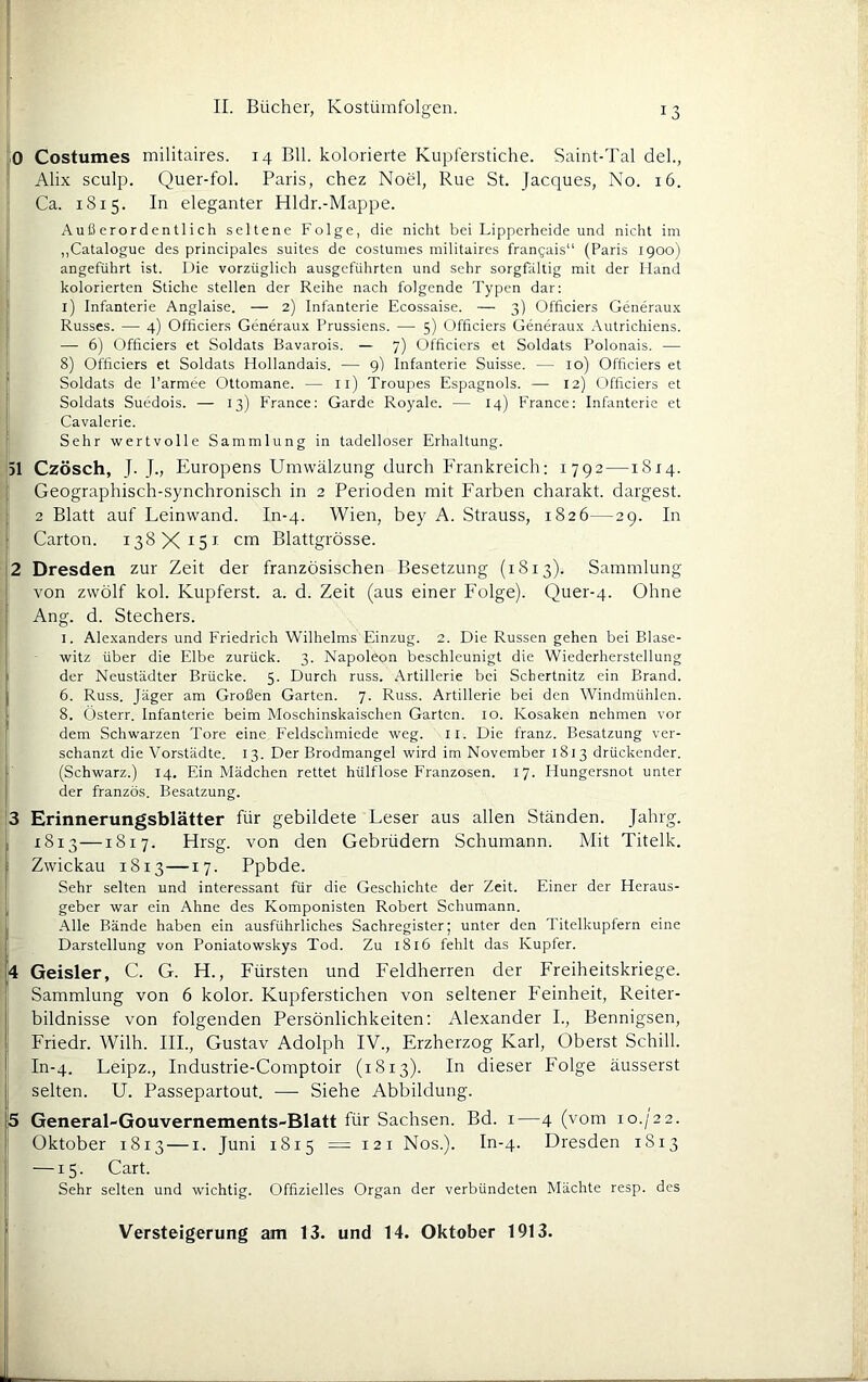 0 Costumes militaires. 14 Bll. kolorierte Kupferstiche. Saint-Tal del., ! Alix sculp. Quer-fol. Paris, chez Noel, Rue St. Jacques, No. 16. Ca. 1815. In eleganter Hldr.-Mappe. 1 Außerordentlich seltene Folge, die nicht bei Lipperheide und nicht im j „Catalogue des principales suites de costumes militaires frangais“ (Paris 1900) ‘ angeführt ist. Die vorzüglich ausgeführten und sehr sorgfältig mit der Hand I kolorierten Stiche stellen der Reihe nach folgende Typen dar: l) Infanterie Anglaise. — 2) Infanterie Ecossaise. — 3) Officiers Generaux Russes. — 4) Officiers Generaux Prussiens. — 5) Officiers Generaux Autrichiens. — 6) Officiers et Soldats Bavarois. — 7) Officiers et Soldats Polonais. — 8) Officiers et Soldats Hollandais. — 9) Infanterie Suisse. — 10) Officiers et Soldats de l’armee Ottomane. — ll) Troupes Espagnols. — 12) Officiers et Soldats Suedois. — 13) France: Garde Royale. — 14) France: Infanterie et Cavalerie. Sehr wertvolle Sammlung in tadelloser Erhaltung. 31 Czösch, J. J., Europens Umwälzung durch PTankreich: 1792 —1814. 1 Geographisch-synchronisch in 2 Perioden mit Farben charakt. dargest. 2 Blatt auf Leinwand. In-4. Wien, bey A. Strauss, 1826—29. In Carton. 138X15^^^ cm Blattgrösse. 2 Dresden zur Zeit der französischen Besetzung (1813). Sammlung von zwölf kok Kupferst. a. d. Zeit (aus einer Folge). Quer-4. Ohne Ang. d. Stechers. I. Alexanders und Friedrich Wilhelms Einzug. 2. Die Russen gehen bei Blase- ' witz über die Elbe zurück. 3. Napoleon beschleunigt die Wiederherstellung i der Neustädter Brücke. 5. Durch russ. Artillerie bei Schertnitz ein Brand. I I 6. Russ. Jäger am Großen Garten. 7. Russ. Artillerie bei den Windmühlen. I 8. Österr. Infanterie beim Moschinskaischen Garten. 10. Kosaken nehmen vor 1 dem Schwarzen Tore eine Feldsclimiede weg. ll. Die franz. Besatzung ver- schanzt die Vorstädte. 13. Der Brodmangel wird im November 1813 drückender, (Schwarz.) 14. Ein Mädchen rettet hülflose Franzosen. 17. Hungersnot unter der französ. Besatzung. 3 Erinnerungsblätter für gebildete Leser aus allen Ständen. Jahrg. I 1813—1817. Hrsg, von den Gebrüdern Schumann. Mit Titelk. I Zwickau 1813—17. Ppbde. Sehr selten und interessant für die Geschichte der Zeit. Einer der Heraus- I geber war ein Ahne des Komponisten Robert Schumann. .Alle Bände haben ein ausführliches Sachregister; unter den Titelkupfern eine Darstellung von Poniatowskys Tod. Zu 1816 fehlt das Kupfer. ;4 Geisler, C. G. H., Fürsten und Feldherren der Freiheitskriege, b Sammlung von 6 kolor. Kupferstichen von seltener Feinheit, Reiter- bildnisse von folgenden Persönlichkeiten: Alexander I., Bennigsen, Friedr. Wilh. III., Gustav Adolph IV., Erzherzog Karl, Oberst Schill. In-4. Leipz., Industrie-Comptoir (1813). In dieser Folge äusserst selten. U. Passepartout. — Siehe Abbildung. 5 General-Gouvernements-Blatt für Sachsen. Bd. i—4 (vom 10./22. Oktober 1813 — i. Juni 1815 =121 Nos.). In-4. Dresden 1813 —15. Cart. Sehr selten und wichtig. Offizielles Organ der verbündeten Mächte resp. des