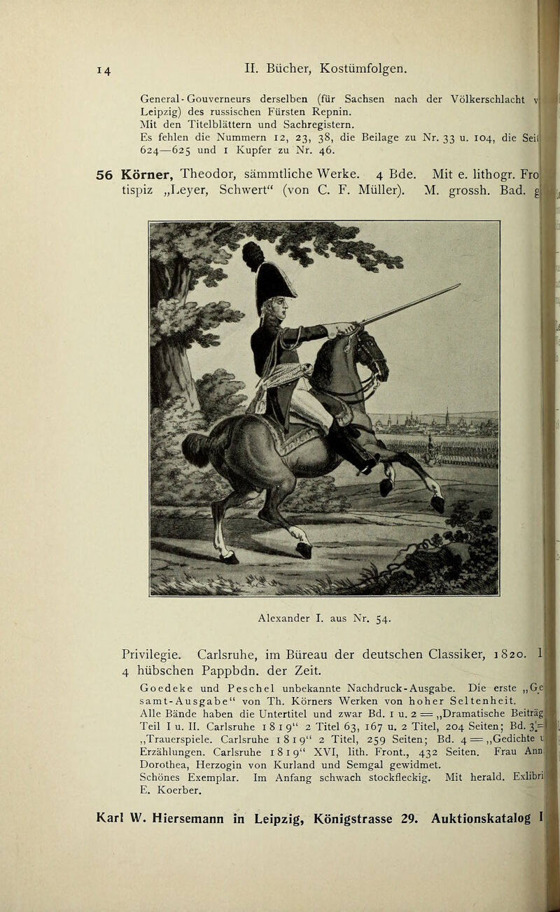 General-Gouverneurs derselben (für Sachsen nach der Völkerschlacht vj i) Leipzig) des russischen Fürsten Repnin. I Mit den Titelblättern und Sachregistern. Es fehlen die Nummern 12, 23, 38, die Beilage zu Nr. 33 u. 104, die Seil ; 624—625 und I Kupfer zu Nr. 46. 56 Körner, Theodor, sämmtliche Werke. 4 Bde. tispiz „Leyer, Schwert“ (von C. F. Müller). Mit e. lithogr. Fro 'i M. grossh. Bad. Alexander I. aus Nr. 54. Privilegie. Carlsruhe, im Büreau der deutschen Classiker, 1820. 1 4 hübschen Pappbdn. der Zeit. Goedeke und Peschei unbekannte Nachdruck-Ausgabe. Die erste ,,Ge samt-Ausgabe“ von Th. Körners Werken von hoher Seltenheit. Alle Bände haben die Untertitel und zwar Bd. i u. 2 = „Dramatische Beitrag Teil I u. II. Carlsruhe 1819“ 2 Titel 63, 167 u. 2 Titel, 204 Seiten; Bd. 3)= ,,Trauerspiele. Carlsruhe 1819“ 2 Titel, 259 Seiten; Bd. 4 = ,,Gedichte r Erzählungen. Carlsruhe 1819“ XVI, lith. Front., 432 Seiten. Frau Ann Dorothea, Herzogin von Kurland und Semgal gewidmet. Schönes Exemplar. Im Anfang schwach stockfleckig. Mit herald. E.xlibri E. Koerber.
