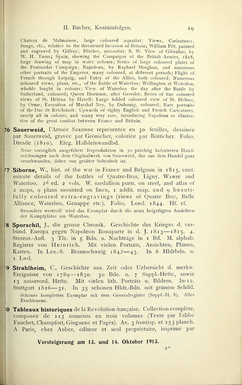 Chateau de Malmaison, large coloured aquatint; Views, Caricatures, Songs, ctc., relative to the threatened Invasion of Britain; William Pitt, paintcd and engraved by Gillray; Blücher, mezzotint; S. W. View of Gibraltar, by W. H. Toms; Spain, showing the Campaigns of the British Armies, 1818, large drawing of map in water colours; Series of large coloured plates of the Peninsular Campaign; Napoleon, by Raphael Morghan, and numerous other portraits of the Emperor, many coloured, at different periods; Flight of French through Leipzig, and Entry of the Allies, both coloured; Numerous coloured views, plans, etc., of the Battle of Waterloo; Wellington at Waterloo, whohle lenght in colours; View of Waterloo the day after the Battle by Sutherland, coloured; Queen Flortense, after Gerodet; Series of fine coloured views of St. Plelena by Havcll; Large folded coloured view of St. Helena, by Orme; E.xecution of Marshai Ney, by Dubourg, coloured; Rare portraits of the Duc de Reichstadt; Upwards of eighty English and French Caricatures, nearly all in colours, and many very rare, introducing Napoleon or illustra- tive of the great combat between France and Britain. 76 Sauerweid, l’Armee Saxonne representee en 30 feuilles, dessinee par Sauenveid, gravee par Grönicher, coloriee par Bötticher. Folio. Dresde (1810). Eleg. Halbleinwandbd. ’ Neue vorzüglich ausgeführte Reproduktion in 30 prächtig kolorierten Hand- ' Zeichnungen nach dem Originalwerk von Sauerweid, das aus dem Handel ganz verschwunden, daher von größter Seltenheit ist. 77 Siborne, W., hist, of the war in France and Belgium in 1815, cont. minute details of the battles of Quatre-Bras, Ligny, Wawre and ' Waterloo, ad ed. 2 vols. W. medallion portr. on Steel, and atlas of 2 maps, 9 plans inounted on linen, i addit. map. and 9 beauti- fully coloured extra-engravings (views of Quatre Bra', Belle Alliance, Waterloo, Genappe etc.). Folio. Lond. 1844. Hf. cf. Besonders wertvoll wird das E.xemplar durch die neun beigefügten Ansichten der Kampfplätze um Waterloo. i'8 Sporschil, J., die grosse Chronik. Geschichte des Krieges d. ver- bünd. Europa gegen Napoleon Bonaparte in d. J. 1813—1815. 4. I Stereot.-Aufl. 3 Tie. in 5 Bdn. u. Nachträge in i Bd. M. alphab. i Register von Heinrich. Mit vielen Porträts, Ansichten, Plänen, Karten. In Lex.-8. Braunschweig 1842—43. In 6 Hldrbdn. u. I Lwd. i9 Strahlheim, C., Geschichte uns. Zeit oder Uebersicht d. merkw. j Ereignisse von 1789—1830. 30 Bde. u. 7 Suppl.-Hefte, sowie ; 13 ausserord. Hefte. Mit vielen lith. Porträts u. Bildern. In-12. Stuttgart 1826—31. In 35 schönen Hldr.-Bdn. mit grünem Schild. Schönes komplettes E.xemplar mit dem Generalregistcr (Suppl.-H. 8). Alles Erschienene. iO Tableaux historiques de la Revolution frangaise. Collection complete, composee de 113 numeros en trois volumes (Texte par l’abbe Fauchet, Champfort, Ginguene et Pages). Av. 3 frontisp. et 153 planch. A Paris, chez Auber, editeur et seid proprietaire, imprime par 2
