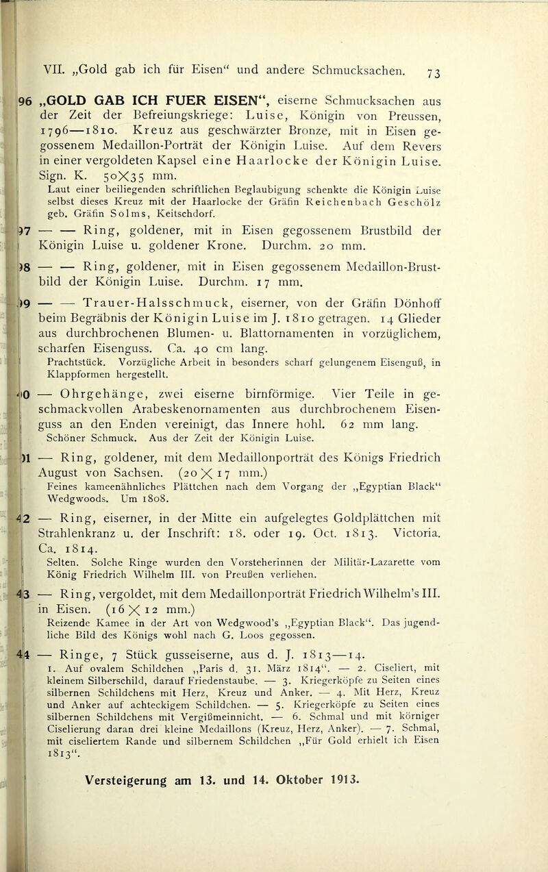 96 „GOLD GAB ICH FUHR EISEN“, eiserne Schmucksachen aus der Zeit der Befreiungskriege: Luise, Königin von Preussen, 1796—1810. Kreuz aus geschwärzter Bronze, mit in Eisen ge- gossenem Medaillon-Porträt der Königin Luise. Auf dem Revers in einer vergoldeten Kapsel eine Haarlocke der Königin Luise. Sign. K. 50X35 nim. Laut einer beiliegenden schriftlichen Beglaubigung schenkte die Königin Luise selbst dieses Kreuz mit der Haarlocke der Gräfin Reichenbach Geschölz geb. Gräfin Solms, Keitschdorf. 97 — — Ring, goldener, mit in Eisen gegossenem Brustbild der ' Königin Luise u. goldener Krone. Durchm. 20 mm. )8 — — Ring, goldener, mit in Eisen gegossenem Medaillon-Brust- bild der Königin Luise. Durchm. 17 mm. .'IQ — — Trauer-Halsschmuck, eiserner, von der Gräfin Dönhoff beim Begräbnis der Königin Luise imj. i8io getragen. 14 Glieder i aus durchbrochenen Blumen- u. Blattornamenten in vorzüglichem, scharfen Eisenguss. Ca. 40 cm lang. Prachtstück. Vorzügliche Arbeit in besonders scharf gelungenem Eisenguß, in Klappformen hergestellt. uO — Ohrgehänge, zwei eiserne bimförmige. Vier Teile in ge- schmackvollen Arabeskenornamenten aus durchbrochenem Eisen- . guss an den Enden vereinigt, das Innere hohl. 62 mm lang. 1 Schöner Schmuck. Aus der Zeit der Königin Luise. )1 ■—• Ring, goldener, mit dem Medaillonporträt des Königs Friedrich August von Sachsen. (20X17 mm.) Feines kameenähnliches Plättchen nach dem Vorgang der ,,Egyptian Black“ i Wedgwoods. Um 1808. A2 — Ring, eiserner, in der Mitte ein aufgelegtes Goldplättchen mit Strahlenkranz u. der Inschrift: 18. oder 19. Oct. 1813. Victoria. Ca. 1814. I Selten. Solche Ringe wurden den Vorsteherinnen der Militär-Lazarette vom König Friedrich Wilhelm III. von Preußen verliehen. 43 — Ring, vergoldet, mit dem Medaillonporträt Friedrich Wilhelm’s III. in Eisen. (16X12 mm.) 1 Reizende Kamee in der Art von Wedgwood’s ,,Egyptian Black“. Das jugend- f liehe Bild des Königs wohl nach G. Loos gegossen. 4(4 — Ringe, 7 Stück gusseiserne, aus d. J. 1813—14. I. Auf ovalem Schildchen ,,Paris d. 31. März 1814“. — 2. Ciseliert, mit kleinem Silberschild, darauf Friedenstaube. •— 3. Kriegerköpfe zu Seiten eines silbernen Schildchens mit Herz, Kreuz und Anker. — 4. Mit Herz, Kreuz und Anker auf achteckigem Schildchen. — 5- Kriegerköpfe zu Seiten eines silbernen Schildchens mit Vergißmeinnicht. — 6. Schmal und mit körniger Ciselierung daran drei kleine Medaillons (Kreuz, Herz, Anker). — 7. Schmal, mit ciseliertem Rande nnd silbernem Schildchen ,,Für Gold erhielt ich Eisen 1813“.