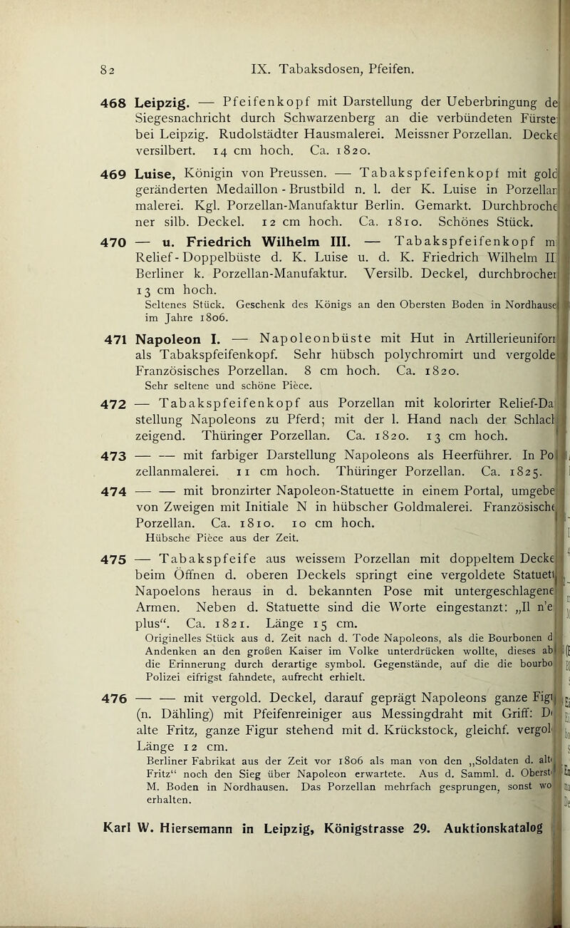 468 Leipzig. — Pfeifenkopf mit Darstellung der Ueberbringung de Siegesnachricht durch Schwarzenberg an die verbündeten Fürste: bei Leipzig. Rudolstädter Hausmalerei. Meissner Porzellan. Decke versilbert. 14 cm hoch. Ca. 1820. 469 Luise, Königin von Preussen. — Tabakspfeifenkopf mit golc geränderten Medaillon - Brustbild n. 1. der K. Luise in Porzellar i malerei. Kgl. Porzellan-Manufaktur Berlin. Gemarkt. Durchbroche i ner silb. Deckel. 12 cm hoch. Ca. 1810. Schönes Stück. ; 470 — u. Friedrich Wilhelm III. — Tabakspfeifenkopf m'l Relief - Doppelbüste d. K. Luise u. d. K. Friedrich Wilhelm II| u Berliner k. Porzellan-Manufaktur. Versilb. Deckel, durchbrocheij i 13 cm hoch. ' I Seltenes Stück. Geschenk des Königs an den Obersten Boden in Nordhausej | im Jahre 1806. 471 Napoleon I. — Napoleonbüste mit Hut in Artillerieuniforii , als Tabakspfeifenkopf. Sehr hübsch polychromirt und vergolde] Französisches Porzellan. 8 cm hoch. Ca. 1820. ' Sehr seltene und schöne Piece. 472 — Tabakspfeifenkopf aus Porzellan mit kolorirter Relief-Da. Stellung Napoleons zu Pferd; mit der 1. Hand nach der Schladl zeigend. Thüringer Porzellan. Ca. 1820. 13 cm hoch. ^ 473 — — mit farbiger Darstellung Napoleons als Heerführer. In Poj ij zellanmalerei. ii cm hoch. Thüringer Porzellan. Ca. 1825. {jl 474 — — mit bronzirter Napoleon-Statuette in einem Portal, umgebe von Zweigen mit Initiale N in hübscher Goldmalerei. Französischt Porzellan. Ca. 1810. 10 cm hoch. j ’ Hübsche Piece aus der Zeit. ' I 475 — Tabakspfeife aus weissem Porzellan mit doppeltem Decke beim Öffnen d. oberen Deckels springt eine vergoldete Statueti , Napoelons heraus in d. bekannten Pose mit untergeschlagenej ^ Armen. Neben d. Statuette sind die Worte eingestanzt: „II n’e plus“. Ca. 1821. Länge 15 cm. | Originelles Stück aus d. Zeit nach d. Tode Napoleons, als die Bourbonen d.J Andenken an den großen Kaiser im Volke unterdrücken wollte, dieses abji(f die Erinnerung durch derartige Symbol. Gegenstände, auf die die bourbo ; j| Polizei eifrigst fahndete, aufrecht erhielt. ' i 476 — — mit vergold. Deckel, darauf geprägt Napoleons ganze Figij ijj (n. Dähling) mit Pfeifenreiniger aus Messingdraht mit Griff: alte Fritz, ganze Figur stehend mit d. Krückstock, gleicht, vergold Länge 12 cm. S Berliner Fabrikat aus der Zeit vor 1806 als man von den ,,Soldaten d. 3Üi Fritz“ noch den Sieg über Napoleon erwartete. Aus d. Samml. d. Oberst; füll M. Boden in Nordhausen. Das Porzellan mehrfach gesprungen, sonst wo fluj erhalten. '[)j