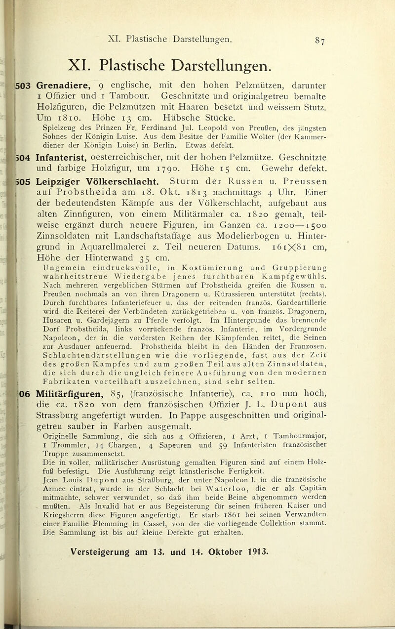 XI. Plastische Darstellungen. 503 Grenadiere, 9 englische, mit den hohen Pelzmützen, darunter I Offizier und i Tambour. Geschnitzte und originalgetreu bemalte Holzfiguren, die Pelzmützen mit Haaren besetzt und weissem Stutz. Um 1810. Höhe 13 cm. Hübsche Stücke. Spielzeug des Prinzen Fr. Ferdinand Jul. Leopold von Preußen, des jüngsten Sohnes der Königin Luise. Aus dem Besitze der Familie Wolter (der Kammer- diener der Königin Luise) in Berlin. Etwas defekt. 504 Infanterist, oesterreichischer, mit der hohen Pelzmütze. Geschnitzte und farbige Holzfigur, um 1790. Höhe 15 cm. Gewehr defekt. 505 Leipziger Völkerschlacht. Sturm der Russen u. Preussen , auf Probstheida am 18. Okt. 1813 nachmittags 4 Uhr. Einer der bedeutendsten Kämpfe aus der Völkerschlacht, aufgebaut aus . alten Zinnfiguren, von einem Militärmaler ca. 1820 gemalt, teil- weise ergänzt durch neuere Figuren, im Ganzen ca. 1200—1500 Zinnsoldaten mit L.andschaftstaffage aus Modelierbogen u. Hinter- grund in Aquarellmalerei z. Teil neueren Datums. 161X81 cm, . Höhe der Hinteiwand 35 cm. J Ungemein eindrucksvolle, in Kostümierung und Gruppierung Preußen nochmals an von ihren Dragonern u. Kürassieren unterstützt (rechts). Durch furchtbares Infanteriefeuer u. das der reitenden französ. Gardeartillerie wird die Reiterei der Verbündeten zurückgetrieben u. von französ. ümgonern, Husaren u. Gardejägern zu Pferde verfolgt. Im Flintergrunde das brennende Dorf Probstheida, links vorrückende französ. Infanterie, im Vordergründe Napoleon, der in die vordersten Reihen der Kämpfenden reitet, die Seinen zur Ausdauer anfeuernd. Probstheida bleibt in den Pländen der Franzosen. Schlachtendarstel 1 ungen wie die vorliegende, fast aus der Zeit des großen Kampfes und zum großen Teil aus alten Zinnsoldaten, die sich durch die ungleich feinere Ausführung von den modernen Fabrikaten vorteilhaft auszeichnen, sind sehr selten. , 85, (französische Infanterie), ca. iio mm hoch, die ca. 1820 von dem französischen Offizier J. L. Dupont aus Strassburg angefertigt wurden. In Pappe ausgeschnitten und original- getreu sauber in Farben ausgemalt. Originelle Sammlung, die sich aus 4 Offizieren, I Arzt, I Tambourmajor, I Trommler, 14 Chargen, 4 Sapeuren und 59 Infanteristen französischer Truppe zusammensetzt. Die in voller, militärischer Ausrüstung gemalten Figuren sind auf einem Holz- fuß befestigt. Die Ausführung zeigt künstlerische Fertigkeit. Jean Louis Dupont aus Straßburg, der unter Napoleon I. in die französische Armee eintrat, wurde in der Schlacht bei Waterloo, die er als Capitän mitmachte, schwer verwundet, so daß ihm beide Beine abgenommen werden mußten. Als Invalid hat er aus Begeisterung für seinen früheren Kaiser und Kriegsherrn diese Figuren angefertigt. Er starb l86l bei seinen Verwandten einer Familie Flemming in Cassel, von der die vorliegende Collektion stammt. Die Sammlung ist bis auf kleine Defekte gut erhalten. wahrheitstreue Wiedergabe jenes furchtbaren Kampfgewühls. Nach mehreren vergeblichen Stürmen auf Probstheida greifen die Russen u.