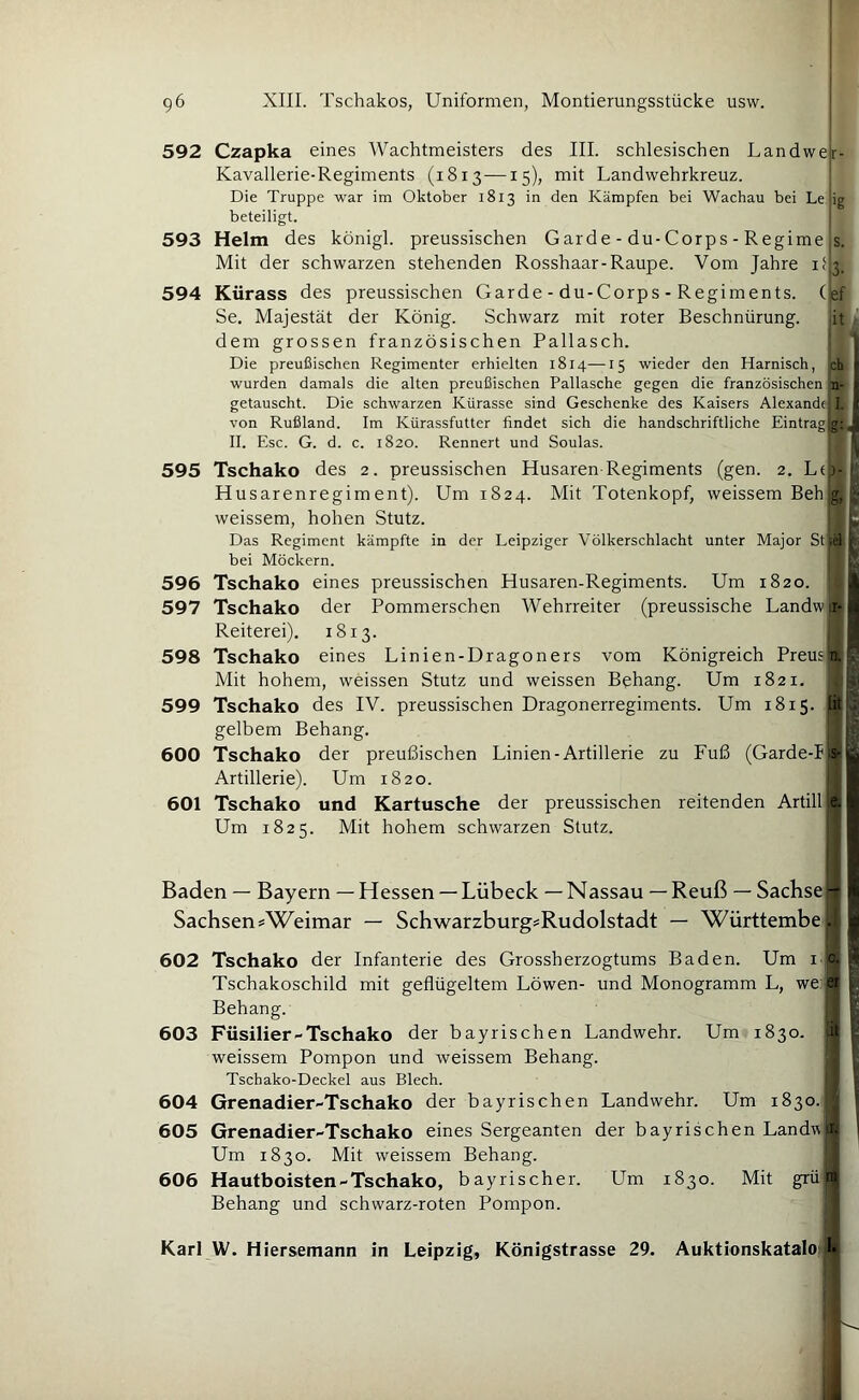 592 Czapka eines Wachtmeisters des III. schlesischen Landwelr- Kavallerie-Regiments (1813—15), mit Landwehrkreuz. Die Truppe war im Oktober 1813 in den Kämpfen bei Wachau bei Le jig beteiligt. 593 Helm des königl. preussischen Garde-du-Corps-Regime,s. Mit der schwarzen stehenden Rosshaar-Raupe. Vom Jahre i<|3. 594 Kürass des preussischen Garde - du-Corps - Regiments, (lef Se. Majestät der König. Schwarz mit roter Beschnürung. it dem grossen französischen Pallasch. Die preußischen Regimenter erhielten 1814—15 wieder den Harnisch, ch i wurden damals die alten preußischen Pallasche gegen die französischen n- ■ getauscht. Die schwarzen Kürasse sind Geschenke des Kaisers Alexande( I. I von Rußland. Im Kürassfutter findet sich die handschriftliche Eintrag^ ' II. Esc. G. d. c. 1820. Rennert und Soulas. * ' 595 Tschako des 2. preussischen Husaren-Regiments (gen. 2. Ltb- Husarenregiment). Um 1824. Mit Totenkopf, weissemBehg, weissem, hohen Stutz. B Das Regiment kämpfte in der Leipziger Völkerschlacht unter Major bei Möckern. f 596 Tschako eines preussischen Husaren-Regiments. Um 1820. ,.l 597 Tschako der Pommerschen Wehrreiter (preussische Landw^U Reiterei). 1813. 598 Tschako eines Linien-Dragoners vom Königreich Preusj'n.p- Mit hohem, weissen Stutz und weissen Behang. Um 1821. 599 Tschako des IV. preussischen Dragonerregiments. Um 1815. fit»3 gelbem Behang. p 600 Tschako der preußischen Linien-Artillerie zu Fuß (Garde-lb-t^ Artillerie). Um 1820. { S 601 Tschako und Kartusche der preussischen reitenden Artill e.l Um 1825. Mit hohem schwarzen Stutz. 9 Baden — Bayern — Hessen —Lübeck — Nassau —Reuß — Sachse — | Sachsen sWeimar — Schwarzburg=Rudolstadt — Württembe^ k 602 Tschako der Infanterie des Grossherzogtums Baden. Um i Tschakoschild mit geflügeltem Löwen- und Monogramm L, we; Behang. 603 Füsilier-Tschako der bayrischen Landwehr. Um 1830. weissem Pompon und weissem Behang. Tschako-Deckel aus Blech. 604 Grenadier-Tschako der bayrischen Landwehr. Um 1830. 605 Grenadier-Tschako eines Sergeanten der bayrischen Land« Um 1830. Mit weissem Behang. 606 Hautboisten-Tschako, bayrischer. Um 1830. Mit grü Behang und schwarz-roten Pompon. .ji. 1 P