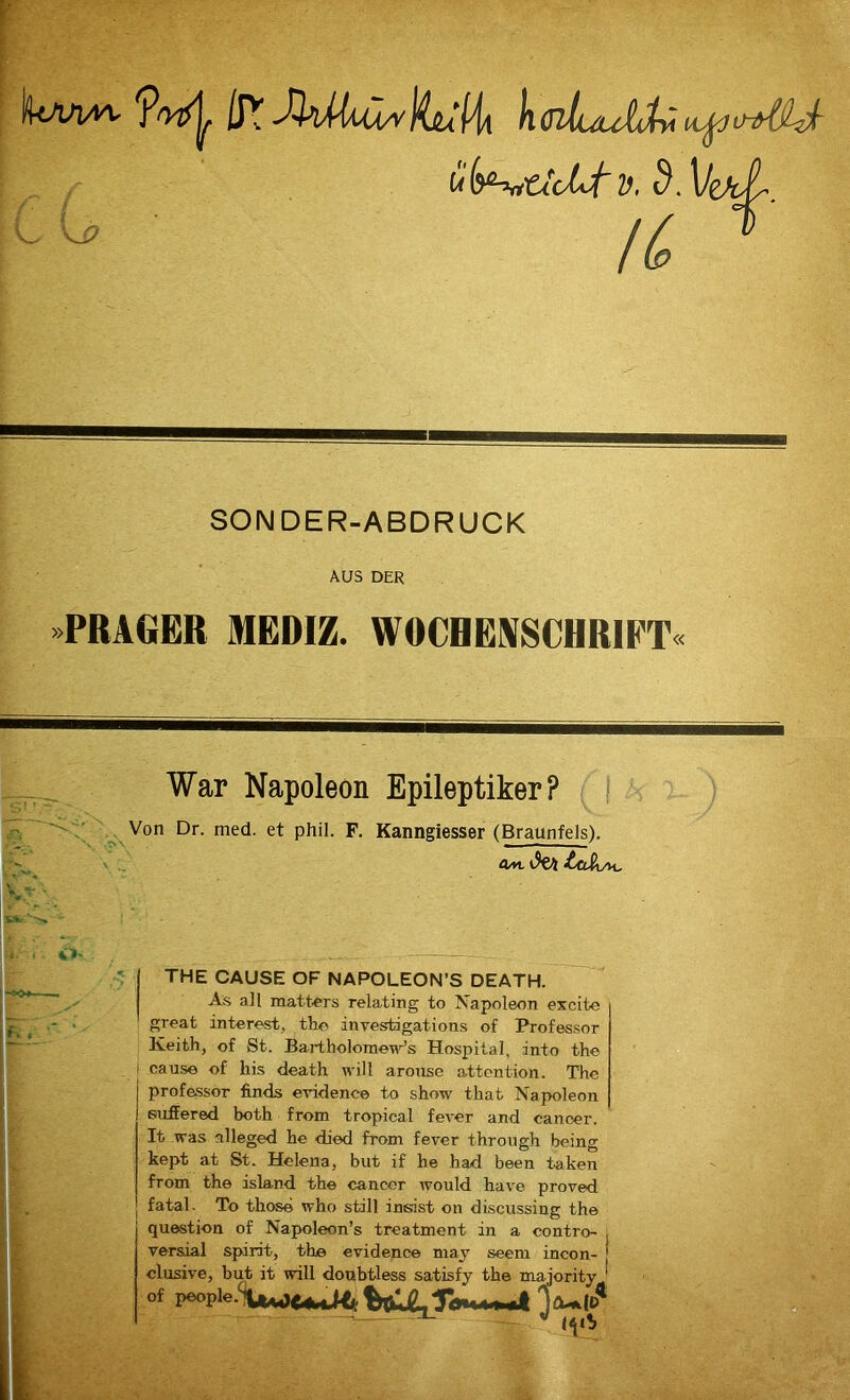 iP? hffltuultÄv ufa^ttoLtv. S. C(j’ IC SONDER-ABDRUCK AUS DER PRAGER MEDIZ. WOCHENSCHRIFT« War Napoleon Epileptiker? Von Dr. med. et phil. F. Kanngiesser (Braunfels). V _ flat \9t\ Ltj&Ai. o- THE CAUSE OF NAPOLEON’S DEATH. As all matters rela.ting to Napoleon excite great interest, the investigations of Professor Keith, of St. Bartholomewr’s Hospital, into the cause of bis death will arouse attention. The Professor finds evidence to show that Napoleon suffered both from tropical fever and canoer. It was alleged be died from fever through being kept at St. Helena, but if he had been taten from the island the cancer would have proved fatal. To those who still insist on discussing the question of Napoleon’s treatment in a contro- versial spirit, the evidence may seem incon- elusive, but it will doubtless satisfy the majority ' of people.'^JUJ<(<^,