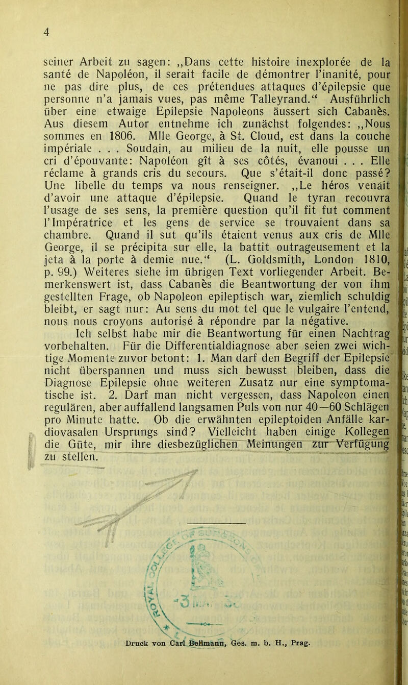 seiner Arbeit zu sagen: ,,Dans cette histoire inexploree de la sante de Napoleon, il serait facile de demontrer l’inanite, pour ne pas dire plus, de ces pretendues attaques d’epilepsie que personne n’a jamais vues, pas meme Talleyrand.“ Ausführlich über eine etwaige Epilepsie Napoleons äussert sich Cabanes. Aus diesem Autor entnehme ich zunächst folgendes: ,,Nous sommes en 1806. Mlle George, ä St. Cloud, est dans la couche imperiale . . . Soudain, au milieu de la nuit, eile pousse un cri d’epouvante: Napoleon gtt ä ses cötes, evanoui . . . Elle reclame ä grands cris du secours. Que s’etait-il donc passe? Une libelle du temps va nous renseigner. ,,Le heros venait d’avoir une attaque d’epilepsie. Quand le tyran recouvra l’usage de ses sens, la premiere question qu’il fit fut comment l’Imperatrice et les gens de Service se trouvaient dans sa chambre. Quand il sut qu’ils etaient venus aux cris de Mlle George, il se precipita sur eile, la battit outrageusement et la jeta ä la porte ä demie nue.“ (L. Goldsmith, London 1810, p. 99.) Weiteres siehe im übrigen Text vorliegender Arbeit. Be- merkenswert ist, dass Cabanes die Beantwortung der von ihm gestellten Frage, ob Napoleon epileptisch war, ziemlich schuldig bleibt, er sagt nur: Au sens du mot tel que le vulgaire l’entend, nous nous croyons autorise ä repondre par la negative. Ich selbst habe mir die Beantwortung für einen Nachtrag Vorbehalten. Für die Differentialdiagnose aber seien zwei wich- tige Momente zuvor betont: 1. Man darf den Begriff der Epilepsie nicht überspannen und muss sich bewusst bleiben, dass die Diagnose Epilepsie ohne weiteren Zusatz nur eine symptoma- tische ist. 2. Darf man nicht vergessen, dass Napoleon einen regulären, aber auffallend langsamen Puls von nur 40—60 Schlägen pro Minute hatte. Ob die erwähnten epileptoiden Anfälle kar- diovasalen Ursprungs sind? Vielleicht haben einige Kollegen die Güte, mir ihre diesbezüglichen Meinungen zur Verfügung zu stellen. Druck von Carl BeHmann, Ges. ra. b. H., Prag.