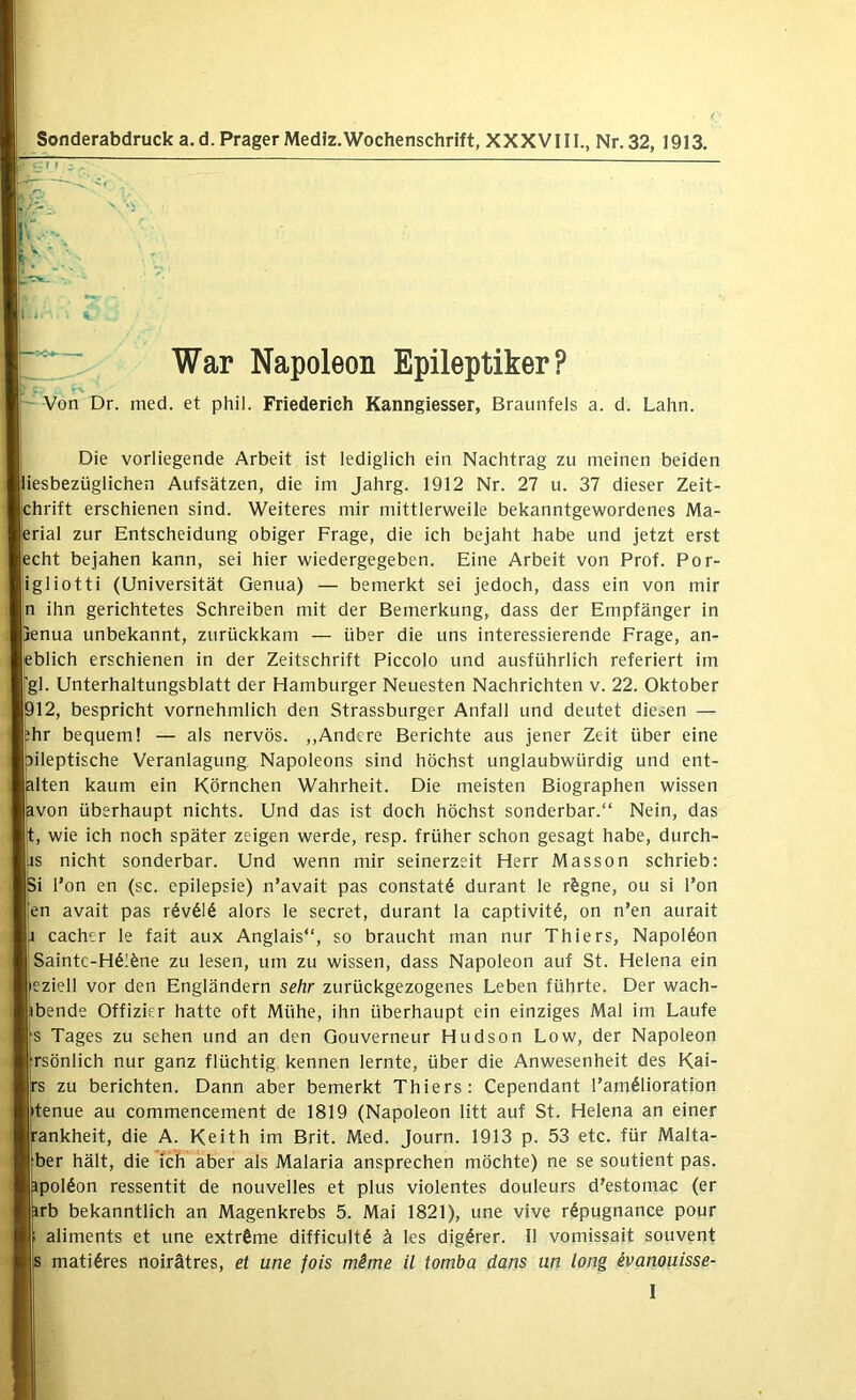 Sonderabdruck a. d. Prager Medlz.Wochenschrift, XXXV111., Nr. 32, 1913. War Napoleon Epileptiker? Von Dr. med. et phil. Friederich Kanngiesser, Braunfels a. d. Lahn. Die vorliegende Arbeit ist lediglich ein Nachtrag zu meinen beiden jliesbezüglichen Aufsätzen, die im Jahrg. 1912 Nr. 27 u. 37 dieser Zeit- :hrift erschienen sind. Weiteres mir mittlerweile bekanntgewordenes Ma- erial zur Entscheidung obiger Frage, die ich bejaht habe und jetzt erst liecht bejahen kann, sei hier wiedergegeben. Eine Arbeit von Prof. Por- ligliotti (Universität Genua) — bemerkt sei jedoch, dass ein von mir In ihn gerichtetes Schreiben mit der Bemerkung, dass der Empfänger in |[ienua unbekannt, zurückkam — über die uns interessierende Frage, an- leblich erschienen in der Zeitschrift Piccolo und ausführlich referiert im jigl. Unterhaltungsblatt der Hamburger Neuesten Nachrichten v. 22. Oktober |012, bespricht vornehmlich den Strassburger Anfall und deutet diesen — phr bequem! — als nervös. ,,Andere Berichte aus jener Zeit über eine pileptische Veranlagung Napoleons sind höchst unglaubwürdig und ent- plten kaum ein Körnchen Wahrheit. Die meisten Biographen wissen fcvon überhaupt nichts. Und das ist doch höchst sonderbar.“ Nein, das j|t, wie ich noch später zeigen werde, resp. früher schon gesagt habe, durch- *rs nicht sonderbar. Und wenn mir seinerzeit Herr Masson schrieb: Si l’on en (sc. epilepsie) n’avait pas constatö durant le rfegne, ou si Ton |en avait pas r6v616 alors le secret, durant la captivit^, on n’en aurait cacher le fait aux Anglais“, so braucht man nur Thiers, Napoldon |Saintc-H61öne zu lesen, um zu wissen, dass Napoleon auf St. Helena ein eziell vor den Engländern sehr zurückgezogenes Leben führte. Der wach- ibende Offizier hatte oft Mühe, ihn überhaupt ein einziges Mal im Laufe |s Tages zu sehen und an den Gouverneur Hudson Low, der Napoleon Ifrsönlich nur ganz flüchtig kennen lernte, über die Anwesenheit des Kai- rs zu berichten. Dann aber bemerkt Thiers: Cependant Tamölioration |tenue au commencement de 1819 (Napoleon litt auf St. Helena an einer tankheit, die A. Keith im Brit. Med. Journ. 1913 p. 53 etc. für Malta- |ber hält, die ich aber als Malaria ansprechen möchte) ne se soutient pas. ppolöon ressentit de nouveiles et plus violentes douleurs d'estomac (er irb bekanntlich an Magenkrebs 5. Mai 1821), une vive röpugnance pour aliments et une extrfime difflcult^ ä les dig^rer. 11 vomissait souvent 1 matl6res noirätres, et une fois mime il tomba dans un lang evanouisse-