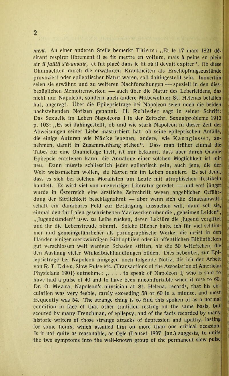 ment An einer anderen Stelle bemerkt Thiers: ,,Et le 17 mars 1821 d6- sirant respirer librement il se fit mettre en voiture, mais ä peine en plein air il faillit s*ivanouir, et fut plac6 dans le lit oft il devait expirer“. Ob diese | Ohnmächten durch die erwähnten Krankheiten als Erschöpfungszustände j provoziert oder epileptischer Natur waren, soll dahingestellt sein. Immerhin seien sie erwähnt und zu weiteren Nachforschungen — speziell in den dies- “ bezüglichen Memoirenwerken — auch über die Natur des Leberleidens, das j nicht nur Napoleon, sondern auch andere Mitbewohner St. Helenas befallen ! hat, angeregt. Über die Epilepsiefrage bei Napoleon seien noch die beiden i nachstehenden Notizen genannt. H. Rohleder sagt in seiner Schrift; • Das Sexuelle im Leben Napoleons I in der Zeitschr. Sexualprobleme 1913 i p. 103; ,,Es sei dahingestellt, ob und wie stark Napoleon in dieser Zeit der ' Abweisungen seiner Liebe masturbiert hat, ob seine epileptischen Anfälle, f die einige Autoren wie Näcke leugnen, andere, wie Kanngiesser, an- nehmen, damit in Zusammenhang stehen“. Dass man früher einmal die Tabes für eine Onaniefolge hielt, ist mir bekannt, dass aber durch Onanie, i Epilepsie entstehen kann, die Annahme einer solchen Möglichkeit ist mir j • neu. Dann müsste schliesslich jeder epileptisch sein, auch jene, die derj Welt weissmachen wollen, sie hätten nie im Leben onaniert. Es sei denn, - ' dass es sich bei solchen Moralisten um Leute mit atrophischen Testikeln j t handelt. Es wird viel von unzüchtiger Literatur geredet — und erst jüngst | ■ wurde in Österreich eine ärztliche Zeitschrift wegen angeblicher Gefähr-! düng der Sittlichkeit beschlagnahmt — aber wenn sich die Staatsanwalt- . Schaft ein dankbares Feld zur Betätigung aussuchen will, dann soll sie, . einmal den für Laien geschriebenen Machwerken über die ,,geheimen Leiden“, ,,Jugendsünden“ usw. zu Leibe rücken, deren Lektüre die Jugend vergiftet , und ihr die Lebensfreude nimmt. Solche Bücher halte ich für viel schlim- I i mer und gemeingefährlicher als pornographische Werke, die meist in den Händen einiger merkwürdigen Bibliophilen oder in öffentlichen Bibliotheken i; gut verschlossen weit weniger Schaden stiften, als die 50 /z-Heftchen, die den Aushang vieler Winkelbuchhandlungen bilden. Dies nebenbei, zur Epi-, ^ lepsiefrage bei Napoleon hingegen noch folgende Notiz, die ich der Arbeit I von R. T. E d e s, Slow Pulse etc. (Transactions of the Association of American * Physicians 1901) entnehme: . to speak of Napoleon I, who is said toj! have had a pulse of 40 and to have been uncomfortable when it rose to 60. j Dr. 0. Meara, Napoleon's physiclan at St. Helena, records, that his cir- •! culation was very feeble, rarely exceeding 58 or 60 in a minute, and mostj» frequently was 54. The stränge thing is to find this spoken of as a normal j|. condition in face of that other tradition resting on the same basis, butl* scouted by many Frenchman, of epllepsy, and of the facts recorded by manyj^ historic writers of those stränge attacks of depression and apathy, lasting I for some hours, which assailed him on more than one critical occasion. r Is it not quite as reasonable, as Ogle (Lancet 1897 Jan.) suggests, to unite- the two Symptoms into the well-known group of the permanent slow pulse