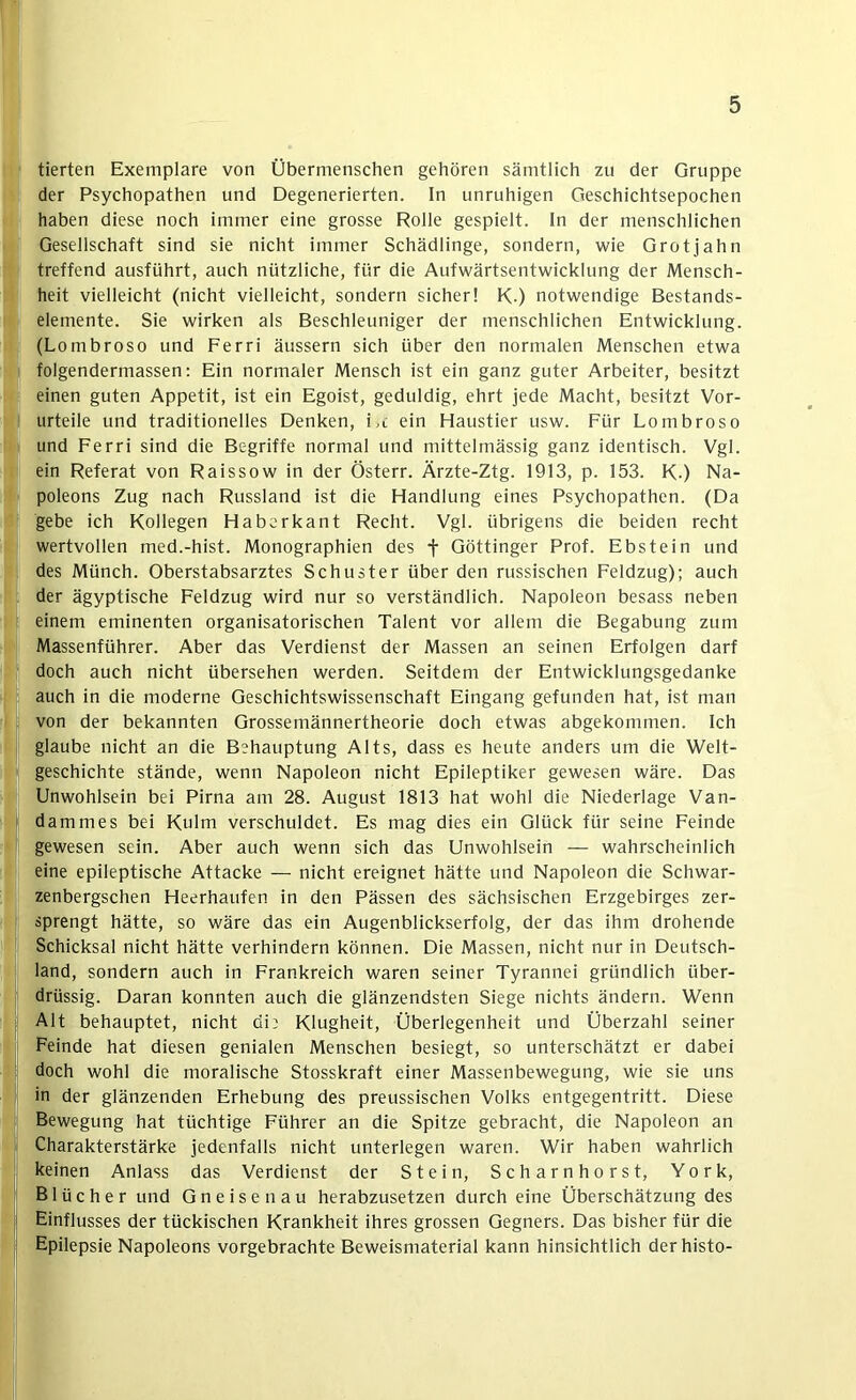 I tierten Exemplare von Übermenschen gehören sämtlich zu der Gruppe der Psychopathen und Degenerierten. In unruhigen Geschichtsepochen haben diese noch immer eine grosse Rolle gespielt. In der menschlichen Gesellschaft sind sie nicht immer Schädlinge, sondern, wie Grotjahn treffend ausführt, auch nützliche, für die Aufwärtsentwicklung der Mensch- heit vielleicht (nicht vielleicht, sondern sicher! K-) notwendige Bestands- elemente. Sie wirken als Beschleuniger der menschlichen Entwicklung. (Lombroso und Ferri äussern sich über den normalen Menschen etwa folgendermassen: Ein normaler Mensch ist ein ganz guter Arbeiter, besitzt einen guten Appetit, ist ein Egoist, geduldig, ehrt jede Macht, besitzt Vor- urteile und traditionelles Denken, i.c ein Haustier usw. Für Lombroso und Ferri sind die Begriffe normal und mittelmässig ganz identisch. Vgl. ein Referat von Raissow in der Österr. Ärzte-Ztg. 1913, p. 153. K-) Na- poleons Zug nach Russland ist die Handlung eines Psychopathen. (Da gebe ich Kollegen Haborkant Recht. Vgl. übrigens die beiden recht wertvollen med.-hist. Monographien des f Göttinger Prof. Ebstein und des Münch. Oberstabsarztes Schuster über den russischen Feldzug); auch der ägyptische Feldzug wird nur so verständlich. Napoleon besass neben einem eminenten organisatorischen Talent vor allem die Begabung zum Massenführer. Aber das Verdienst der Massen an seinen Erfolgen darf doch auch nicht übersehen werden. Seitdem der Entwicklungsgedanke auch in die moderne Geschichtswissenschaft Eingang gefunden hat, ist man von der bekannten Grossemännertheorie doch etwas abgekommen. Ich glaube nicht an die Behauptung Alts, dass es heute anders um die Welt- geschichte stände, wenn Napoleon nicht Epileptiker gewesen wäre. Das Unwohlsein bei Pirna am 28. August 1813 hat wohl die Niederlage Van- dammes bei Kulm verschuldet. Es mag dies ein Glück für seine Feinde gewesen sein. Aber auch wenn sich das Unwohlsein — wahrscheinlich eine epileptische Attacke — nicht ereignet hätte und Napoleon die Schwar- zenbergschen Heerhaufen in den Pässen des sächsischen Erzgebirges zer- sprengt hätte, so wäre das ein Augenblickserfolg, der das ihm drohende Schicksal nicht hätte verhindern können. Die Massen, nicht nur ln Deutsch- land, sondern auch in Frankreich waren seiner Tyrannei gründlich über- drüssig. Daran konnten auch die glänzendsten Siege nichts ändern. Wenn Alt behauptet, nicht di; Klugheit, Überlegenheit und Überzahl seiner Feinde hat diesen genialen Menschen besiegt, so unterschätzt er dabei doch wohl die moralische Stosskraft einer Massenbewegung, wie sie uns in der glänzenden Erhebung des pretissischen Volks entgegentritt. Diese Bewegung hat tüchtige Führer an die Spitze gebracht, die Napoleon an Charakterstärke jedenfalls nicht unterlegen waren. Wir haben wahrlich keinen Anlass das Verdienst der Stein, Scharnhorst, York, Blücher und Gneisen au herabzusetzen durch eine Überschätzung des Einflusses der tückischen Krankheit ihres grossen Gegners. Das bisher für die Epilepsie Napoleons vorgebrachte Beweismaterial kann hinsichtlich der histo-