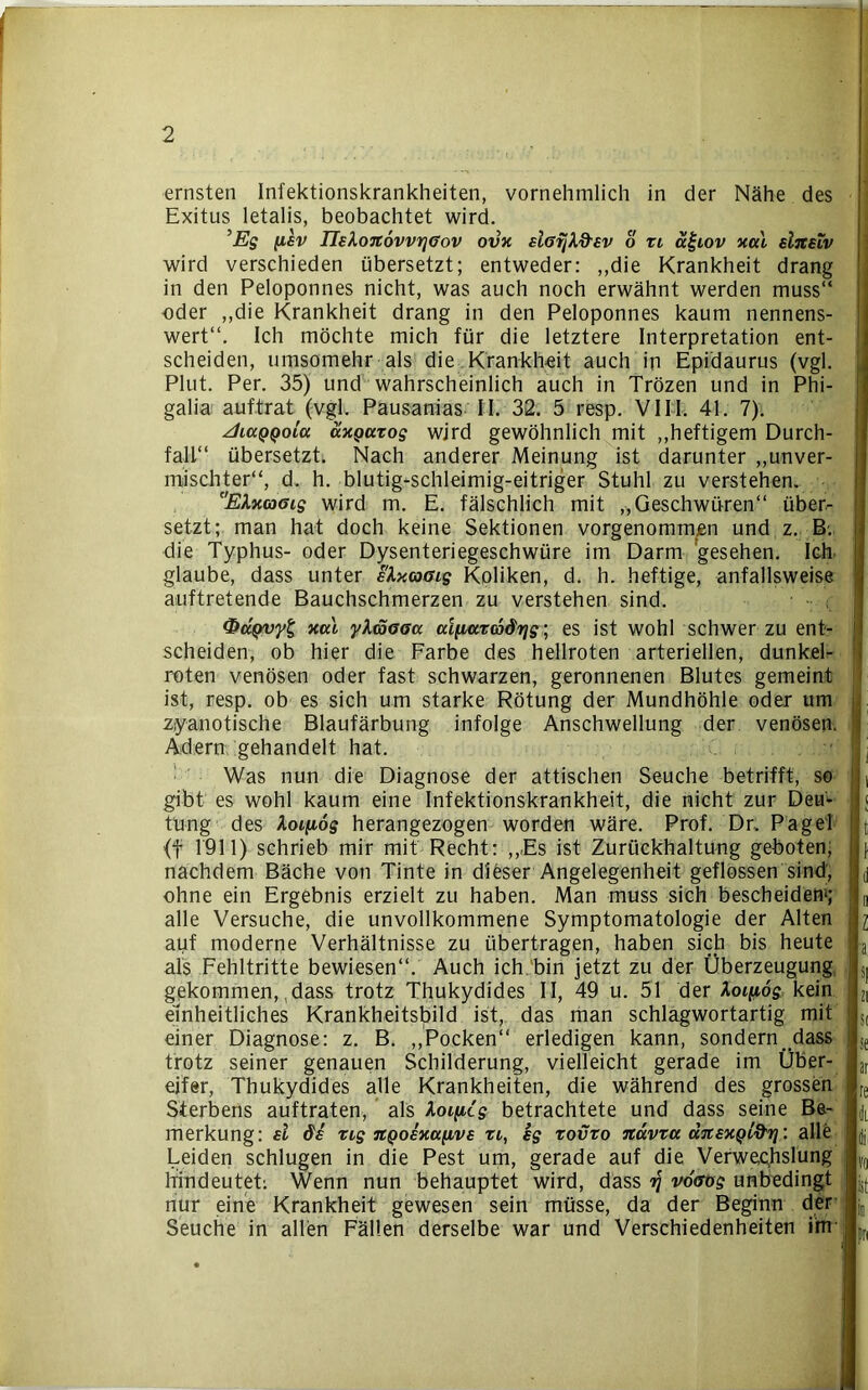 ernsten Infektionskrankheiten, vornehmlich in der Nähe des Exitus letalis, beobachtet wird. ’Eg (isv IIelo7t6vvrjGov ovx slßrjXd'sv o xi ä£iov xal eljteiv wird verschieden übersetzt; entweder: ,,die Krankheit drang in den Peloponnes nicht, was auch noch erwähnt werden muss“ oder „die Krankheit drang in den Peloponnes kaum nennens- wert“. Ich möchte mich für die letztere Interpretation ent- scheiden, umsomehr als die Krankheit auch in Epidaurus (vgl. Plut. Per. 35) und wahrscheinlich auch in Trözen und in Phi- galia auftrat (vgl. Pausanias II. 32. 5 resp. VIII. 41. 7). zhciQQoitt uxQctxog wird gewöhnlich mit „heftigem Durch- fall“ übersetzt. Nach anderer Meinung ist darunter „unver- mischter“, d. h. blutig-schleimig-eitriger Stuhl zu verstehen. EXxcoGig wird m. E. fälschlich mit „Geschwüren“ über- setzt; man hat doch keine Sektionen vorgenommjen und z. B. die Typhus- oder Dysenteriegeschwüre im Darm gesehen. Ich glaube, dass unter eXxcoaig Koliken, d. h. heftige, anfallsweise auftretende Bauchschmerzen zu verstehen sind. <&dpvy£; xal ylcoGGa alfiaxcSdr/g; es ist wohl schwer zu ent- scheiden, ob hier die Farbe des hellroten arteriellen, dunkel- roten venösen oder fast schwarzen, geronnenen Blutes gemeint ist, resp. ob es sich um starke Rötung der Mundhöhle oder um zyanotische Blaufärbung infolge Anschwellung der venösen. Adern gehandelt hat. Was nun die Diagnose der attischen Seuche betrifft, so gibt es wohl kaum eine Infektionskrankheit, die nicht zur Deu* tung des Aoifiog herangezogen worden wäre. Prof. Dr, Pagel (f 1911) schrieb mir mit Recht: „,Es ist Zurückhaltung geboten; nachdem Bäche von Tinte in dieser Angelegenheit geflossen sind', ohne ein Ergebnis erzielt zu haben. Man muss sich bescheiden*; alle Versuche, die unvollkommene Symptomatologie der Alten auf moderne Verhältnisse zu übertragen, haben sich bis heute als Fehltritte bewiesen“. Auch ich bin jetzt zu der Überzeugung gekommen,,dass trotz Thukydides II, 49 u. 51 der Aoifiog kein einheitliches Krankheitsbild ist, das man schlagwortartig mit einer Diagnose: z. B. „Pocken“ erledigen kann, sondern dass trotz seiner genauen Schilderung, vielleicht gerade im Über- eifer, Thukydides alle Krankheiten, die während des grossen Sterbens auftraten, als loificg betrachtete und dass seine Be- merkung: ei de rig JtQoexafive xi, eg xovxo Jtctvxa dnexQifti}: alle Leiden schlugen in die Pest um, gerade auf die Verwechslung hindeutet: Wenn nun behauptet wird, dass rq voGog unbedingt nur eine Krankheit gewesen sein müsse, da der Beginn der Seuche in allen Fällen derselbe war und Verschiedenheiten iim