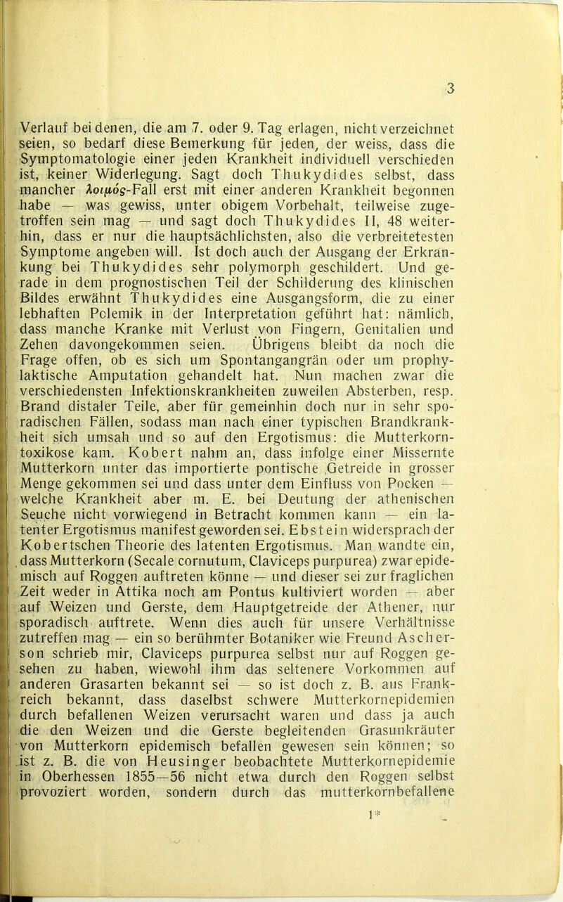 ■3 Verlauf bei denen, die am 7. oder 9. Tag erlagen, nicht verzeichnet seien, so bedarf diese Bemerkung für jeden, der weiss, dass die Symptomatologie einer jeden Krankheit individuell verschieden ist, keiner Widerlegung. Sagt doch Thukydides selbst, dass mancher Aot^dg-Fall erst mit einer anderen Krankheit begonnen habe — was gewiss, unter obigem Vorbehalt, teilweise zuge- troffen sein mag — und sagt doch Thukydides II, 48 weiter- hin, dass er nur die hauptsächlichsten, also die verbreitetesten Symptome angeben will. Ist doch auch der Ausgang der Erkran- kung bei Thukydides sehr polymorph geschildert. Und ge- rade in dem prognostischen Teil der Schilderung des klinischen Bildes erwähnt Thukydides eine Ausgangsform, die zu einer lebhaften Polemik in der Interpretation geführt hat: nämlich, dass manche Kranke mit Verlust von Fingern, Genitalien und Zehen davongekommen seien. Übrigens bleibt da noch die Frage offen, ob es sich um Spontangangrän oder um prophy- laktische Amputation gehandelt hat. Nun machen zwar die verschiedensten Infektionskrankheiten zuweilen Absterben, resp. Brand distaler Teile, aber für gemeinhin doch nur in sehr spo- radischen Fällen, sodass man nach einer typischen Brandkrank- heit sich umsah und so auf den Ergotismus: die Mutterkorn- toxikose kam. Kobert nahm an, dass infolge einer Missernte Mutterkorn unter das importierte pontische Getreide in grosser Menge gekommen sei und dass unter dem Einfluss von Pocken — welche Krankheit aber m. E. bei Deutung der athenischen Seuche nicht vorwiegend in Betracht kommen kann — ein la- tenter Ergotismus manifest geworden sei. Ebstein widersprach der Kobertschen Theorie des latenten Ergotismus. Man wandte ein, , dass Mutterkorn (Secale cornutum, Claviceps purpurea) zwar epide- misch auf Roggen auftreten könne — und dieser sei zur fraglichen Zeit weder in Attika noch am Pontus kultiviert worden — aber auf Weizen und Gerste, dem Hauptgetreide der Athener, nur sporadisch auftrete. Wenn dies auch für unsere Verhältnisse zutreffen mag — ein so berühmter Botaniker wie Freund Ascher- son schrieb mir, Claviceps purpurea selbst nur auf Roggen ge- sehen zu haben, wiewohl ihm das seltenere Vorkommen auf anderen Grasarten bekannt sei — so ist doch z. B. aus Frank- reich bekannt, dass daselbst schwere Mutterkornepidemien durch befallenen Weizen verursacht waren und dass ja auch die den Weizen und die Gerste begleitenden Grasunkräuter von Mutterkorn epidemisch befallen gewesen sein können; so ist z. B. die von Heusinger beobachtete Mutterkornepidemie in Oberhessen 1855—56 nicht etwa durch den Roggen selbst provoziert worden, sondern durch das mutterkornbefallene l*