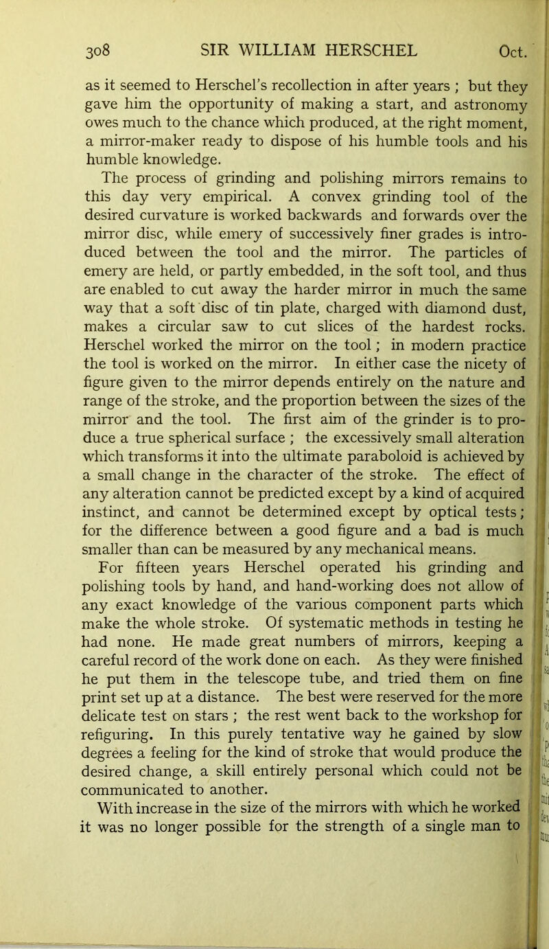 as it seemed to Herschel’s recollection in after years ; but they gave him the opportunity of making a start, and astronomy owes much to the chance which produced, at the right moment, a mirror-maker ready to dispose of his humble tools and his humble knowledge. The process of grinding and polishing mirrors remains to this day very empirical. A convex grinding tool of the desired curvature is worked backwards and forwards over the mirror disc, while emery of successively finer grades is intro- duced between the tool and the mirror. The particles of emery are held, or partly embedded, in the soft tool, and thus are enabled to cut away the harder mirror in much the same way that a soft disc of tin plate, charged with diamond dust, makes a circular saw to cut slices of the hardest rocks. Herschel worked the mirror on the tool; in modern practice the tool is worked on the mirror. In either case the nicety of figure given to the mirror depends entirely on the nature and range of the stroke, and the proportion between the sizes of the mirror and the tool. The first aim of the grinder is to pro- duce a true spherical surface ; the excessively small alteration which transforms it into the ultimate paraboloid is achieved by a small change in the character of the stroke. The effect of any alteration cannot be predicted except by a kind of acquired instinct, and cannot be determined except by optical tests; for the difference between a good figure and a bad is much smaller than can be measured by any mechanical means. For fifteen years Herschel operated his grinding and polishing tools by hand, and hand-working does not allow of any exact knowledge of the various component parts which make the whole stroke. Of systematic methods in testing he had none. He made great numbers of mirrors, keeping a careful record of the work done on each. As they were finished he put them in the telescope tube, and tried them on fine print set up at a distance. The best were reserved for the more delicate test on stars ; the rest went back to the workshop for refiguring. In this purely tentative way he gained by slow degrees a feeling for the kind of stroke that would produce the desired change, a skill entirely personal which could not be communicated to another. With increase in the size of the mirrors with which he worked j it was no longer possible for the strength of a single man to | i 1 le mil Set mill