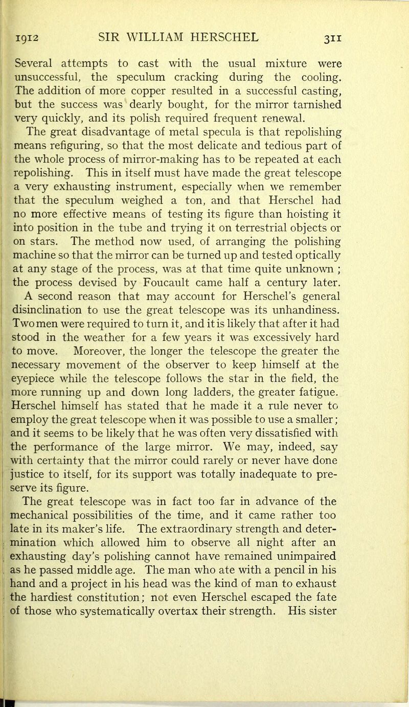 Several attempts to cast with the usual mixture were unsuccessful, the speculum cracking during the cooling. The addition of more copper resulted in a successful casting, but the success was dearly bought, for the mirror tarnished very quickly, and its polish required frequent renewal. The great disadvantage of metal specula is that repolishing means refiguring, so that the most delicate and tedious part of ' the whole process of mirror-making has to be repeated at each repolishing. This in itself must have made the great telescope a very exhausting instrument, especially when we remember ! that the speculum weighed a ton, and that Herschel had no more effective means of testing its figure than hoisting it i into position in the tube and trying it on terrestrial objects or on stars. The method now used, of arranging the polishing I machine so that the mirror can be turned up and tested optically ; at any stage of the process, was at that time quite unknown ; the process devised by Foucault came half a century later. A second reason that may account for Herschel’s general disinclination to use the great telescope was its unhandiness. Two men were required to turn it, and it is likely that after it had I stood in the weather for a few years it was excessively hard to move. Moreover, the longer the telescope the greater the necessary movement of the observer to keep himself at the I eyepiece while the telescope follows the star in the field, the I more running up and down long ladders, the greater fatigue. Herschel himself has stated that he made it a rule never to employ the great telescope when it was possible to use a smaller; i and it seems to be likely that he was often very dissatisfied with i the performance of the large mirror. We may, indeed, say with certainty that the mirror could rarely or never have done i justice to itself, for its support was totally inadequate to pre- serve its figure. The great telescope was in fact too far in advance of the mechanical possibilities of the time, and it came rather too : late in its maker’s life. The extraordinary strength and deter- i mination which allowed him to observe all night after an : exhausting day’s polishing cannot have remained unimpaired i as he passed middle age. The man who ate with a pencil in his ! hand and a project in his head was the kind of man to exhaust the hardiest constitution; not even Herschel escaped the fate I of those who systematically overtax their strength. His sister I lb