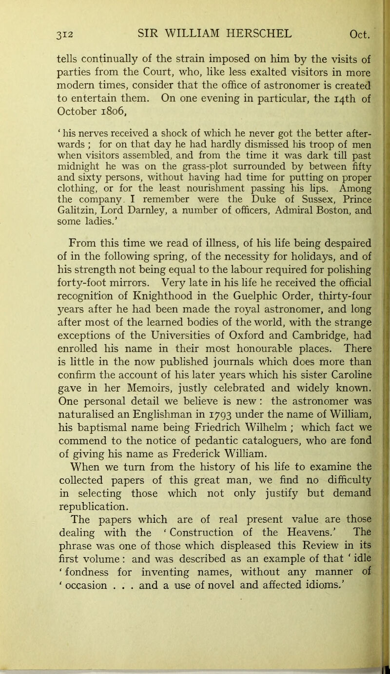 tells continually of the strain imposed on him by the visits of i parties from the Court, who, like less exalted visitors in more | modem times, consider that the office of astronomer is created | to entertain them. On one evening in particular, the 14th of | October 1806, j ‘ his nerves received a shock of which he never got the better after- wards ; for on that day he had hardly dismissed his troop of men when visitors assembled, and from the time it was dark till past midnight he was on the grass-plot surrounded by between fifty and sixty persons, without having had time for putting on proper clothing, or for the least nourishment passing his lips. Among | the company. I remember were the Duke of Sussex, Prince 1 GaUtzin, Lord Darnley, a number of officers. Admiral Boston, and | some ladies.’ I I From this time we read of illness, of his life being despaired j of in the following spring, of the necessity for holidays, and of his strength not being equal to the labour required for polishing forty-foot mirrors. Very late in his life he received the official recognition of Knighthood in the Guelphic Order, thirty-four | years after he had been made the royal astronomer, and long | after most of the learned bodies of the world, with the strange exceptions of the Universities of Oxford and Cambridge, had \ enrolled his name in their most honourable places. There is little in the now published journals which does more than | confirm the account of his later years which his sister Caroline ! gave in her Memoirs, justly celebrated and widely known, j One personal detail we believe is new : the astronomer was I naturalised an Englishman in 1793 under the name of William, | his baptismal name being Friedrich Wilhelm ; which fact we commend to the notice of pedantic cataloguers, who are fond i of giving his name as Frederick William. When we turn from the history of his life to examine the collected papers of this great man, we find no difficulty in selecting those which not only justify but demand republication. The papers which are of real present value are those dealing with the ‘ Construction of the Heavens.’ The phrase was one of those which displeased this Review in its first volume: and was described as an example of that ‘ idle ‘ fondness for inventing names, without any manner of ' occasion . . . and a use of novel and affected idioms,’