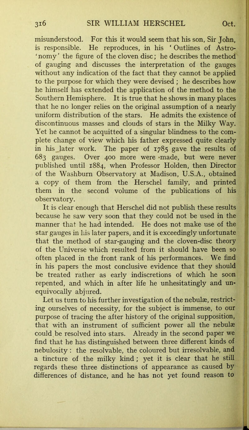 misunderstood. For this it would seem that his son, Sir John, is responsible. He reproduces, in his ‘ Outlines of Astro- ‘ nomy ’ the figure of the cloven disc; he describes the method of gauging and discusses the interpretation of the gauges without any indication of the fact that they cannot be applied to the purpose for which they were devised ; he describes how he himself has extended the application of the method to the Southern Hemisphere. It is true that he shows in many places that he no longer relies on the original assumption of a nearly uniform distribution of the stars. He admits the existence of discontinuous masses and clouds of stars in the Milky Way. Yet he cannot be acquitted of a singular blindness to the com- plete change of view which his father expressed quite clearly in his later work. The paper of 1785 gave the results of 683 gauges. Over 400 more were -made, but were never published until 1884, when Professor Holden, then Director of the Washburn Observatory at Madison, U.S.A., obtained a copy of them from the Herschel family, and printed them in the second volume of the publications of his observatory. It is clear enough that Herschel did not publish these results because he saw very soon that they could not be used in the manner that he had intended. He does not make use of the star gauges in his later papers, and it is exceedingly unfortunate that the method of star-gauging and the cloven-disc theory of the Universe which resulted from it should have been so often placed in the front rank of his performances. We find in his papers the most conclusive evidence that they should be treated rather as early indiscretions of which he soon repented, and which in after life he unhesitatingly and un- equivocally abjured. Let us turn to his further investigation of the nebulse, restrict- ing ourselves of necessity, for the subject is immense, to our purpose of tracing the after history of the original supposition, that with an instrument of sufficient power all the nebula could be resolved into stars. Already in the second paper we find that he has distinguished between three different kinds of nebulosity : the resolvable, the coloured but irresolvable, and a tincture of the milky kind ; yet it is clear that he still regards these three distinctions of appearance as caused b}^ differences of distance, and he has not yet found reason to