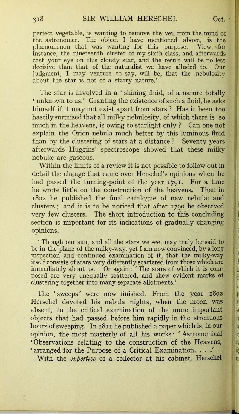 perfect vegetable, is wanting to remove the veil from the mind of the astronomer. The object I have mentioned above, is the phaenomenon that was wanting for this purpose. View, for instance, the nineteenth cluster of my sixth class, and afterwards cast your eye on this cloudy star, and the result will be no less decisive than that of the naturalist we have alluded to. Our I judgment, I may venture to say, will be, that the nebulosity I about the star is not of a starry nature.’ The star is involved in a ‘ shining fluid, of a nature totally ‘ unknown to us.’ Granting the existence of such a fluid, he asks himself if it may not exist apart from stars ? Has it been too hastily surmised that all milky nebulosity, of which there is so much in the heavens, is owing to starlight only ? Can one not explain the Orion nebula much better by this luminous fluid than by the clustering of stars at a distance ? Seventy years afterwards Huggins’ spectroscope showed that these milky nebulae are gaseous. Within the limits of a review it is not possible to follow out in detail the change that came over Herschel’s opinions when he had passed the turning-point of the year 1791. For a time ' he wrote little on the construction of the heavens* Then in ^ 1802 he published the final catalogue of new nebulae and clusters; and it is to be noticed that after 1790 he observed > very few clusters. The short introduction to this concluding I section is important for its indications of gradually changing opinions. i f ‘ Though our sun, and all the stars we see, may truly be said to I ^ be in the plane of the mflky-way, yet I am now convinced, by a long | inspection and continued examination of it, that the milky-way 3  itself consists of stars very differently scattered from those which are H A immediately about us.’ Or again ; ‘ The stars of which it is com- js li posed are very unequally scattered, and shew evident marks of !| ]j clustering together into many separate allotments.’ : The ‘ sweeps ’ were now finished. From the year 1802 |j pi Herschel devoted his nebula nights, when the moon was iv absent, to the critical examination of the more important ' ai objects that had passed before him rapidly in the strenuous i u hours of sweeping. In 1811 he published a paper which is, in our ■ ca opinion, the most masterly of all his works; ‘Astronomical ; on ‘Observations relating to the construction of the Heavens, st; ‘arranged for the Purpose of a Critical Examination. . . .’ ' fig With the expertise of a collector at his cabinet, Herschel | sm