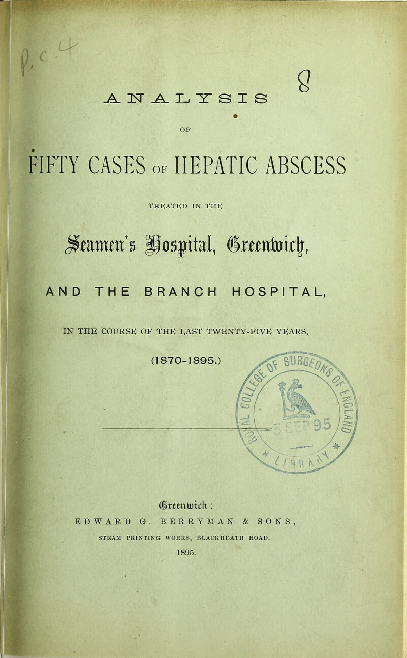 FIFTY CASES of HEPATIC ABSCESS TRBATKD IN THB Pos|ital, ^mntoir^, AND THE BRANCH HOSPITAL, IN THE COURSE OF THE EAST TWENTY-FIVE YEARS, ^Ireenlrich: EDWARD G. BERRYMAN & SONS, STEAM PRINTING WORKS, BLACKHEATH ROAD. 1895.