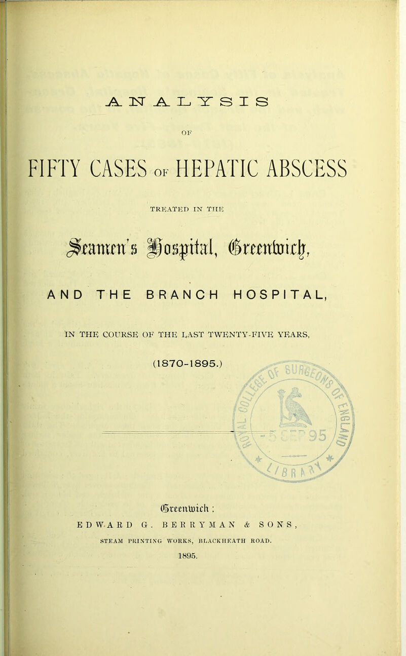 W OF FIFTY CASES ok HEPATIC ABSCESS TREATED IN THE pog^p^ttal, ^mntui^, AND THE BRANCH HOSPITAL, IN THE COURSE OE THE LAST TWENTY-FIVE YEARS, (1870-1895.) ■ . or (lareentoich : EDWARD G . BERRYMAN & SONS, STEAM POINTING WORKS, BF^ACKHEATH ROAD.