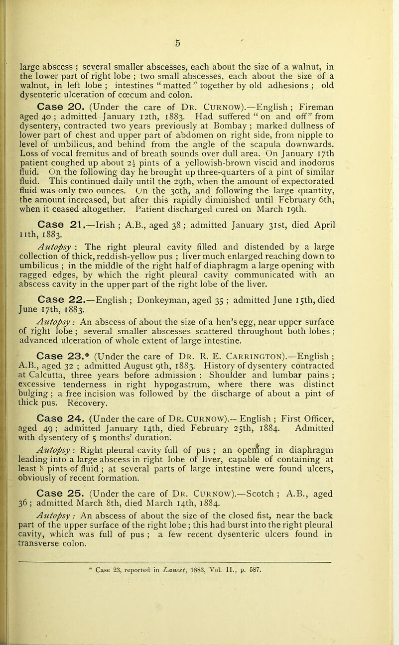 large abscess ; several smaller abscesses, each about the size of a walnut, in the lower part of right lobe ; two small abscesses, each about the size of a walnut, in left lobe ; intestines “ matted ” together by old adhesions ; old dysenteric ulceration of ccecum and colon. Case 20. (Under the care of Dr. Curnow).—English ; Fireman aged 40 ; admitted January 12th, 1883. Had suffered “ on and off” from dysentery, contracted two years previously at Bombay ; marked dullness of lower part of chest and upper part of abdomen on right side, from nipple to level of umbilicus, and behind from the angle of the scapula downwards. Loss of vocal fremitus and of breath sounds over dull area. On January 17th patient coughed up about 2| pints of a yellowish-brown viscid and inodorus fluid. On the following day he brought up three-quarters of a pint of similar fluid. This continued daily until the 29th, when the amount of expectorated fluid was only two ounces. On the 3cth, and following the large quantity, the amount increased, but after this rapidly diminished until February 6th, when it ceased altogether. Patient discharged cured on March 19th. Case 21.—Irish ; A.B., aged 38; admitted January 31st, died April nth, 1883. Autopsy : The right pleural cavity filled and distended by a large collection of thick, reddish-yellow pus ; liver much enlarged reaching down to umbilicus ; in the middle of the right half of diaphragm a large opening with ragged edges, by which the right pleural cavity communicated with an abscess cavity in the upper part of the right lobe of the liver. Case 22.—English ; Donkeyman, aged 35 ; admitted June 15th, died June 17th, 1883. Autopsy: An abscess of about the size of a hen’s egg, near upper surface of right lobe; several smaller abscesses scattered throughout both lobes; advanced ulceration of whole extent of large intestine. Case 23.* (Under the care of Dr. R. E. Carrington).—English ; A.B., aged 32 ; admitted August 9th, 1883. History of dysentery contracted at Calcutta, three years before admission : Shoulder and lumbar pains ; excessive tenderness in right hypogastrum, where there was distinct bulging; a free incision was followed by the discharge of about a pint of thick pus. Recovery. Case 24. (Under the care of Dr. Curnow).-- English ; First Officer, aged 49 ; admitted January 14th, died February 25th, 1884. Admitted with dysentery of 5 months’ duration. Autopsy-. Right pleural cavity full of pus; an opening in diaphragm leading into a large abscess in right lobe of liver, capable of containing at least <S pints of fluid ; at several parts of large intestine were found ulcers, obviously of recent formation. Case 25. (Under the care of Dr. Curnow).—Scotch ; A.B., aged 36; admitted March 8th, died March 14th, 1884. Autopsy: An abscess of about the size of the closed fist, near the back part of the upper surface of the right lobe; this had burst into the right pleural cavity, which was full of pus ; a few recent dysenteric ulcers found in transverse colon.