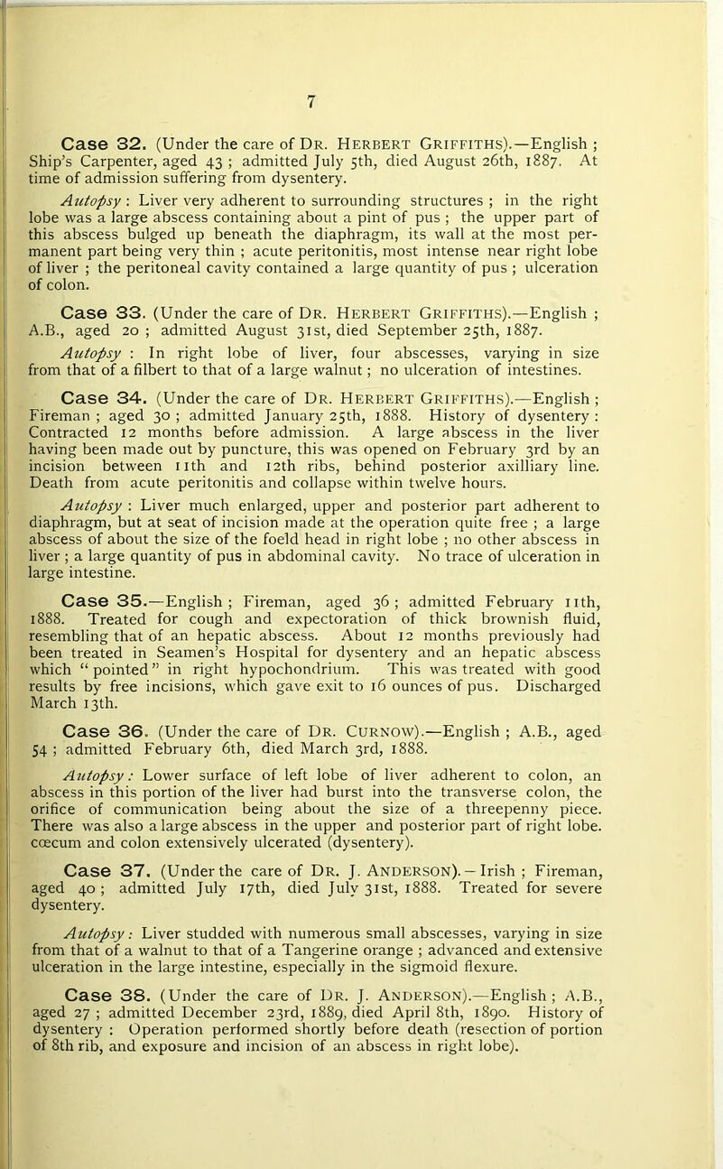 Case 32. (Under the care of Dr. Herbert Griffiths).—English ; Ship’s Carpenter, aged 43 ; admitted July 5th, died August 26th, 1887. At time of admission suffering from dysentery. Autopsy : Liver very adherent to surrounding structures ; in the right lobe was a large abscess containing about a pint of pus ; the upper part of this abscess bulged up beneath the diaphragm, its wall at the most per- manent part being very thin ; acute peritonitis, most intense near right lobe of liver ; the peritoneal cavity contained a large quantity of pus ; ulceration of colon. Case 33. (Under the care of Dr. Herbert Griffiths).—English ; A.B., aged 20; admitted August 31st, died September 25th, 1887. Autopsy : In right lobe of liver, four abscesses, varying in size from that of a filbert to that of a large walnut; no ulceration of intestines. Case 34. (Under the care of Dr. Herbert Griffiths).—English ; Fireman; aged 30; admitted January 25th, 1888. History of dysentery: Contracted 12 months before admission. A large abscess in the liver having been made out by puncture, this was opened on February 3rd by an incision between nth and 12th ribs, behind posterior axilliary line. Death from acute peritonitis and collapse within twelve hours. Autopsy : Liver much enlarged, upper and posterior part adherent to diaphragm, but at seat of incision made at the operation quite free ; a large abscess of about the size of the foeld head in right lobe ; no other abscess in liver ; a large quantity of pus in abdominal cavity. No trace of ulceration in large intestine. Case 35.—English; Fireman, aged 36; admitted February nth, 1888. Treated for cough and expectoration of thick brownish fluid, resembling that of an hepatic abscess. About 12 months previously had been treated in Seamen’s Hospital for dysentery and an hepatic abscess which “ pointed ” in right hypochondrium. This was treated with good results by free incisions, which gave exit to 16 ounces of pus. Discharged March 13th. Case 36. (Under the care of Dr. Curnow).—English; A.B., aged 54 ; admitted February 6th, died March 3rd, 1888. Autopsy: Lower surface of left lobe of liver adherent to colon, an abscess in this portion of the liver had burst into the transverse colon, the orifice of communication being about the size of a threepenny piece. There was also a large abscess in the upper and posterior part of right lobe, coecum and colon extensively ulcerated (dysentery). Case 37. (Under the care of Dr. J. Anderson). — Irish ; Fireman, aged 40 ; admitted July 17th, died July 31st, 1888. Treated for severe dysentery. Autopsy: Liver studded with numerous small abscesses, varying in size from that of a walnut to that of a Tangerine orange ; advanced and extensive ulceration in the large intestine, especially in the sigmoid flexure. Case 38. (Under the care of Dr. J. Anderson).—English ; A.B., aged 27 ; admitted December 23rd, 1889, died April 8th, 1890. History of dysentery : Operation performed shortly before death (resection of portion of 8th rib, and exposure and incision of an abscess in right lobe).