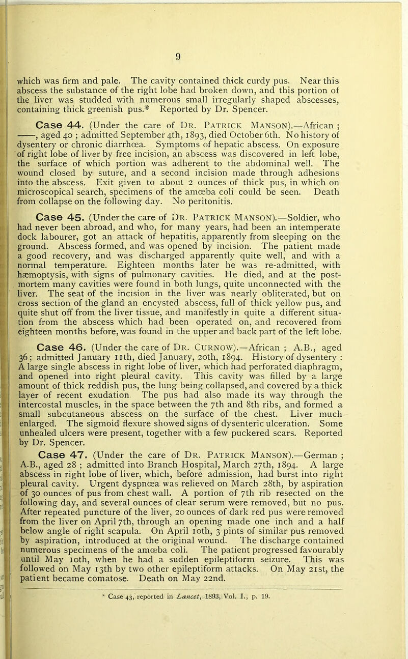 which was firm and pale. The cavity contained thick curdy pus. Near this abscess the substance of the right lobe had broken down, and this portion of the liver was studded with numerous small irregularly shaped abscesses, containing thick greenish pus.* Reported by Dr. Spencer. Case 44. (Under the care of Dr. Patrick Manson).—African ; , aged 40 ; admitted September 4th, 1893, died October 6th. No history of dysentery or chronic diarrhoea. Symptoms of hepatic abscess. On exposure of right lobe of liver by free incision, an abscess was discovered in left lobe, the surface of which portion was adherent to the abdominal well. The wound closed by suture, and a second incision made through adhesions into the abscess. Exit given to about 2 ounces of thick pus, in which on microscopical search, specimens of the amoeba coli could be seen. Death from collapse on the following day. No peritonitis. Case 45. (Under the care of Dr. Patrick Manson).—Soldier, who had never been abroad, and who, for many years, had been an intemperate dock labourer, got an attack of hepatitis, apparently from sleeping on the ground. Abscess formed, and was opened by incision. The patient made a good recovery, and was discharged apparently quite well, and with a normal temperature. Eighteen months later he was re-admitted, with haemoptysis, with signs of pulmonary cavities. He died, and at the post- mortem many cavities were found in both lungs, quite unconnected with the liver. The seat of the incision in the liver was nearly obliterated, but on cross section of the gland an encysted abscess, full of thick yellow pus, and quite shut off from the liver tissue, and manifestly in quite a different situa- tion from the abscess which had been operated on, and recovered from eighteen months before, was found in the upper and back part of the left lobe. Case 46. (Under the care of Dr. Curnow).—African ; A.B., aged 36; admitted January nth, died January, 20th, 1894. History of dysentery ; A large single abscess in right lobe of liver, which had perforated diaphragm, and opened into right pleural cavity. This cavity was filled by a large amount of thick reddish pus, the lung being collapsed, and covered by a thick layer of recent exudation The pus had also made its way through the intercostal muscles, in the space between the 7th and 8th ribs, and formed a small subcutaneous abscess on the surface of the chest. Liver much enlarged. The sigmoid flexure showed signs of dysenteric ulceration. Some unhealed ulcers were present, together with a few puckered scars. Reported by Dr. Spencer. Case 47. (Under the care of Dr. Patrick Manson).—German ; A.B., aged 28 ; admitted into Branch Hospital, March 27th, 1894. A large abscess in right lobe of liver, which, before admission, had burst into right pleural cavity. Urgent dyspnoea was relieved on March 28th, by aspiration of 30 ounces of pus from chest wall. A portion of 7th rib resected on the following day, and several ounces of clear serum were removed, but no pus. After repeated puncture of the liver, 20 ounces of dark red pus were removed from the liver on April 7th, through an opening made one inch and a half below angle of right scapula. On April loth, 3 pints of similar pus removed by aspiration, introduced at the original wound. The discharge contained numerous specimens of the amoeba coli. The patient progressed favourably until May loth, when he had a sudden epileptiform seizure. This was followed on May 13th by two other epileptiform attacks. On May 21st, the patient became comatose. Death on May 22nd.