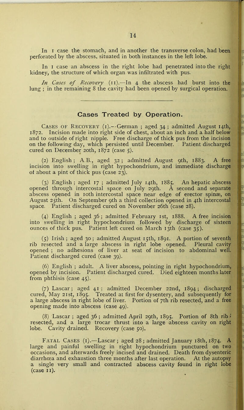 In I case the stomach, and in another the transverse colon, had been perforated by the abscess, situated in both instances in the left lobe. In I case an abscess in the right lobe had penetrated into the right kidney, the structure of which organ was infiltrated with pus. In Cases of Recovery (ii).—In 4 the abscess had burst into the lung ; in the remaining 8 the cavity had been opened by surgical operation. Cases Treated by Operation. Cases of Recovery (i).--German ; aged 34 ; admitted August 14th, 1872. Incision made into right side of chest, about an inch and a half below and to outside of right nipple. Free discharge of thick pus from the incision on the following day, which persisted until December. Patient discharged cured on December 20th, 1872 (case 5). (2) English; A.B., aged 32; admitted August 9th, 1883. A free incision into swelling in right hypochondrium, and immediate discharge of about a pint of thick pus (case 23). (3) English ; aged 17 ; admitted July 14th, 1885. An hepatic abscess opened through intercostal space on July 29th. A second and separate abscess opened in loth intercostal space near edge of erector spinae, on August 25th. On September 9th a third collection opened in 4th intercostal space. Patient discharged cured on November 26th (case 28). (4) English ; aged 36; admitted February ist, 1888. A free incision into swelling in right hypochondrium followed by discharge of sixteen ounces of thick pus. Patient left cured on March 13th (case 35). (5) Irish ; aged 30; admitted August 15th, 1891. A portion of seventh rib resected and a large abscess in right lobe opened. Pleural cavity opened ; no adhesions of liver at seat of incision to abdominal well. Patient discharged cured (case 39). (6) English ; adult. A liver abscess, pointing in right hypochondrium, opened by incision. Patient discharged cured. Died eighteen months later from phthisis (case 45). (7) Lascar; aged 41; admitted December 22nd, 1894; discharged cured, May 21st, 1895. Treated at first for dysentery, and subsequently for a large abscess in right lobe of liver. Portion of 7th rib resected, and a free opening made into abscess (case 49). (8) Lascar; aged 36 ; admitted April 29th, 1895. Portion of 8th rib resected, and a large trocar thrust into a large abscess cavity on right lobe. Cavity drained. Recovery (case 50). Fatal Cases (i).—Lascar; aged 28 ; admitted January 18th, 1874. A large and painful swelling in right hypochondrium punctured on two occasions, and afterwards freely incised and drained. Death from dysenteric diarrhoea and exhaustion three months after last operation. At the autopsy a single very small and contracted abscess cavity found in right lobe (case ii). oil' (i| ijt opi ipt ii opi I Ip •1 ii