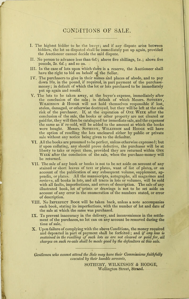 CONDinONS OF SALE. I. The highest bidder to be the buyer; and if any dispute arise between bidders, the lot so disputed shall be immediately put up again, provided the Auctioneer cannot decide the said dispute. II. No person to advance less than above five shillings, Is.; above five pounds, 2s. 6d.; and so on. III. In the case of lots upon which there is a reserve, the Auctioneer shall have the right to bid on behalf o£ the Seller. IV. The purchasers to give in their names and places of abode, and to pay down 10s. in the pound, if required, in part payment of the pui’chase- money; in default of which the lot or lots purchased to be immediately put up again and resold. V. The lots to be taken away, at the buyer’s expense, immediately after the conclusion of the sale; in default of which Messrs. Sotheby, Wilkinson & Hodge will not hold themselves responsible if lost, stolen, damaged, or otherwise destroyed, but they will be left at the sole risk of the purchaser. If, at the expiration of One Week after the conclusion of the sale, the books or other property are not cleared or paid for, they will then be catalogued tor immediate sale, and the expensed the same as if re-sold, will be added to the amount at which the books were bought. Messrs. Sotheby, Wilkinson and Hodge will have the option of reselling the lots uncleared either by public or private sale without any notice being given to the defaulter. VI. All the books are presumed to be perfect, unless otherwise expressed; but if upon collating, any should prove defective, the purchaser will be at liberty to take or reject them, provided they are returned within One Week after the conclusion of the sale, when the purchase-money will be returned. VII. The sale of any book or books is not to be set aside on acconnt of any stained or short leaves of text or plates, want of list of plates, or on account of the publication of any subsequent volume, supplement, ap- pendix, or plates. All the manuscripts, autographs, all magazines and reviews, all books in lots, and all tracts in lots or volumes, will be sold with all faults, imperfections, and errors of description. The sale of any illustrated book, lot of prints or drawings is not to be set aside on account of any error in the enumeration of the numbers stated, or error of description. VHI. No Imperfect Book will be taken back, unless a note accompanies each book, stating its imperfections, with the number of lot and date of the sale at which the same was purchased. IX. To prevent inaccuracy in the delivery, and inconvenience in the settle- ment of the purchases, no lot can on any account be removed during the time of sale. X. Upon failure of complying with the above Conditions, the money required and deposited in part of payment shall be forfeited ; and if any loss is sustained in the reselling of such lots as are not cleared or paid for, all charges on such re-sale shall be made good by the, defaulters at this sale. Gentlemen who cannot attend the Sale may have their Commissions faithfully executed by their humble servants, SOTHEBY, WILKINSON & HODGE, Wellington Street, Strand.