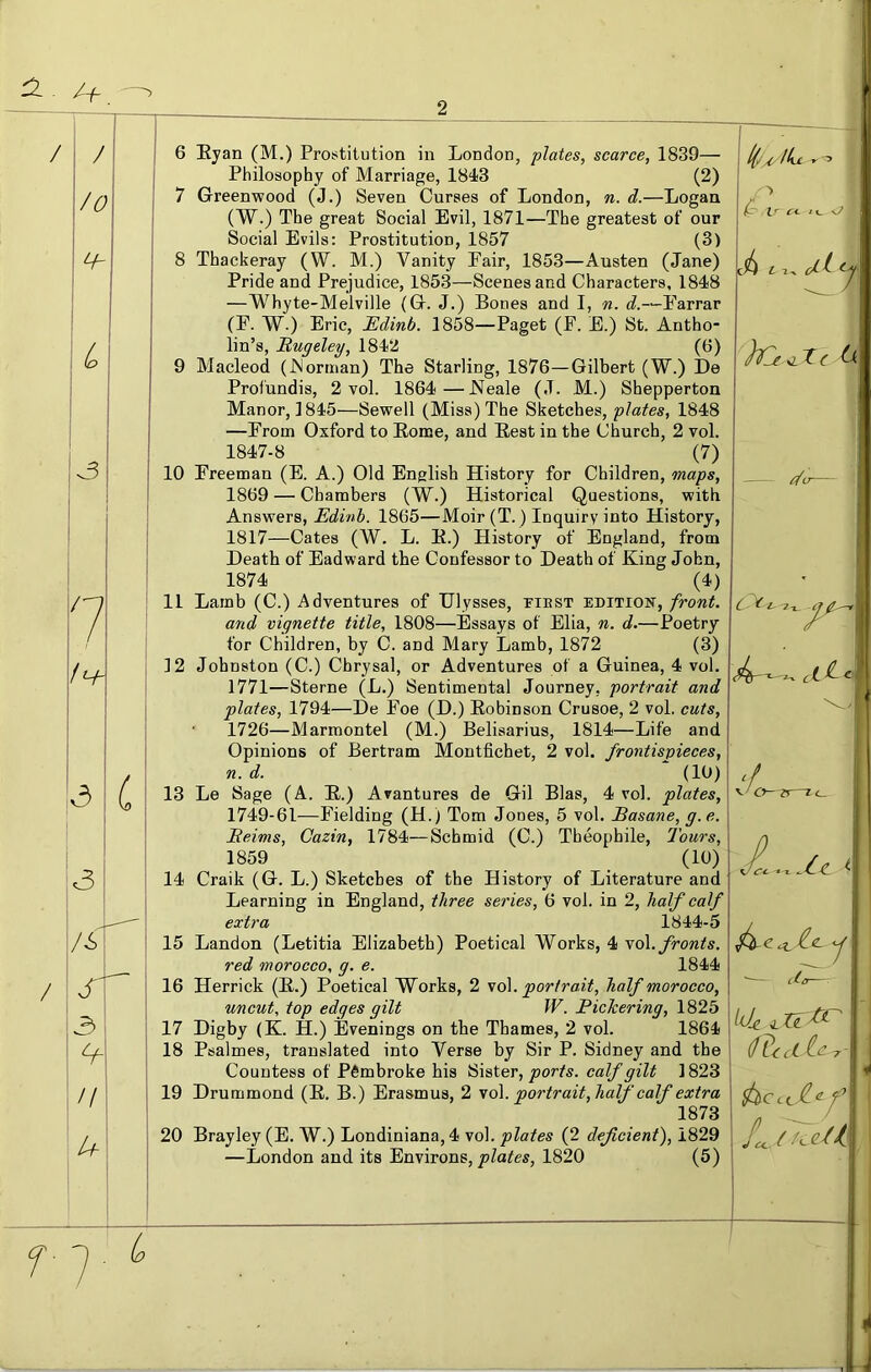 / (o 7 1h- v3 6 Eyan (M.) Prostitution in London, plates, scarce, 1839— Philosophy of Marriage, 1843 (2) 7 Greenwood (J.) Seven Curses of London, n. d.—Logan (W.) The great Social Evil, 1871—The greatest of our Social Evils: Prostitution, 1857 (3) 8 Thackeray (W. M.) Vanity Fair, 1853—Austen (Jane) Pride and Prejudice, 1853—Scenes and Characters, 1848 —Whyte-Melville (G. J.) Bones and I, n. -‘-Farrar (F. W.) Eric, Edinb. 1858—Paget (F. E.) St. Antho- lin’s, Rugeley, 1842 (6) 9 Macleod (JNorman) The Starling, 1876—Gilbert (W.) De Profundis, 2 vol. 1864 —J^eale (J. M.) Shepperton Manor, 1845—Sewell (Miss) The Sketches, plates, 1848 —From Oxford to Eome, and Eest in the Church, 2 vol. 1847-8 (7) 10 Freeman (E. A.) Old English History for Children, maps, 1869 — Chambers (W.) Historical Questions, with Answers, Edinb. 1865—Moir (T.) Inquiry into History, 1817—Cates (W. L. E.) History of England, from Death of Eadward the Confessor to Death of King John, 1874 (4) 11 Lamb (C.) Adventures of Ulysses, tiest edition, front. and vignette title, 1808—Essays of Ella, n. d.—Poetry for Children, by C. and Mary Lamb, 1872 (3) 12 Johnston (C.) Cbrysal, or Adventures of a Guinea, 4 vol. 1771—Sterne (L.) Sentimental Journey, portrait and plates, 1794—De Foe (D.) Eobinson Crusoe, 2 vol. cuts, 1726—Marmontel (M.) Belisarius, 1814—Life and Opinions of Bertram Montfichet, 2 vol. frontispieces, n. d. (10) 13 Le Sage (A. E.) Avantures de Gil Bias, 4 vol. plates, 1749-61—Fielding (H.) Tom Jones, 5 vol. Basane, g. e. Reims, Cazin, 1784—Schmid (C.) Theophile, Tours, 1859 (10) 14 Craik (G. L.) Sketches of the History of Literature and Learning in England, three series, 6 vol. in 2, half calf extra 1844-5 15 Landon (Letitia Elizabeth) Poetical Works, 4 yo\. fronts. red morocco, g. e. 1844 16 Herrick (E.) Poetical Works, 2 \o\. portrait, half morocco, uncut, top edges gilt W. Pickering, 1825 17 Digby (K. H.) Evenings on the Thames, 2 vol. 1864 18 Psalmes, translated into Verse by Sir P. Sidney and the Countess of Pembroke his Sister, ports, calf gilt 1823 19 Drummond (E. B.) Erasmus, 2 \o\. portrait,half calf extra 1873 20 Brayley (E. W.) Londiniana,4 vol. plates (2 deficient), 1829 —London and its Environs, 1820 (5) f7 L Ike ^ C<- * u L -I ^ C ^ l- 7-l ^ O- —1<_ i 1 cL„ dhdlc. \ .
