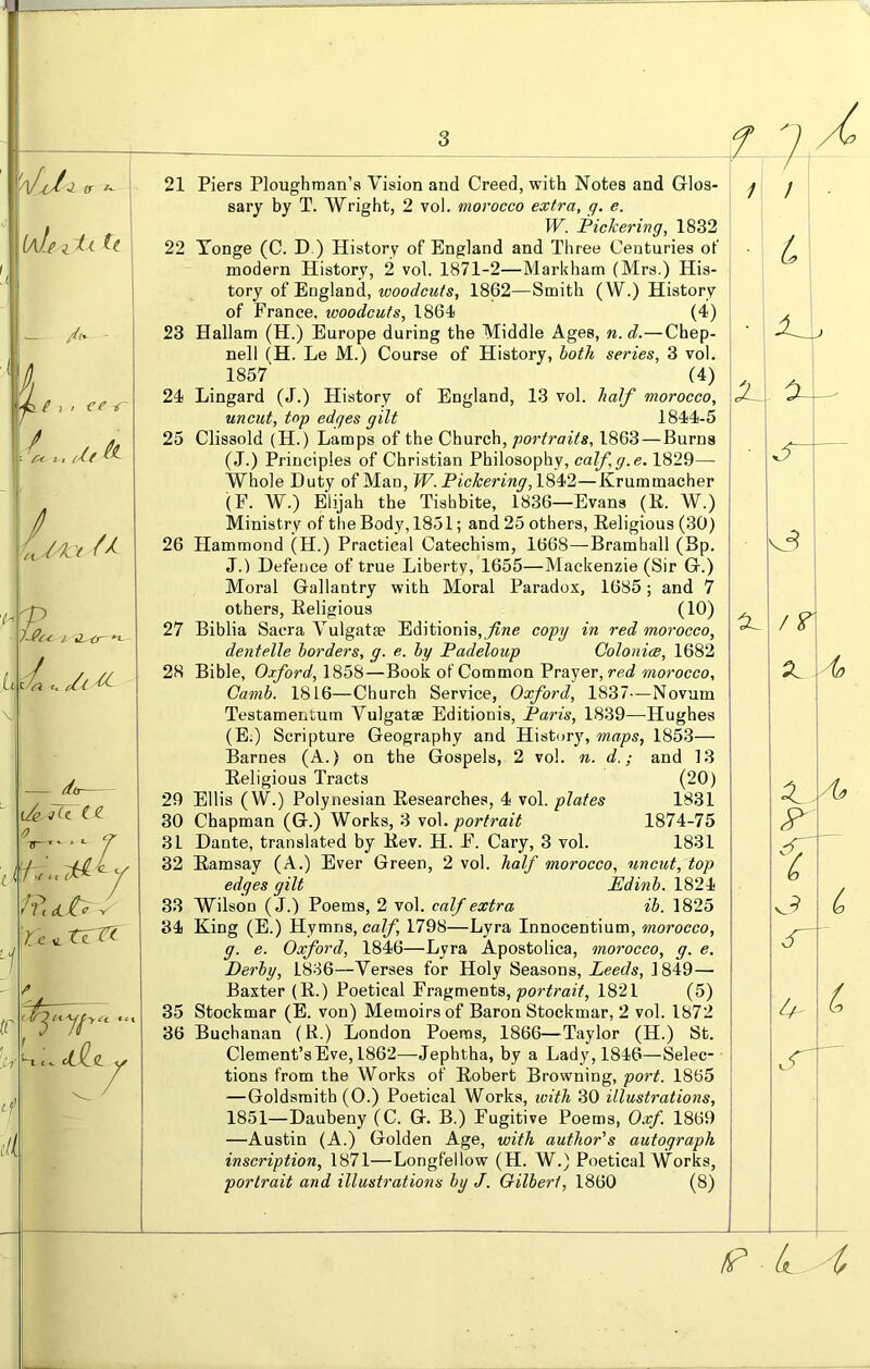 , a ^ Ia/j 2 U — //. / if' S. 1 /itj— fv—^ * •■ 7 cC^f’ -.^ le^T€Ti 21 Piers Ploughman’s Vision and Creed, with Notes and Glos- sary by T. Wright, 2 vol. morocco extra, g. e. W. Pickering, 1832 22 Tonge (C. D.) History of England and Three Centuries of modern History, 2 vol. 1871-2—Markham (Mrs.) His- tory of England, woodcuts, 1862—Smith (W.) History of France, woodcuts, 1864 (4) 23 Hallam (H.) Europe during the Middle Ages, n. d.—Chep- nell (H. Le M.) Course of History, both series, 3 vol. 1857 (4) 24 Lingard (J.) History of England, 13 vol. half morocco, uncut, top edges gilt 1844-5 25 Clissold (H.) Lamps of the Church, portraits, 1863 — Burns (J.) Principles of Christian Philosophy, cafg.e. 1829— Whole Duty of Man, W. Pickering, —Krummacher (F. W.) Elijah the Tisbbite, 1836—Evans (R. W.) Ministry of the Body, 1851; and 25 others. Religious (30) 26 Hammond (H.) Practical Catechism, 1668—Bramball (Bp. J.) Defence of true Liberty, 1655—Mackenzie (Sir G.) Moral Gallantry with Moral Paradox, 1685; and 7 others. Religious (10) 27 Biblia Sacra Vulgatse Editionis, copy in red morocco, dentelle borders, g. e. by Padeloup Colonics, 1682 28 Bible, Oxford, —Book of Common Prayer, rec( morocco, Canib. 1816—Church Service, Oxford, 1837—Novum Testamentum Yulgatae Editionis, Paris, 1839—Hughes (E;) Scripture Geography and History, maps, 1853— Barnes (A.) on the Gospels, 2 vol. n. d.; and 13 Religious Tracts (20) 29 Ellis (W.) Polynesian Researches, 4 vol. plates 1831 30 Chapman (G.) Works, 3 no\. portrait 1874-75 31 Dante, translated by Rev. H. F. Cary, 3 vol. 1831 32 Ramsay (A.) Ever Green, 2 vol. half morocco, uncut, top edges gilt Edinb. 1824 33 Wilson (J.) Poems, 2 vol. calf extra ib. 1825 34 King (E.) Hymns, calf, 1798—Lyra Innocentium, morocco, g. e. Oxford, 1846—Lyra Apostolica, morocco, g. e. Derby, 1886—Verses for Holy Seasons, Leeds, 1849— Baxter (R.) Poetical Fragments, ;oor^ra?V, 1821 (5) 35 Stockmar (E. von) Memoirs of Baron Stockmar, 2 vol. 1872 36 Buchanan (R.) London Poems, 1866—Taylor (H.) St. Clement’s Eve, 1862—Jephtha, by a Lady, 1846—Selec- tions from the Works of Robert Browning, port. 1865 —Goldsmith (O.) Poetical Works, luith 30 illustrations, 1851—Daubeny (C. G. B.) Fugitive Poems, Oxf. 1869 —Austin (A.) Golden Age, with author's autograph inscription, 1871—Longfellow (H. W.) Poetical Works, portrait and illustrations by J. Gilbert, 1860 (8) / / L e 4 i