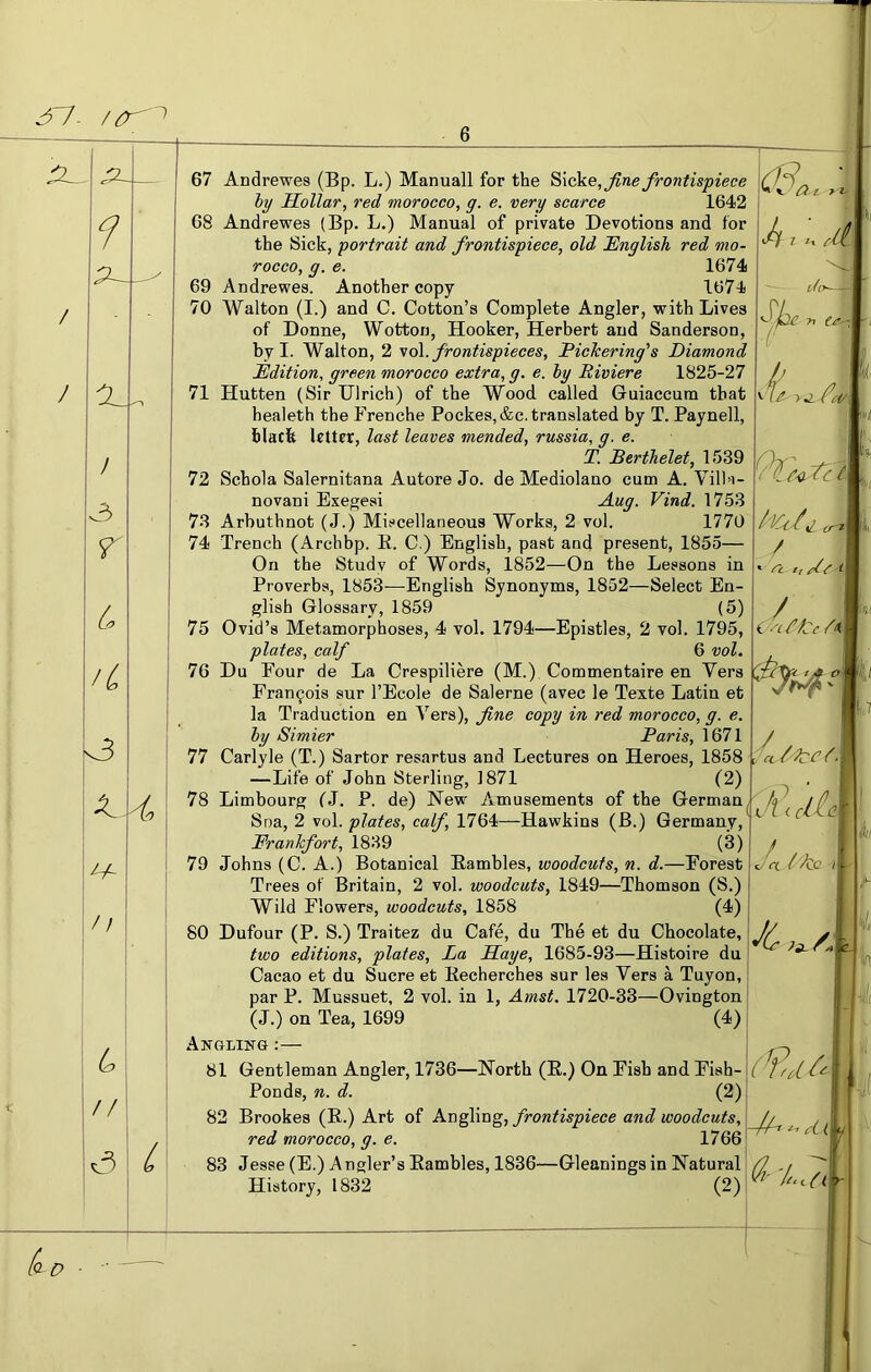 3^ f I 3 r L /L k3 // L / / c 4 She ^t ei t >1- <ci/. 3 I'Kk/,1 cr^ / t,/e i ^cffCc 67 Andrewes (Bp. L.) Manuall for the ^\cke, fine frontispiece hy Hollar, red morocco, g. e. very scarce 1642 68 Andrewes (Bp. L.) Manual of private Devotions and for the Sick, portrait and frontispiece, old English red mo- rocco, g. e. 1674 69 Andrewes. Another copy 1674 70 Walton (I.) and C. Cotton’s Complete Angler, with Lives of Donne, Wotton, Hooker, Herbert and Sanderson, by I. Walton, 2 ^o\. frontispieces, PicTcering’’s Diamond Edition, green morocco extra, g. e. hy Riviere 1825-27 71 Hutten (Sir Ulrich) of the Wood called Guiaccum that healeth the Frenche Pockes,&c. translated by T. Paynell, blacfe letter, last leaves mended, russia, g. e. T. Berthelet, 1539 72 Schola Salernitana Autore Jo. de Mediolano cum A. Villa- novani Exegesi Aug. Vind. 1753 73 Arbuthnot (J.) Miscellaneous Works, 2 vol. 1770 74 Trench (Archbp. E. C.) English, past and present, 1855— On the Study of Words, 1852—On the Lessons in Proverbs, 1853—English Synonyms, 1852—Select En- glish Glossary, 1859 (5) 75 Ovid’s Metamorphoses, 4 vol. 1794—Epistles, 2 vol. 1795, plates, calf 6 vol, 76 Du Four de La Crespiliere (M.) Commentaire en Vers Fran9ois sur I’Ecole de Salerne (avec le Texte Latin et la Traduction en Vers), fine copy in red morocco, g. e. hy Simier Paris, 1671 77 Carlyle (T.) Sartor resartus and Lectures on Heroes, 1858 —Life of John Sterling, 1871 (2) . 78 Limbourg fJ. P. de) New Amusements of the German,3y // Sna, 2 vol. pZa/es, ca(/’, 1764—Hawkins (B.) Germany,‘ Frankfort, 1839 (3) 79 Johns (C. A.) Botanical Eambles, woodcuts, n. d.—Forest Trees of Britain, 2 vol. woodcuts, 1849—Thomson (S.) Wild Flowers, woodcuts, 1858 (4) 80 Dufour (P. S.) Traitez du Cafe, du The et du Chocolate, two editions, plates. La Haye, 1685-93—Histoire du Cacao et du Sucre et Eecherches sur lea Vers a Tuyon, par P. Mussuet, 2 vol. in 1, Amst. 1720-33—Ovington (J.) on Tea, 1699 (4) Angling ;— 81 Gentleman Angler, 1736—North (E.) On Fish and Fish- Ponds, n. d. (2) 82 Brookes (E.) Art of frontispiece and woodcuts, red morocco, g. e. 1766 83 Jesse (E.) Angler’s Eambles, 1836—Gleanings in Natural History, 1832 (2) Cr-, 3c s/a /A [o- D