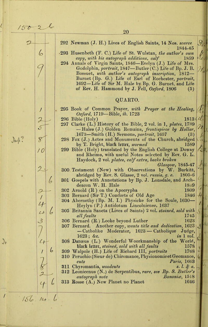 /6~5— 20 J4? 292 JS’ewman (.T. H.) Lives of English Saints, 14 Nos. scarce 1844-45 •293 Husenbeth (E. C.) Life of St. Wulstan, the author's own copy, with his autograph additions, calf 1859 294 Annals of Virgin Saints, 1846—Evelyn (J.) Life of Mrs. Godolpbin, portrait, 1847—Butler (C.) Life of Bp. J. B. Bossuet, with author's autograph inscription, 1812— Burnet (Bp. G.) Life of Earl of Bochester, portrait, 1692—Life of Sir M. Hale by Bp. G. Burnet, and Life of Eev. H. Hammond by J. Eell, Oxford, 1806 (5) 1. QUARTO. L L 295 Book of Common Prayer, with Frayer at the Sealing, Oxford, 1719—Bible, ih. 1723 296 Bible (Holy) 1813 297 Clarke (L.) History of the Bible, 2 vol. in 1, plates, 1789 — Hales (J.) Golden Eemains, frontispiece hy Hollar, ,1673—Smith (H.) Sermons, portrait, 1657 (3) 298 Eox (J.) Actes and Monuments of the Church, abridged by T. Bright, black letter, wormed 1589 299 Bible (Holy) translated by the English College at Doway and Eheims, with useful Notes selected by Eev. G. L. Haydock, 2 vol. plates, calf extra, hades hroJeen Glasgow, 1845-47 300 Testament (New) with Observations by W. Burkitt, abridged by Eev. S. Glasse, 2 vol. russia, g. e. 1805-6 301 Gospels with Annotations by Bp. J. Lonsdale, and Arch- deacon W. H. Hale 18j9 302 Arnold (E ) on the Apocrypha 1809 303 Bernard (Sir T.) Comforts of Old Age 1846 304 Abernethy (Bp. M. I.) Pbysicke for the Sonle, 1630— Heylyn (P.) Antidotum Lincolniense, 1637 305 Britannia Sancta (Lives of Saints) 2 vol. stained, sold with all faults 1745 306 Bernard (E.) Looke beyond Luther 1623 307 Bernard. Another copy, wants title and dedication, 1623 — Catholike Moderator, 1623-—Catholiqne Judge, 1623 ; &c. in 1 vol. 308 Danseus (L.) Wonderful Woorkmanship of the World, black Utter, stained, sold with all faults 1578 309 Walpole (H.) Life of Eichard III, portraits 1768 310 Peruchio (Sieur de) Chiromance, PhysionomieetGeomance, cuts Paris, 1663 311 Chyromantia, woodcuts s. 1. ^ a. 312 Leonicenus (N.) de Serpentibus, rare, see JBp. S. Butler's autograph note Bononice, 1518 313 Eosse (A.; New Planet no Planet 1646 li. I n J:: 6 4i L> J L J Ic? ikd Ci V {(, /