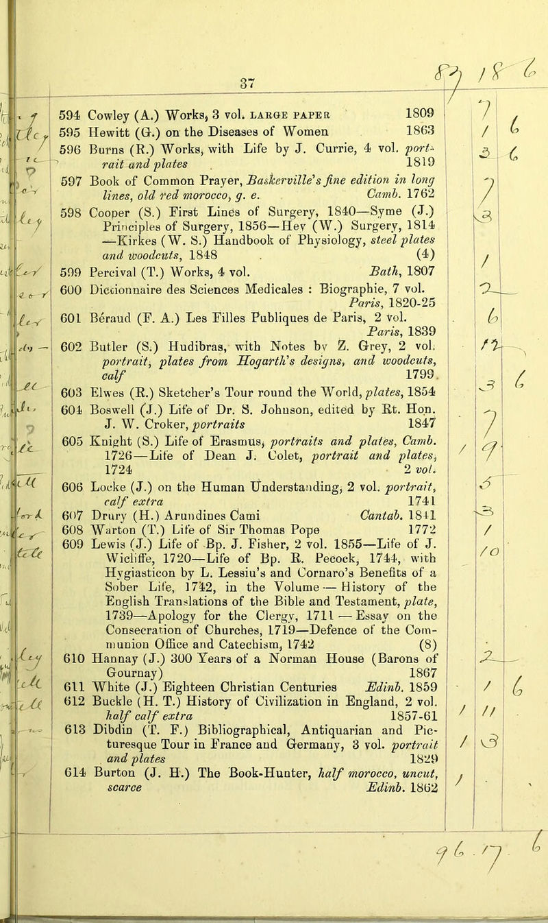 7i zl r-/ 6 f ► u<. 7 A rA c Ut<-^( ' tnr / tzA ^ty ciL ~t A 594 Cowley (A.) Works, 3 vol. laege paper 1809 595 Hewitt (G.) on the Diseases of Women 1863 596 Burns (R.) Works, with Life by J. Currie, 4 vol, porU rait and plates 1819 597 Book of Common Prayer, Baskerville's fine edition in long lines, old red morocco, g. e. Camh. 1762 598 Cooper (S.) First LinPs of Surgery, 1840—Syme (J.) Principles of Surgery, 1856—Hey (W.) Surgery, 1814 —Kirkes (W. S.) Handbook of Physiology, steel plates and woodcuts, 1848 (4) 599 Percival (T.) Works, 4 vol. Bath, 1807 600 Diccionnaire des Sciences Medicales : Biographic, 7 vol, Paris, 1820-25 601 Beraud (P. A.) Les Pilles Publiques de Paris, 2 Vol. Paris, 1839 602 Butler (S.) Hudibras, with Notes bv Z. Grey, 2 voL portrait, plates from Hogarth's designs, and woodcuts, calf 1799. 603 Elwes (R.) Sketcher’s Tour round the World, plates, 1854 604 Boswell (J.) Life of Dr. S. Johnson, edited by Rt. Hon. J. W. Croker, portraits 1847 605 Knight (S.) Life of Erasmus, portraits and plates, Camb. 1726—Life of Dean J; Colet, portrait and plates, 1724 2 voL 606 Locke (J.) on the Human Understanding, 2 vol. portrait, calf extra 1741 607 Drury (H.) Arundines Cami Cantah. 1841 608 Warton (T.) Life of Sir Thomas Pope 1772 609 Lewis (J.) Life of Bp. J. Fisher, 2 vol. 1855—Life of J. Wiclitfe, 1720—Life of Bp. R. Pecock, 1744, with Hygiasticon by L. Lessiu’s and Cornaro’s Benefits of a Sober Life, 1742, in the Volume—History of the Euglish Translations of the Bible and Testament, plate, 1739—Apology for the Clergy, 1711 — Essay on the Consecration of Churches, 1719—Defence of the Com- munion Office and Catechism, 1742 (8) 610 Hannay (J.) 300 Years of a Norman House (Barons of Gournay) 1867 611 White (J.) Eighteen Christian Centuries Bdinh. 1859 612 Buckle (H. T.) History of Civilization in England, 2 vol. half calf extra 1857-61 613 Dibdin (T. F.) Bibliographical, Antiquarian and Pic- turesque Tour in France and Germany, 3 vol. portrait and plates 1829 614 Burton (J, H.) The Book-Hunter, half morocco, uncut, scarce Edinb. 1862 (-