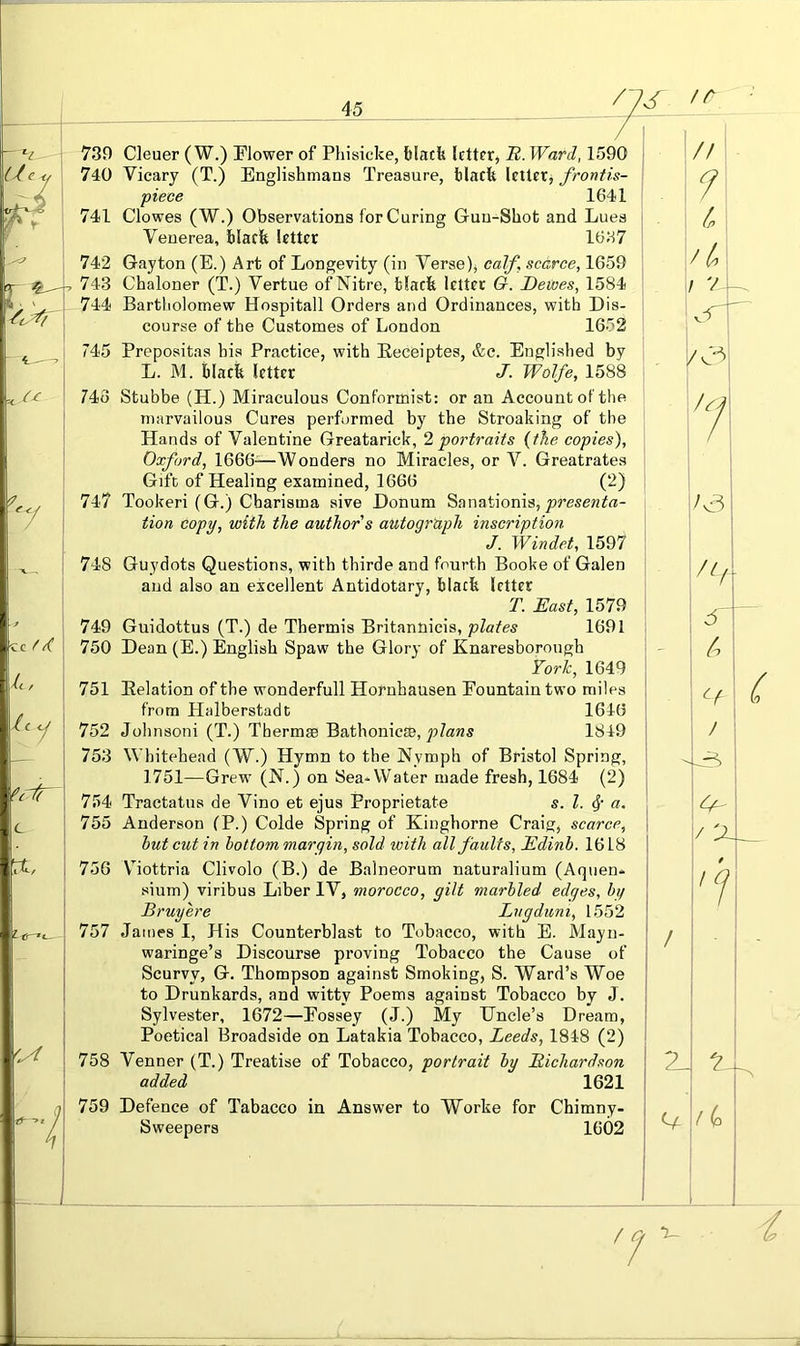 739 Cleuer ( W.) Flower of Phisicke, black letter, R. Ward, 1590 740 Vicary (T.) Englishmans Treasure, black letter, frontis- piece 1641 741 Clowes (W.) Observations for Curing Gun-Shot and Lues Venerea, black letter 1637 742 Gay ton (E.) Art of Longevity (in Verse), calf scarce, 1659 , 743 Chaloner (T.) Vertue of Nitre, black letter G. Dewes, 1584 - 744 Bartholomew Hospitall Orders and Ordinances, with Dis- course of the Customes of London 1652 745 Prepositas his Practice, with Eeceiptes, &c. Englished by L. M. black letter J. Wolfe, 1588 743 Stubbe (H.) Miraculous Conformist: or an Account of the marvailous Cures performed by the Streaking of the Hands of Valentine Greatarick, I portraits {the copies), Oxford, 1666-—Wonders no Miracles, or V. Greatrates Gift of Healing examined, 1666 (2) 747 Tookeri (G.) Charisma sive Donum Sanationis, tion copy, with the author's autograph inscription J. Winded, 1597 748 Guydots Questions, with thirde and fourth Booke of Galen and also an excellent Antidotary, black letter T. East, 1579 749 Guidottus (T.) de Thermis Britannicis, plates 1691 i 750 Dean (E.) English Spaw the Glory of Knaresborough TorJe, 1649 751 Eelation of the wonderfull Hornhausen Fountain two miles ! from Halberstadt 1646 752 Johnsoni (T.) Thermae Bathonicce, 1849 ‘ 753 Whitehead (W.) Hymn to the Nymph of Bristol Spring, 1751—Grew (N.) on Sea*Water made fresh, 1684 (2) 754 Tractatus de Vino et ejus Proprietate s. 1. a. 755 Anderson (P.) Colde Spring of Kinghorne Craig, scarce, i hut cut in bottom margin, sold with all faults, Edinb. 1618 i 756 VTottria Clivolo (B.) de Balneorum naturalium (Aquen* ; sium) viribus Liber IV, morocco, gilt marbled edges, by ' Bruy ere Lugduni, 1552 ! 757 James I, His Counterblast to Tobacco, with E. Mayu- ' waringe’s Discourse proving Tobacco the Cause of Scurvy, G. Thompson against Smoking, S. Ward’s Woe ; to Drunkards, and witty Poems against Tobacco by J. Sylvester, 1672—Fossey (J.) My Uncle’s Dream, | Poetical Broadside on Latakia Tobacco, Leeds, 1848 (2) 758 Venner (T.) Treatise of Tobacco, portrait by Richardson \ added 1621 759 Defence of Tabacco in Answer to AVorke for Chimny- j Sweepers 1602
