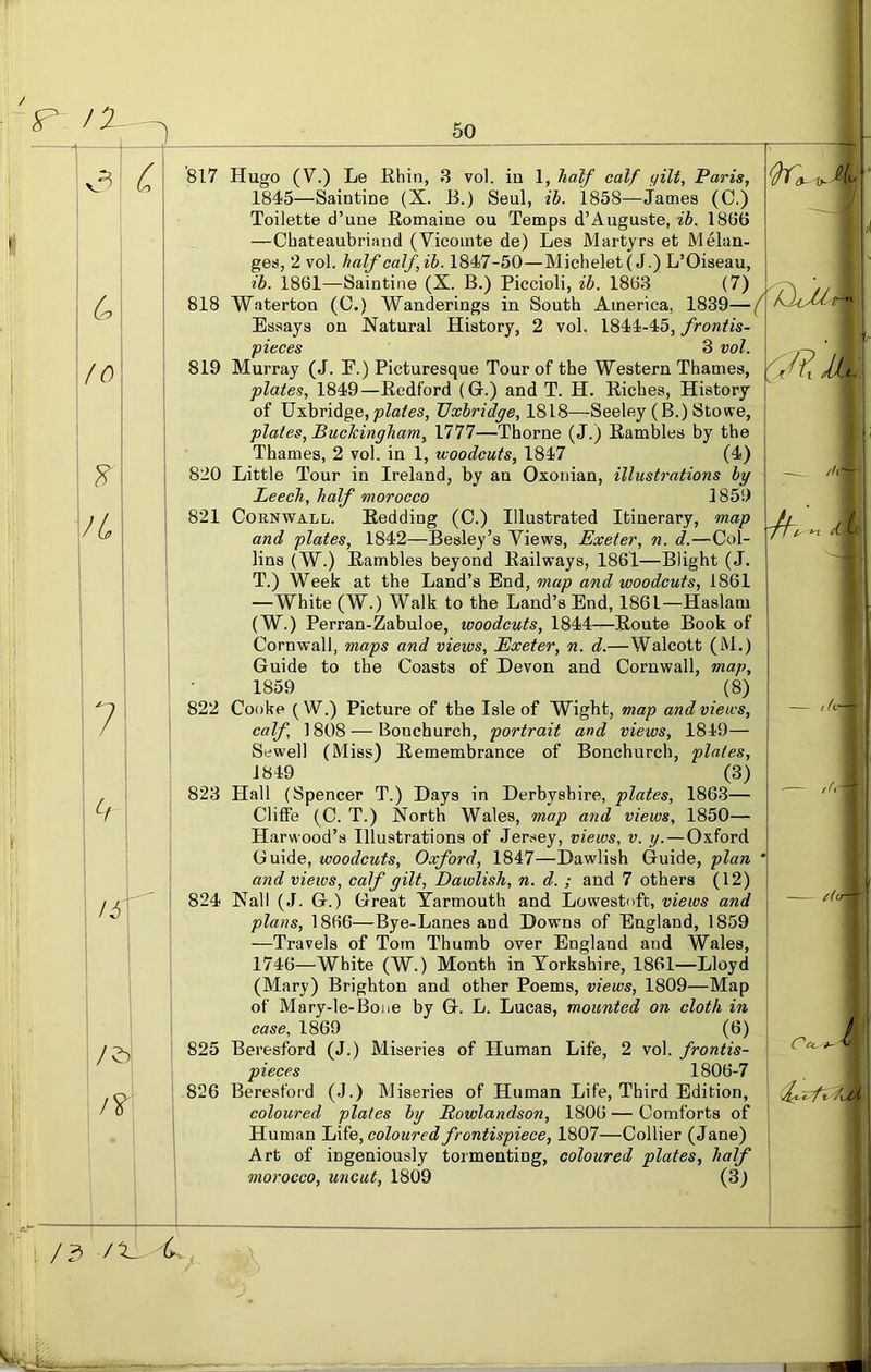 F /Z ^ ^ 3| C C. fo /4 7 817 Hugo (V.) Le Rhin, 3 vol. in 1, half calf gilt, Paris, 1845—Saintine (X. B.) Seul, ih. 1858—James (0.) Toilette d’une Romaine ou Temps d’Auguste, ib. 18b't) —Chateaubriand (Vicomte de) Les Martyrs et Melan- ges, 2 vol. half calf,ih. 1847-50—Michelet( J.) L’Oiseau, ib. 1861—Saintine (X. B.) Piccioli, ib. 1863 (7) 818 Waterton (C.) Wanderings in South America, 1839—( Essays on Natural History, 2 vol. 1844-45, frontis- pieces 3 vol. 819 Murray (J. E.) Picturesque Tour of the Western Thames, plates, 1849—Redford (G.) and T. H. Riches, History of Uxbridge, Uxbridge, 1818—Seeley (B.) Stowe, plates, Buekingham, 1777—Thorne (J.) Rambles by the Thames, 2 vol. in 1, woodcuts, 1847 (4) 820 Little Tour in Ireland, by an Oxonian, illustrations by Leech, half morocco 1859 821 Cornwall. Redding (C.) Illustrated Itinerary, map and plates, 1842—Besley’s Views, Exeter, n. d.—Col- lins (W.) Rambles beyond Railways, 1861—Blight (J. T.) Week at the Land’s End, map and woodcuts, 1861 —White (W.) Walk to the Land’s End, 1861—Haslam (W.) Perran-Zabuloe, woodcuts, 1844—Route Book of Cornwall, maps and views, Exeter, n. d.—Walcott (M.) Guide to the Coasts of Devon and Cornwall, map, 1859 (8) 822 Cooke (W.) Picture of the Isle of Wight, map and views, calf, 1808 — Bonchurch, portrait and views, 1849— Sewell (Miss) Remembrance of Bonchurch, plates, 1849 (3) 823 Hall (Spencer T.) Days in Derbyshire, plates, 1863— Cliffe (C. T.) North Wales, map and views, 1850— Harwood’s Illustrations of Jersey, views, v. y. — Oxford Guide, woodcuts, Oxford, 1847—Dawlish Guide, plan and views, calf gilt, Dawlish, n. d. ; and 7 others (12) 824 Nall (J. G.) Great Yarmouth and Lowestoft, views and plans, 1866—Bye-Lanes and Downs of England, 1859 —Travels of Tom Thumb over England and Wales, 1746—White (W.) Month in Yorkshire, 1861—Lloyd (Mary) Brighton and other Poems, views, 1809—Map of Mary-le-Bone by G. L. Lucas, mounted on cloth in case, 1869 (6) 825 Beresford (J.) Miseries of Human Life, 2 vol. frontis- pieces 1806-7 826 Beresford (.J.) Miseries of Human Life, Third Edition, coloured plates by Rowlandson, 1806 — Comforts of Human Life, coloured frontispiece, 1807—Collier (Jane) Art of ingeniously tormenting, coloured plates, half morocco, uncut, 1809 (3) '/f~r //li — 14- A,-- r/cr /3 I