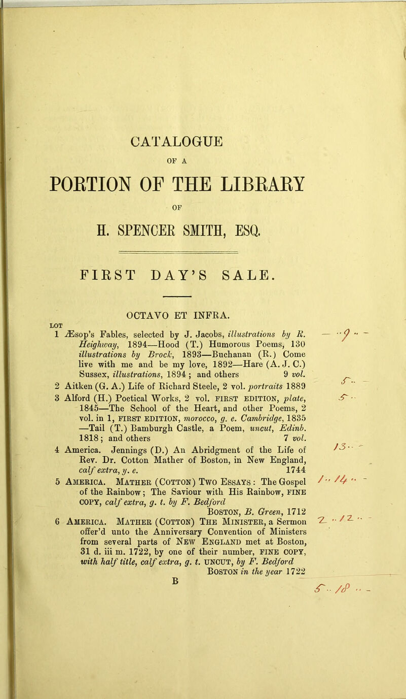 OF A POKTION OF THE LIBEAEY OF H. SPENCEE SMITH, ESQ. FIEST DAY’S SALE. OCTAVO ET INFRA. LOT 1 iEsop’s Fables, selected by J. Jacobs, illustrations by R. — Heighway, 1894—Hood (T.) Humorous Poems, 130 illustrations by Brock, 1893—Buchanan (R.) Come live with me and be my love, 1892—Hare (A, J. C.) Sussex, illustrations, 1894 ; and others 9 vol. 2 Aitken (G. A.) Life of Richard Steele, 2 vol. portraits 1889 3 Alford (H.) Poetical Works, 2 vol. first edition, plate, 1845—The School of the Heart, and other Poems, 2 vol. in 1, FIRST EDITION, morocco, g. e. Cambridge, 1835 —Tail (T.) Bamburgh Castle, a Poem, uncut, Edinb. 1818; and others 7 vol. 4 America. Jennings (D.) An Abridgment of the Life of Rev. Dr. Cotton Mather of Boston, in New England, calf extra, y. e. 1744 5 America. Mather (Cotton) Two Essays : The Gospel / of the Rainbow; The Saviour with His Rainbow, fine COPY, calf extra, g. t. by F. Bedford Boston, B. Green, 1712 6 America. Mather (Cotton) The Minister, a Sermon ^ offer’d unto the Anniversary Convention of Ministers from several parts of New England met at Boston, 31 d. iii m. 1722, by one of their number, FINE COPY, with half title, calf extra, g, t. UNCUT, by F. Bedford Boston in the year 1722 r- /3- //,- .. /z B