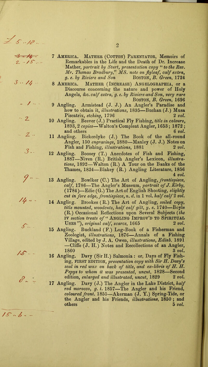 6'. /,P.. _ 2 2. /^r..- J •• /4 .. / - z z ■ J.- /'•- - - ^.. L 7 America. Mather (Cotton) Parentator, Memoirs of Eemarkables in tbe Life and the Death of Dr, Increase Mather, portrait by Sturt, presentation copy “ to the Rev. Mr. Thomas Bradbury,” MS. note on flyleaf, calf extra, g. e. by Riviere and Son BOSTON, B. Green, 1724 8 America. Mather (Increase) Angelographia, or a Discourse concerning the nature and power of Holy Angels, &c. calf extra, g, e. by Riviere and Son, very rare Boston, B. Green, 1696 9 Angling. Armistead (J. J.) An Angler’s Paradise and how to obtain it, illustrations, 1895—Buchan (J.) Musa Piscatrix, etching, 1796 2 vol. 10 Angling. Beever (J.) Practical Fly Fishing, fzWe m coZowrs, 1893,2 copies—Walton’s Compleat Angler, 1653; 1872 ; and others 6 vol. 11 Angling. Bickerdyke (J.) The Book of the all-round Angler, 150 engravings, 1880—Manley (J. J.) Notes on Fish and Fishing, illustrations, 1881 2 vol. 12 Angling. Boosey (T.) Anecdotes of Fish and Fishing, 1887—Niven (R.) British Angler’s Lexicon, illustra- tions, 1892—Walton (R.) A Tour on the Banks of the Thames, 1834—Blakey (R.) Angling Literature, 1856 4 vol. 13 Angling. Bowlker (0.) The Art of AxigWug, frontispiece, calf, 1786—The Angler’s Museum, portrait of J. Kirby, (1784)—Edie (G.) The Art of English Shooting, slightly cut in fore edge, frontispiece, n. d. in 1 vol. half calf ^ vol. 14 Angling. Brookes (R.) The Art of Angling, soiled copy, title mounted, woodcuts, half calf gilt, y. e. 1740—Boyle (R.) Occasional Reflections upon Several Subjects {the IV section treats of “ ANGLING Improv’d to Spiritual Uses ”), original calf, scarce, 1665 2 vol. 15 Angling. Buckland (F.) Log-Book of a Fisherman and Zoologist, illustrations, 1876—Annals of a Fishing Village, edited by J. A. Owen, illustrations, Edinb. 1891 —Cliffe (J. H.) Notes and Recollections of an Angler, 1860 3 vol. 16 Angling. Davy (Sir H.) Salmonia : or. Days of Fly Fish- ing, FIRST EDITION, presentation copy with Sir H. Davy's seal in red wax on back of title, and ex-libris of H. H. Pepys to whom it was presented, uncut, 1828—Second edition, enlarged and illustrated, uncut, 1829 2 vol. 17 Angling. Davy (J.) The Angler in the Lake District, half red morocco, g. t. 1857—The Angler and his Friend, coloured front. 1855—Akerman (J. Y.) Spring-Tide, or the Angler and his Friends, illustrations, 1850 ; and others 5 vol. /.r,.-