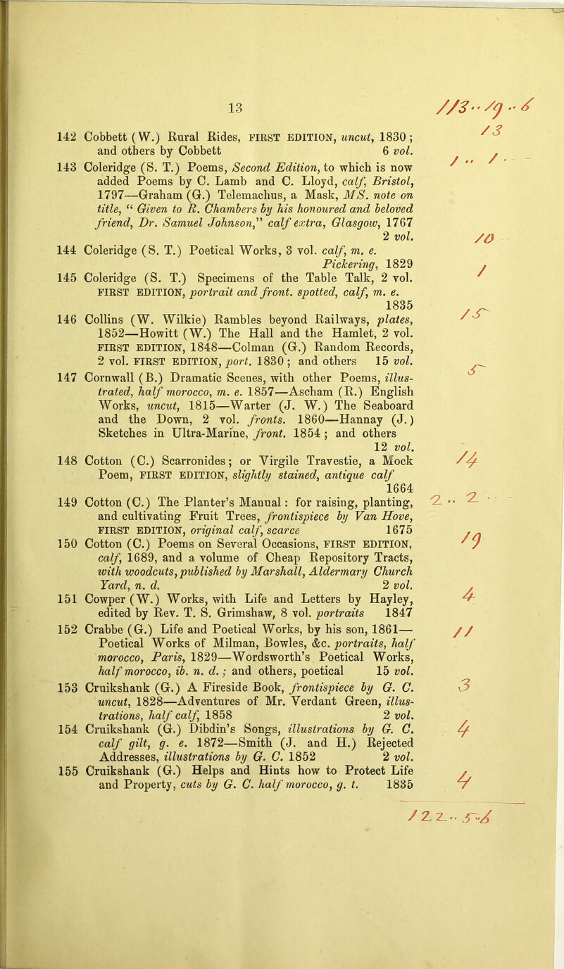 142 Cobbett (W.) Rural Rides, first EDITION, 1830; and others by Cobbett 6 vol. 143 Coleridge (S. T.) Poems, Second Edition, io which is now added Poems by C. Lamb and C. Lloyd, calf, Bristol, 1797—Graham (G.) Telemachus, a Mask, MS. note on title, “ Given to B. Chambers by his honoured and beloved friend. Dr. Samuel Johnson, calf extra, Glasgow, 1767 2 vol. 144 Coleridge (S. T.) Poetical Works, 3 vol. calf, m. e. PicTcering, 1829 145 Coleridge (S. T.) Specimens of the Table Talk, 2 vol. FIRST EDITION, portrait and front, spotted, calf, m. e. 1835 146 Collins (W. Wilkie) Rambles beyond Railways, plates, 1852—Howitt (W.) The Hall and the Hamlet, 2 vol. FIRST EDITION, 1848—Colman (G.) Random Records, 2 vol. FIRST EDITION, port. 1830 ; and others 15 vol. 147 Cornwall (B.) Dramatic Scenes, with other Voems, illus- trated, half morocco, m. e. 1857—Ascham (R.) English Works, uncut, 1815—Warter (J. W.) The Seaboard and the Down, 2 vol. fronts. 1860—Hannay (J.) Sketches in Ultra-Marine, front. 1854 ; and others 12 vol. 148 Cotton (C.) Scarronides; or Virgile Travestie, a Mock Poem, FIRST EDITION, slightly stained, antique calf 1664 149 Cotton (C.) The Planter’s Manual: for raising, planting, and cultivating Fruit Trees, frontispiece by Van Hove, FIRST EDITION, on^maZ caZ/, scarce 1675 150 Cotton (C.) Poems on Several Occasions, FIRST EDITION, calf, 1689, and a volume of Cheap Repository Tracts, with woodcuts,published by Marshall, Aldermary Church Yard, n. d. 2 vol. 151 Cowper (W.) Works, with Life and Letters by Hayley, edited by Rev. T. S. Grimshaw, 8 vol. portraits 1847 152 Crabbe (G.) Life and Poetical Works, by his son, 1861— Poetical Works of Milman, Bowles, &c. portraits, half morocco, Paris, 1829—Wordsworth’s Poetical Works, half morocco, ib. n. d.; and others, poetical 15 vol. 153 Cruikshank (G.) A Fireside Book, frontispiece by G. C. uncut, 1828—Adventures of Mr. Verdant Green, illus- trations, half calf, 1858 2 vol. 154 Cruikshank (G.) Dibdin’s Songs, illustrations by G. C. calf gilt, f e. 1872—Smith (J. and H.) Rejected Addresses, illustrations by G. C. 1852 2 vol. 155 Cruikshank (G.) Helps and Hints how to Protect Life and Property, cuts by G. C. half morocco, g. t. 1835 /3 / .. / - /O / /S- 3^ ^4 4 // 3 4 4^