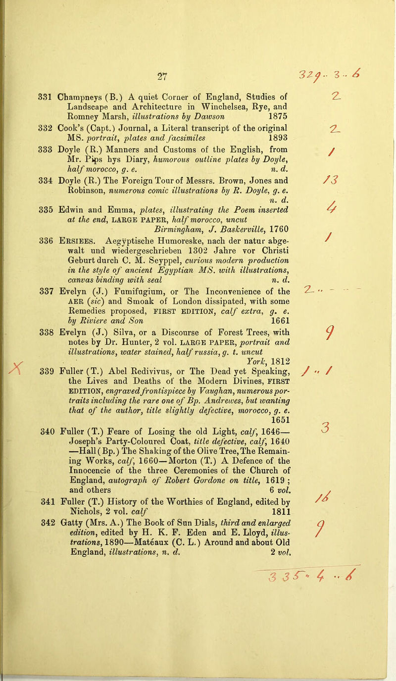 331 Champneys (B.) A quiet Corner of England, Studies of Landscape and Architecture in Winchelsea, Rye, and Romney Marsh, illustrations by Dawson 1875 332 Cook’s (Capt.) Journal, a Literal transcript of the original MS. portrait, plates and facsimiles 1893 333 Doyle (R.) Manners and Customs of the English, from Mr. Pips hys Diary, humorous outline plates by Doyle, half morocco, g. e. n. d. 334 Doyle (R.) The Foreign Tour of Messrs. Brown, Jones and Robinson, numerous comic illustrations by B. Doyle, g. e. n. d. 335 Edwin and Emma, plates, illustrating the Poem inserted at the end, LARGE PAPER, half morocco, uncut Birmingham, J. BasJcerville, 1760 336 Ersiees. Aegyptische Humoreske, nach der natur abge- walt und wiedergeschrieben 1302 Jahre vor Christi Geburt durch C. M. Seyppel, curious modern production in the style of ancient Egyptian MS. with illustrations, canvas binding with seal n. d. 337 Evelyn (J.) Fumifugium, or The Inconvenience of the AER (sic) and Smoak of London dissipated, with some Remedies proposed, first edition, calf extra, g. e. by Riviere and Son 1661 338 Evelyn (J.) Silva, or a Discourse of Forest Trees, with notes by Dr. Hunter, 2 vol. LARGE PAPER, portrait and illustrations, water stained, half russia, g. t, uncut Yorlc, 1812 339 Fuller (T.) Abel Redivivus, or The Dead yet Speaking, the Lives and Deaths of the Modern Divines, FIRST EDITION, engraved frontispiece by Vaughan, numerous por- traits including the rare one of Bp. Andrewes, but wanting that of the author, title slightly defective, morocco, g. e. 1651 340 Fuller (T.) Feare of Losing the old Light, calf, 1646—■ Joseph’s Party-Coloured Coat, title defective, calf, 1640 —Hall (Bp.) The Shaking of the Olive Tree, The Remain- ing Works, calf, 1660—Morton (T.) A Defence of the Innocencie of the three Ceremonies of the Church of England, autograph of Robert Gordone on title, 1619 ; and others 6 voL 341 Fuller (T.) History of the Worthies of England, edited by Nichols, 2 vol. calf 1811 342 Gatty (Mrs. A.) The Book of Sun Dials, third and enlarged edition, edited by H. K. F. Eden and E. Lloyd, illus- trations, 1890—Mateaux (C. L.) Around and about Old England, illustrations, n. d. 2 vol. z z. / /3 / z>. - -- - 9 / • / 3 //