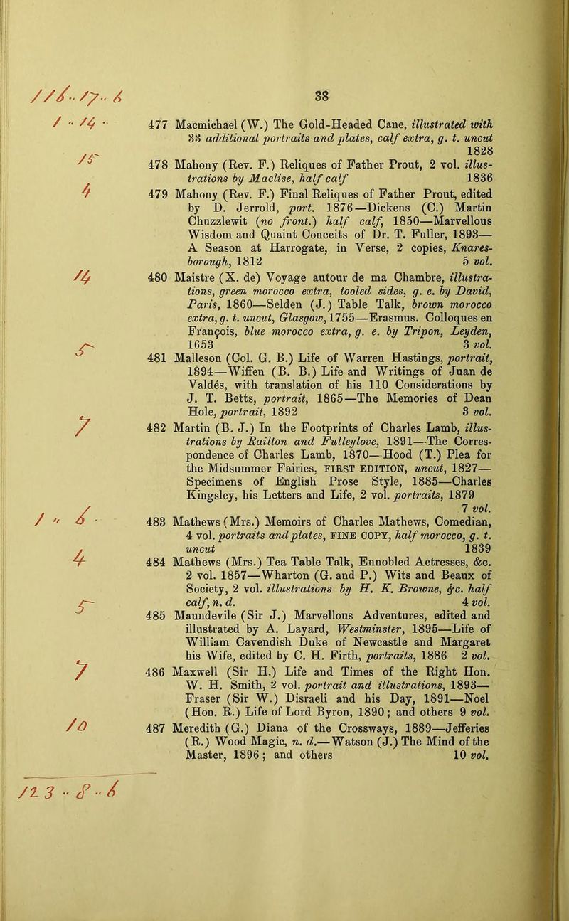 / /<; . /r 4 jT /» ^ s~ y /o 477 Macmichael (W.) The Gold-Headed Cane, illustrated with 33 additional portraits and plates, calf extra, g. t. uncut 1828 478 Mahony (Rev. F.) Reliques of Father Front, 2 vol. illus- trations by Maclise, half calf 1836 479 Mahony (Rev. F.) Final Reliqnes of Father Front, edited by D. Jerrold, port. 1876—Dickens (C.) Martin Chuzzlewit {no front.) half calf, 1850—Marvellous Wisdom and Quaint Conceits of Dr. T. Fuller, 1893— A Season at Harrogate, in Verse, 2 copies, Knares- borough, 1812 5 vol. 480 Maistre (X. de) Voyage autour de ma Chambre, illustra- tions, green morocco extra, tooled sides, g. e. by David, Paris, 1860—Selden (J.) Table Talk, brown morocco extra,g. t. uncut, Glasgow, —Erasmus. Colloquesen Francois, blue morocco extra, g. e. by Tripon, Leyden, 1653 3 vol. 481 Malleson (Col. G. B.) Life of Warren Hastings, portrait, 1894—Wififen (B. B.) Life and Writings of Juan de Valdes, with translation of his 110 Considerations by J. T. Betts, portrait, 1865—The Memories of Dean Hole, portrait, 1892 3 vol. 482 Martin (B. J.) In the Footprints of Charles Lamb, illus- trations by Railton and Fulleylove, 1891—The Corres- pondence of Charles Lamb, 1870—Hood (T.) Flea for the Midsummer Fairies, FIRST EDITION, uncut, 1827— Specimens of English Frose Style, 1885—Charles Kingsley, his Letters and Life, 2 vol. portraits, 1879 7 vol. 483 Mathews (Mrs.) Memoirs of Charles Mathews, Comedian, 4 vol. portraits and plates, PINE COPY, half morocco, g. t. uncut 1839 484 Mathews (Mrs.) Tea Table Talk, Ennobled Actresses, &c. 2 vol. 1857—Wharton (G. and F.) Wits and Beaux of Society, 2 vol. illustrations by H. K. Browne, ^c. half calf, n. d. 4 vol. 485 Maundevile (Sir J.) Marvellous Adventures, edited and illustrated by A. Layard, Westminster, 1895—Life of William Cavendish Duke of Newcastle and Margaret his Wife, edited by C. H. Firth, portraits, 1886 2 vol, 486 Maxwell (Sir H.) Life and Times of the Right Hon. W. H. Smith, 2 vol. portrait and illustrations, 1893— Fraser (Sir W.) Disraeli and his Day, 1891—Noel (Hon. R.) Life of Lord Byron, 1890; and others 9 vol, 487 Meredith (G.) Diana of the Crossways, 1889—Jefferies (R.) Wood Magic, n. d,— Watson (J.)The Mind of the Master, 1896 ; and others 10 vol. /Z3 -