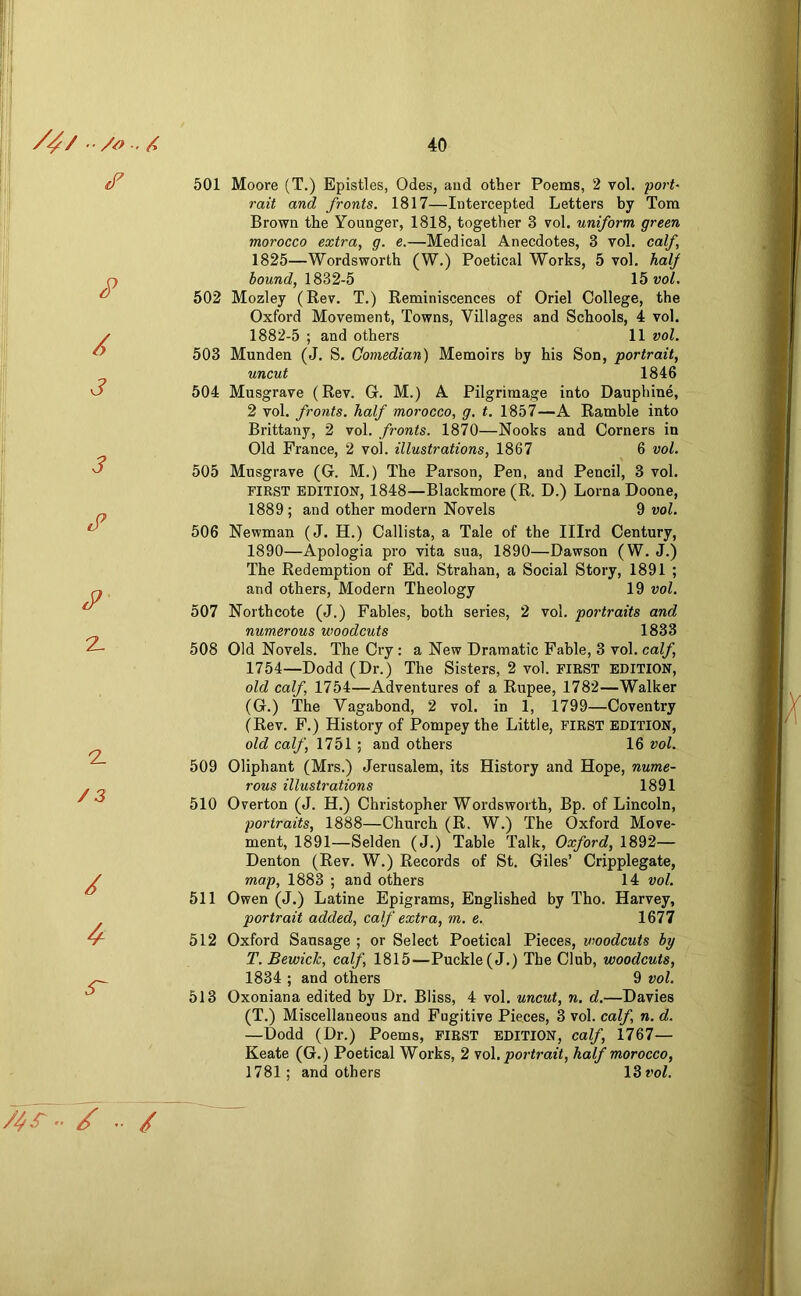 cT P / J 3 c3 2- 2 / 3 / S' 7^>.. / .. / 501 Moore (T.) Epistles, Odes, and other Poems, 2 vol. port- rait and fronts. 1817—Intercepted Letters by Tom Brown the Younger, 1818, together 3 vol. uniform green morocco extra, g. e.—Medical Anecdotes, 3 vol. calf, 1825—Wordsworth (W.) Poetical Works, 5 vol. half hound, 1832-5 \bvol. 502 Mozley (Rev. T.) Reminiscences of Oriel College, the Oxford Movement, Towns, Villages and Schools, 4 vol. 1882-5 ; and others 11 vol. 503 Munden (J. S. Comedian) Memoirs by his Son, portrait, uncut 1846 504 Musgrave (Rev. G. M.) A Pilgrimage into Dauphine, 2 vol. fronts, half morocco, g. t. 1857—A Ramble into Brittany, 2 vol. fronts. 1870—Nooks and Corners in Old France, 2 vol. illustrations, 1867 6 vol. 505 Musgrave (G. M.) The Parson, Pen, and Pencil, 3 vol. FIRST EDITION, 1848—Blackmore (R. D.) Lorna Doone, 1889; and other modern Novels 9 vol. 506 Newman (J. H.) Callista, a Tale of the Illrd Century, 1890—Apologia pro vita sua, 1890—Dawson (W. J.) The Redemption of Ed. Strahan, a Social Story, 1891 ; and others. Modern Theology 19 vol. 507 Northcote (J.) Fables, both series, 2 vol. portraits and numerous woodcuts 1833 508 Old Novels. The Cry: a New Dramatic Fable, 3 vol. calf, 1754—Dodd (Dr.) The Sisters, 2 vol. FIRST EDITION, old calf, 1754—Adventures of a Rupee, 1782—Walker (G.) The Vagabond, 2 vol. in 1, 1799—Coventry (Rev. F.) History of Pompey the Little, first edition, old calf, 1751 ; and others 16 vol. 509 Oliphant (Mrs.) Jerusalem, its History and Hope, nume- rous illustrations 1891 510 Overton (J. H.) Christopher Wordsworth, Bp. of Lincoln, portraits, 1888—Church (R. W.) The Oxford Move- ment, 1891—Selden (J.) Table Talk, Oxford, 1892— Denton (Rev. W.) Records of St. Giles’ Cripplegate, map, 1883 ; and others 14 vol. 511 Owen (J.) Latine Epigrams, Englished by Tho. Harvey, portrait added, calf extra, m. e. 1677 512 Oxford Sausage ; or Select Poetical Pieces, woodcuts by T. BewicTc, calf, 1815—Puckle(J.) The Club, woodcuts, 1834 ; and others 9 vol. 513 Oxoniana edited by Dr. Bliss, 4 vol. uncut, n. d.—Davies (T.) Miscellaneous and Fugitive Pieces, 3 vol. calf n. d. —Dodd (Dr.) Poems, first EDITION, calf, 1767— Keate (G.) Poetical Works, 2 ^o\. portrait, half morocco, 1781; and others 13*’oZ.