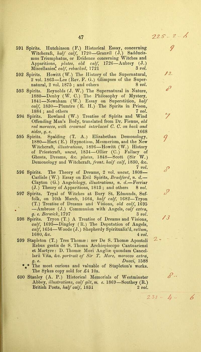 'ZZ6'. z A 591 Spirits. Hutchinson (F.) Historical Essay, concerning Witchcraft, half calf, 1720—Granvil (J.) Sadducis- mus Triumphatus, or Evidence concerning Witches and Apparitions, plates, old calf, 1726—Aubrey (J.) Miscellanies'caZ/, rehached, 1721 3 vol, 592 Spirits. Howitt (W.) The History of the Supernatural, 2 vol. 1863—Lee (Rev. F. G.) Glimpses of the Super- natural, 2 vol. 1875 ; and others 8 vol. 593 Spirits. Reynolds (J. W.) The Supernatural in Nature, 1880—Denby (W. C.) The Philosophy of Mystery, 1841—Newnham (W.) Essay on Superstition, half calf, 1830—Plumtre (E. H.) The Spirits in Prison, 1884 j and others 7 vol. 594 Spirits. Rowland (W.) Treatise of Spirits and Wind Offending Man’s Body, translated from Dr. Fienus, old red morocco, ivith crowned interlaced C. C. on back and sides, g. e. 1668 595 Spirits. Spalding (T. A.) Elizabethan Demonology, 1880—Hart(E.) Hypnotism, Mesmerism, and the New Witchcraft, illustrations, 1896—Howitt (W.) History of Priestcraft, uncut, 1834—Ollier (C.) Fallacy of Ghosts, Dreams, &c. plates, 1848—Scott (Sir W.) Demonology and Witchcraft,/roret. half calf, 1830, &c. 7 vol. 596 Spirits. The Theory of Dreams, 2 vol. uncut, 1808— Carlisle (W.) Essay on Evil Spirits, Bradford, n. d.— Clayton (G.) Angelology, illustrations, n. d.—Ferriar (J.) Theory of Apparitions, 1813 ; and others 8 vol. 597 Spirits. Tryal of Witches at Bury St. Edmunds, Suf- folk, on 10th March, 1664, half calf, 1682—Tryon (T.) Treatise of Dreams and Visions, old calf, 1695 , * —Ambrose (J.) Communion with Angels, calf extra, g. e. Berwick, 1797 3 vol. 598 Spirits. Tryon (T.) A Treatise of Dreams and Visions, calf, 1695—Dingley (R.) The Deputation of Angels, calf, 1654—Woode (J.) Shepherdy Spiritualiz’d, vellum, 1680, &c. 4: vol. 599 Stapleton (T.) TresThomse: sev De S. Thomee Apostoli ^ Rebus gestis de S. Thoma Archiepiscopo Cantuariensi et Martyre: D. Thomae Mori Anglias quondam Cancel- larii Vita, &c. portrait of Sir T. More, morocco extra, g. e. Duaci, 1588 The most curious and valuable of Stapleton’s works. The Sykes copy sold for £4 10s. 600 Stanley (A. P.) Historical Memorials of Westminster Abbey, illustrations, calf gilt, m. e. 1869—Southey (R.) British Poets, half calf, 1831 2 vol. 23/ /Z 7 7^ rP /3