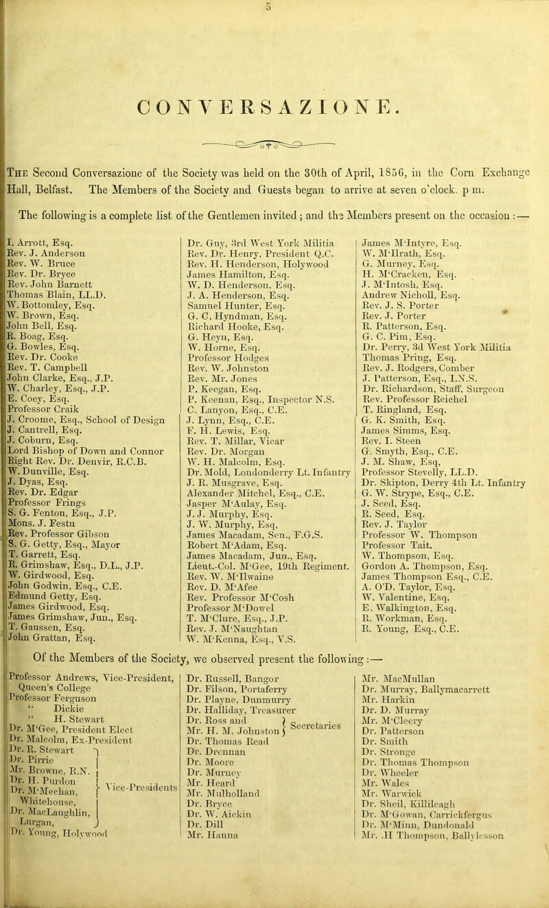 f C O N y E R S A Z 1 O N E . i The Second Conversazione of the Society was held on the 30th of April, 1856, in the Corn Exchange i;Hall, Belfast. The Members of the Society and Guests began to arrive at seven o’clock, p m. The followuigis a complete list of the Gentlemen invited; and the Members present on the occasion :— I. Arrott, Esq. jEev. J. Anderson jEev. W. Bruce Eev. Dr. Bryce Eev. .John Barnett jThomas Blain, LL.D. W. Bottomley, Esq. W. Brown, Esq. John Bell, Esq. E. Boag, Esq. G. Bowles, Esq. Eev. Dr. Cooke Eev. T. Campbell John Clarke, Esq., J.P. |W. Charley, Esq., J.P. |E. Coey, Esq. Professor Craik J. Croome, Esq., School of Design J. Cantrell, Esq. J. Coburn, Esq. ;Lord Bishop of Down and Connor Eight Eev. Dr. Denvir, E.C.B. W. Dunville, Esq. J. Dyas, Esq. Eev. Dr. Edgar Professor Erings S. G. Fenton, Esq., J.P. ' IMons. J. Festu liEev. Professor Gibson S. G. Getty, Esq., Mayor i |T. Garrett, Esq. I E. Grimshaw, Esq., D.L., J.P. i W. Girdwood, Esq. I John Godwin, Esq., C.E. I Edmund Getty, Esq. I James Girdwood, Esq. ) James Grimshaw, Juu., Esq. , T. Gaussen, Esq. I John Grattan, Esq. Dr. Guy, drd West York IMilitia Kev. Dr. Henry, President Q.C. Eev. H. Henderson, Holywood James Hamilton, Esq. W. D. Henderson, Esq. .1. A. Henderson, Esq. Samuel Hunter, Esq. G. C. Hyndman, Esq. Eichard Hooke, Esq. G. Heyu, Esq. W. Horne, Esq. Professor Hodges Eev. W. Johnston Eev. Mr. Jones P. Keegan, Esq. P. Keenan, Esq., Inspector N.S. C. Lanyon, Esq., C.E. .1. Lynn, Esq., C.E. F. H. Lewis, Esq. Eev. T. Millar, Yicar Kev. Dr. Morgan W. H. Malcolm, Esq. Dr. Mold, Londonderry Lt. Infantry J. E. Musgrave, Esq. Alexander Mitehel, Esq., C.E. Jasper M'Aulay, Esq. J. J. Murphy, Esq. J. W. Murphy, Esq, James Macadam, Sen., F.G.S. Eobert M'Adam, Esq. James Macadam, Jun., Esq. Lieut.-Col. hPGee, 19th Eegiment. Eev. W. M'llwaine Eev. D. M‘Afee Eev. Professor M'Cosh Professor M'Dowel T. M‘Clure, Esq., J.P. Eev. J. M‘Naughtan \V. M'Kenna, Esq., V.S. James M-Intvre, Esq. W. M-Ilrath,‘'Esq. G. Murney, Esq. H. M‘Craeken, Esq. J. MPntosh, Esq. Andrew NichoU, Esq. Eev. J. S. Porter Eev. J. Porter * E. Patterson, Esq. G. C. Pim, Esq. Dr. Peri-y, 3d West York MEitia Thomas Pring, Esq. Eev. J. Eodgers, Comber J. Patterson, Esq., I.N.S. Dr. Eichardson, Staff, Surgeon Eev. Professor Eeichel T. Eingland, Esq. G. K. Smith, Esq. James Simms, Esq. Eev. I. Steen G, Smyth, Esq., C.E. J. M. Shaw', Esq, Professor Stevelly, LL.D. Dr. Skipton, Derry 4th Lt. Infantry G. W. Stiype, Esq., C.E. J. Seed, Esq. E. Seed, Esq. Eev. J. Taylor Professor W. Thompson Professor Tait. W. Thompson, Esq. Gordon A. Thompson, Esq. James Thompson Esq., C.E. A. O’D. Taylor, Esq. W. Valentine, Esq. E. Walkington, Esq. E. Workman, Esq. E. Young, Esq., C.E. Of the Members of the Society, we observed present the following :—• i Professor Andrews, Vice-President, Queen’s College Professor Ferguson “• Dickie “ H. Stewart pr. M‘Gee, President Elect Dr. Malcolm, Ex-President pr. E. Stewart pr. Pirrie I Mr. Browne, E.N. ( Dr. H. Purdou ! ,, ., , Ur. MMechan, \ ' I'esidents Whitehouse, I Dr. MacLaughlin, | Lurgan, J Dr. Young, Hnlvwond Dr. Eussell, Bangor Dr. Filson, Portaferry Dr. Playne, Dunmurry Dr. Halliday, Treasurer Dr. Eoss and ) „ t • Mr. H. M. Johnston) Secretanei Dr. Thomas Eead Dr. Drennan Dr. Moore Dr. Muriiej- Mr. Heard Mr. IMulhollnnd Dr. Bryco Dr. W. Aickin Dr. Dill Mr. Hanna Mr. MacMullan Dr. Murray, Ballj-macarrctt Mr. Harkin Dr. D. Murray Mr. IM'Cleery Dr. Patterson Dr. Smith Dr. Stronge Dr. Thomas Thompson Dr. Wheeler 5Ir. Wales Mr. Warwick Dr. Sheil, KElileagh Dr. M'Gowan, Cnri’ickfergus Dr. M‘j\linn, Dundonald Mr. .H Thompson, Ballylcsson