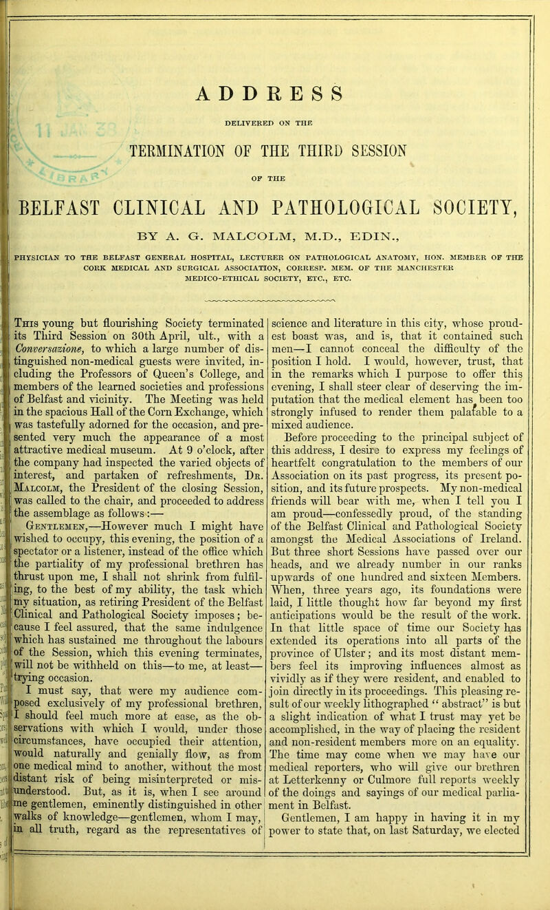 ADDRESS DELIVERED ON THE TERMINATION OF THE THIRD SESSION BELFAST CLINICAL AND PATHOLOGICAL SOCIETY, BY A. G. MALCOBM, M.D., EDIN., PHYSICIASr TO THE BELFAST GENERAL HOSPITAL, LECTURER ON PATHOLOGICAL ANATOMY, HON. MEMBER OF THE CORK MEDICAL AND SURGICAL ASSOCIATION, CORRESP. MEM. OF THE MANCHESTER MEDICO-ETHICAL SOCIETY, ETC., ETC. This young but flourishing Society terminated its Third Session on 30th April, ult., with a Conversazione, to which a large number of dis- tinguished non-medical guests were invited, in- cluding the Professors of Queen’s College, and members of the learned societies and professions of Belfast and vicinity. The Meeting was held in the spacious Hall of the Corn Exchange, which was tastefully adorned for the occasion, and pre- sented very much the appearance of a most attractive medical museum. At 9 o’clock, after the company had inspected the varied objects of interest, and partaken of refreshments. He. Malcolm, the President of the closing Session, was called to the chair, and proceeded to address the assemblage as follows:— Gentlemen,—However much I might have wished to occupy, this evening, the position of a spectator or a listener, instead of the ofiice which the partiality of my professional brethren has thrust upon me, I shall not shrink from fulfil- ing, to the best of my ability, the task which ® my situation, as retiring President of the Belfast I Clinical and Pathological Society imposes; be- I cause I feel assured, that the same indulgence jwhich has sustained me throughout the labours !of the Session, which this evening terminates, ..iU not be withheld on this—to me, at least— ti ■ Pii rying occasion. I must say, that were my audience com- jposed exclusively of my professional brethren, 3pi|jl should feel much more at ease, as the ob- servations with which I would, under those [circumstances, have occupied their attention, !would naturally and genially flow, as from [one medical mind to another, without the most stant risk of being misinterpreted or mis- .derstood. But, as it is, when I see around I e gentlemen, eminently distinguished in other alks of knowledge—gentlemen, whom I may, (in aU truth, regard as the representatives of science and literatui’e in this city, whose proud- est boast was, and is, that it contained such men—I cannot conceal the difficulty of the position I hold. I would, however, trust, that in the remarks which I purpose to ofier this evening, I shall steer clear of deserving the im- putation that the medical element has been too strongly infused to render them palatable to a mixed audience. Before proceeding to the principal subject of this address, I desire to express my feelings of heartfelt congratulation to the members of our Association on its past progress, its present po- sition, and its future prospects. My non-medical friends will bear with me, w’hen I tell you I am proud—confessedly proud, of the standing of the Belfast Clinical and Pathological Society amongst the Medical Associations of Ireland. But three short Sessions have passed over our heads, and we already number in our ranks upwards of one hundred and sixteen Members. When, three years ago, its foundations were laid, I little thought how far beyond my first anticipations would be the result of the work. In that little space of time our Society has extended its operations into all parts of the province of Ulster; and its most distant mem- bers feel its improving influences almost as vividly as if they wmie resident, and enabled to join directly in its proceedings. This pleasing re- sult of our weekly lithographed “ abstract” is but a slight indication of what I trust may yet be accomplished, in the way of placing the resident and non-resident members more on an equality. The time may come when we may have our medical reporters, who will give our brethren at Letterkenny or Culmore full reports weekly of the doings and sayings of our medical parlia- ment in Belfast. Gentlemen, I am happy in having it in my power to state that, on last Saturday, we elected