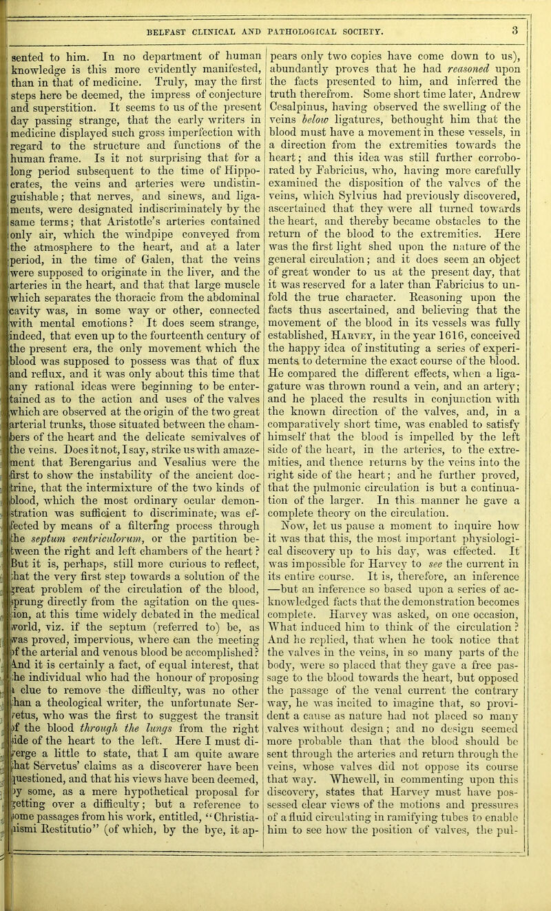 knowledge is this more evidently manifested, than in that of medicine. Truly, may the first steps here be deemed, the impress of conjecture and superstition. It seems to us of the present day passing strange, that the early writers in medicine displayed such gross imperfection with regard to the structure and functions of the human frame. Is it not surprising that for a long period subsequent to the time of Hippo- crates, the veins and arteries were undistin- guishable; that nerves, and sinews, and liga- ments, were designated indiscriminately by the same terms; that Aristotle's arteries contained |only air, which the windpipe convej'ed from the atmosphere to the heart, and at a later iperiod, in the time of Galen, that the veins were supposed to originate in the liver, and the arteries in the heart, and that that large muscle which separates the thoracic from the abdominal cavity was, in some way or other, connected with mental emotions ? It does seem strange, indeed, that even up to the fourteenth eentury of the present era, the only movement which the blood was supposed to possess was that of flux and reflux, and it was only about this time that any rational ideas were beginning to be enter- tained as to the action and uses of the valves [which are observed at the origin of the two great arterial trunks, those situated between the cham- bers of the heart and the delicate semivalves of the veins. Does it not, I say, strike us with amaze- ment that Berengarius and Vesalius were the first to show the instability of the ancient doc- trine, that the intermixture of the two kinds of blood, which the most ordinary ocular demon- stration was sufficient to discriminate, was ef- fected by means of a filtering process through the septum ventriculorum, or the partition be- tween the right and left chambers of the heart ? But it is, perhaps, still more curious to reflect, mat the very first step towards a solution of the rreat problem of the circulation of the blood, sprung directly from the agitation on the ques- tion, at this time widely debated in the medical ivorld, viz. if the septum (referred to) be, as vas proved, impervious, where can the meeting )f the arterial and venous blood be accomplished ? ^nd it is certainly a fact, of equal interest, that the individual who had the honour of proposing i clue to remove the difficulty, was no other pan a theological writer, the unfortunate Ser- tetus, who was the first to suggest the transit f the blood through the lungs from the right de of the heart to the left. Here I must di- erge a little to state, that I am quite aware lat Servetus’ claims as a discoverer have been uestioned, and that his views have been deemed, y some, as a mere hypothetical proposal for etting over a difficulty; but a reference to |ome passages from his work, entitled, “ Christia- (lismi Eestitutio” (of which, by the bye, it ap- abundantly proves that he had reasoned upon the facts pi'csentcd to him, and inferred the truth therefrom. Some short time later, Andrew i Cosalpinus, having observed the swelling of the veins helow ligatures, bethought him that the blood must have a movement in these vessels, in a direetion from the extremities towards the heart; and this idea was still further corrobo- rated by Fabricius, who, having more carefully examined the disposition of the valves of the veins, which Sylvius had previously discovered, ascertained that they were all turned towards the heart, and thereby became obstacles to the return of the blood to the extremities. Here was the first light shed upon the nature of the general circulation; and it does seem an object of great wonder to us at the pi’eseut day, that it was reserved for a later than Fabricius to un- fold the true character. Heasoning upon the facts thus ascertained, and believing that the movement of the blood in its vessels was fully established, Haevey, in the year 1616, conceived the happy idea of instituting a series of experi- ments to determine the exact course of the blood. He compared the different effects, when a liga- gatm’e was thrown round a vein, and an arter}'; and he placed the results in conjunction with the known direction of the valves, and, in a comparativelj^ short time, was enabled to satisfy himself that the blood is impelled by the left side of the heart, in the arteiics, to the extre- mities, and thence returns by the veins into the right side of the heart; and he further proved, that the pulmonic circulation is but a continua- tion of the larger. In this manner he gave a complete theory on the circulation. How, let us pause a moment to inquire how it was that this, the most important physiologi- cal discovery up to his day, was effected. It was impossible for Harvey to see the current in its entire course. It is, therefore, an inference —but an inference so based upon a series of ac- knowledged facts that the demonstration becomes complete. Harvey was asked, on one occasion. What induced him to think of the circulation ? And he replied, that when he took notice that the valves in the veins, in so many parts of the bodj’, were so placed that they gave a free pas- sage to the blood towards the heart, but opposed I the passage of the venal current the contrary | way, he was incited to imagine that, so provi- j dent a cause as nature had not placed so many valves without design; and no design seemed more probable than that the blood should be sent through the arteries and return through the veins, whose valves did not oppose its course j that way. Whewell, in commenting upon this ' discovery, states that Harvey must have pos- sessed clear views of the motions and pressures of a fluid circulating in ramifying Gibes to enable him to sec how the position of valves, the pul-