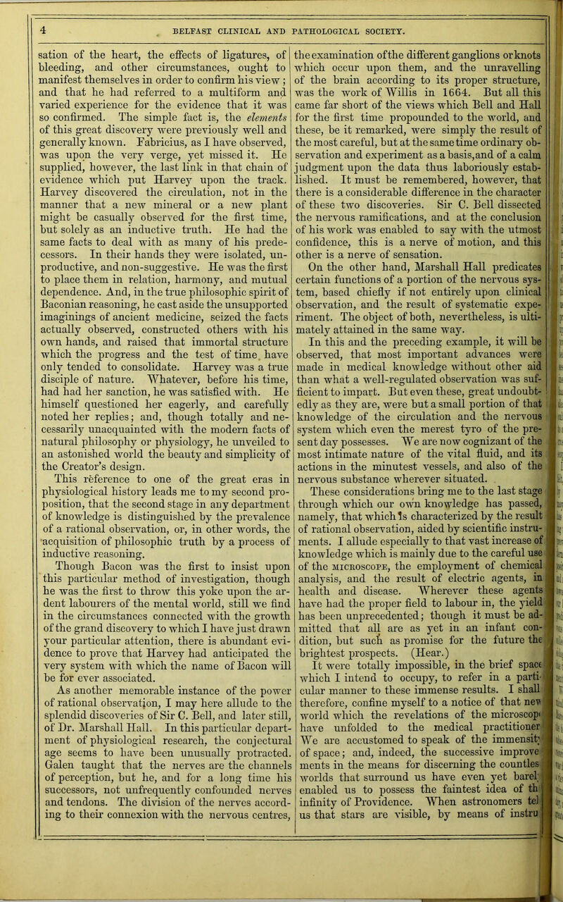 sation of the heart, the effects of ligatures, of bleeding, and other circumstances, ought to manifest themselves in order to confirm his view ; and that he had referred to a multiform and varied experience for the evidence that it was so confirmed. The simple fact is, the elements of this great discovery were previously well and generally known. Pabricius, as I have observed, was upon the very verge, yet missed it. He supplied, however, the last link in that chain of evidence which put Harvey upon the track. Harvey discovered the circulation, not in the manner that a new mineral or a new plant might be casually observed for the first time, hut solely as an inductive truth. He had the same facts to deal with as many of his prede- cessors. In their hands they were isolated, un- productive, and non-suggestive. He was the first to place them in relation, harmony, and mutual dependence. And, in the true philosophic spirit of Baconian reasoning, he cast aside the unsuiiported imaginings of ancient medicine, seized the facts actually observed, constructed others with his own hands, and raised that immortal structure which the progress and the test of time, have only tended to consolidate. Harvey was a true disciple of nature. Whatever, before his time, had had her sanction, he was satisfied with. He himself questioned her eagerly, and carefully noted her replies; and, though totally and ne- cessarily unacquainted with the modern facts of natural philosophy or physiology, he unveiled to an astonished world the beauty and simplicity of the Creator’s design. This reference to one of the great eras in physiological history leads me to my second pro- position, that the second stage in any department of knowledge is distinguislied by the prevalence of a rational observation, or, in other words, the acquisition of philosophic truth by a process of inductive reasoning. Though Bacon was the first to insist upon this particular method of investigation, though he was the first to throw this yoke upon the ar- dent labourers of the mental world, still we find in the circumstances connected with the growth of the grand discovery to which I have just drawn your particular attention, there is abundant evi- dence to prove that Harvey had anticipated the very system with which the name of Bacon will be for ever associated. As another memorable instance of the power of rational observation, I may here allude to the splendid discoveries of Sir C. Bell, and later still, of Hr. Marshall Hall. In this particular depart- ment of physiological research, the conjectural age seems to have been unusually protracted. Galen taught that the nerves are the channels of perception, but he, and for a long time his successors, not unfrequently confounded nerves and tendons. The division of the nerves accord- ing to their connexion with the nervous centres. the examination of the different ganglions or knots which occur upon them, and the unravelling of the brain according to its proper structure, was the work of Willis in 1664. But all this came far short of the views which Bell and Hall for the first time propounded to the world, and these, be it remarked, were simply the result of the most careful, but at the same time ordinary ob- servation and experiment as abasis,and of a calm judgment upon the data thus laboriously estab- lished. It must be remembered, however, that there is a considerable difference in the character of these two discoveries. Sir C. Bell dissected the nervous ramifications, and at the conclusion of his work was enabled to say with the utmost confidence, this is a nerve of motion, and this other is a nerve of sensation. On the other hand, Marshall Hall predicates certain functions of a portion of the nervous sys- tem, based chiefly if not entirely upon clinical observation, and the result of systematic expe- riment. The object of both, nevertheless, is ulti- mately attained in the same way. In this and the preceding example, it wiU be” observed, that most important advances were made in medical knowledge without other aid than what a well-regulated observation was suf- ficient to impart. But even these, great undoubt- edly as they are, were but a small portion of that knowledge of the circulation and the nervous system which even the merest tyro of the pre- sent day possesses. We are now cognizant of the most intimate nature of the vital fluid, and its actions in the minutest vessels, and also of the nervous substance wherever situated. These considerations bring me to the last stage through which our own knowledge has passed, namely, that which Is characterized by the result of rational observation, aided by scientific instru- ments. I allude especially to that vast increase of knowledge which is mainly due to the careful use of the MicEOscoPE, the employment of chemical analysis, and the result of electric agents, in health and disease. Wherever these agents have had the proper field to labour in, the yield has been unprecedented; though it must he ad- mitted that all are as yet in an infant con- dition, but suet as promise for the future the brightest prospects. (Hear.) It were totally impossible, in the brief space which I intend to occupy, to refer in a parti- cular manner to these immense results. I shall therefore, confine myself to a notice of that nev world which the revelations of the microscopi have unfolded to the medical practitioner We are accustomed to speak of the immensity of space; and, indeed, the successive improve ments in the means for discerning the counties worlds that surround us have even yet bare! enabled us to possess the faintest idea of th infinity of Providence. When astronomers tel us that stars are visible, by means of instru A-! .iti liliyi iTifi