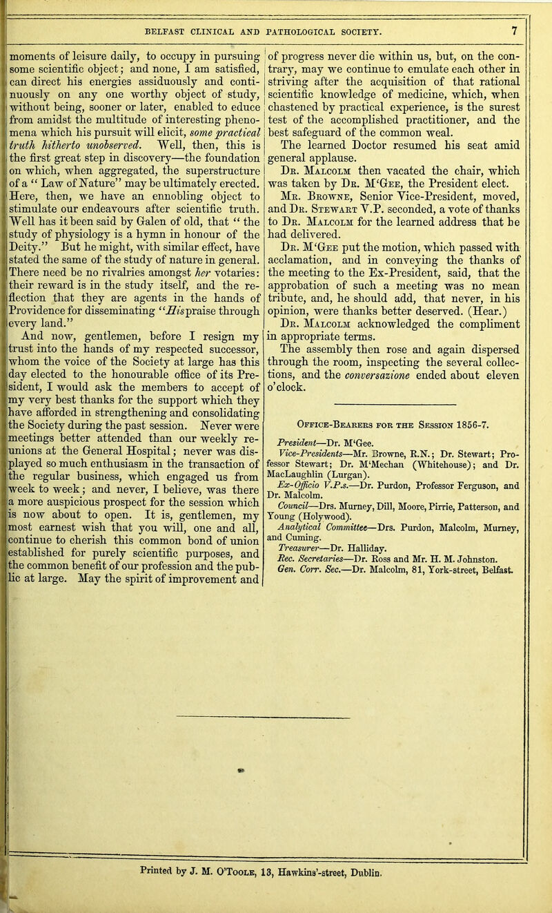 j moments of leisure daily, to occupy in pursuing some scientific object; and none, I am satisfied, * can direct his energies assiduously and conti- ' nuously on any one worthy object of study, , without being, sooner or later, enabled to educe from amidst the multitude of interesting pheno- mena which his pursuit will elicit, some practical ; truth hitherto unolserved. Well, then, this is ; the first great step in discovery—the foundation on which, when aggregated, the superstructure ' of a “ Law of Nature” may be ultimately erected. Here, then, we have an ennobling object to stimulate our endeavours after scientific truth. Well has it been said by Galen of old, that “ the study of physiology is a hymn in honour of the Deity.” But he might, with similar etfect, have stated the same of the study of nature in general. I There need be no rivalries amongst her votaries: their reward is in the study itself, and the re- flection that they are agents in the hands of Providence for disseminating praise through every land.” And now, gentlemen, before I resign my trust into the hands of my respected successor, whom the voice of the Society at large has this day elected to the honourable office of its Pre- sident, I would ask the members to accept of my very best thanks for the support which they have affi)rded in strengthening and consolidating the Society during the past session. Never were meetings better attended than our weekly re- unions at the General Hospital; never was dis- played so much enthusiasm in the transaction of the regular business, which engaged us from week to week; and never, I believe, was there I a more auspicious prospect for the session which is now about to open. It is, gentlemen, my most earnest wish that you wiU, one and all, continue to cherish this common bond of union established for purely scientific purposes, and the common benefit of our profession and the pub- lic at large. May the spirit of improvement and of progress never die within us, but, on the con- trary, may we continue to emulate each other in striving after the acquisition of that rational scientific knowledge of medicine, which, when chastened by practical experience, is the surest test of the accomplished practitioner, and the best safeguard of the common weal. The learned Doctor resumed his seat amid general applause. Dr. Malcolm then vacated the chair, which was taken by Dr. M'Gee, the President elect. Mr. Browne, Senior Yice-President, moved, and Dr. Stewart V.P. seconded, a vote of thanks to Dr. Malcolm for the learned address that he had delivered. Dr. M'Gee put the motion, which passed with acclamation, and in conveying the thanks of the meeting to the Ex-President, said, that the approbation of such a meeting was no mean tribute, and, he should add, that never, in his opinion, were thanks better deserved. (Hear.) Dr. Malcolm acknowledged the compliment in appropriate terms. The assembly then rose and again dispersed through the room, inspecting the several collec- tions, and the conversa%ione ended about eleven o’clock. Office-Bearers for the Session 1856-7. President—Dr. M‘Gee. Vice-Presidents—Mr. Browne, K.N.; Dr. Stewart; Pro- fessor Stewart; Dr. M‘Mechan (Whitehouse); and Dr. MacLaughlin (Lurgan). Ex-Officio F.P.s.—Dr. Purdon, Professor Ferguson, and Dr. Malcolm. Council—Drs. Mumey, Dill, Moore, Pirrie, Patterson, and Young (Holywood). Analytical Committee—Drs. Purdon, Malcolm, Mumey, and Cuming. Treasurei—Dr. Halliday. Rec. Secretaries—Dr. Boss and Mr. H. M. Johnston. Gen. Corr. Sec.—Dr. Malcolm, 81, York-street, Belfast. -