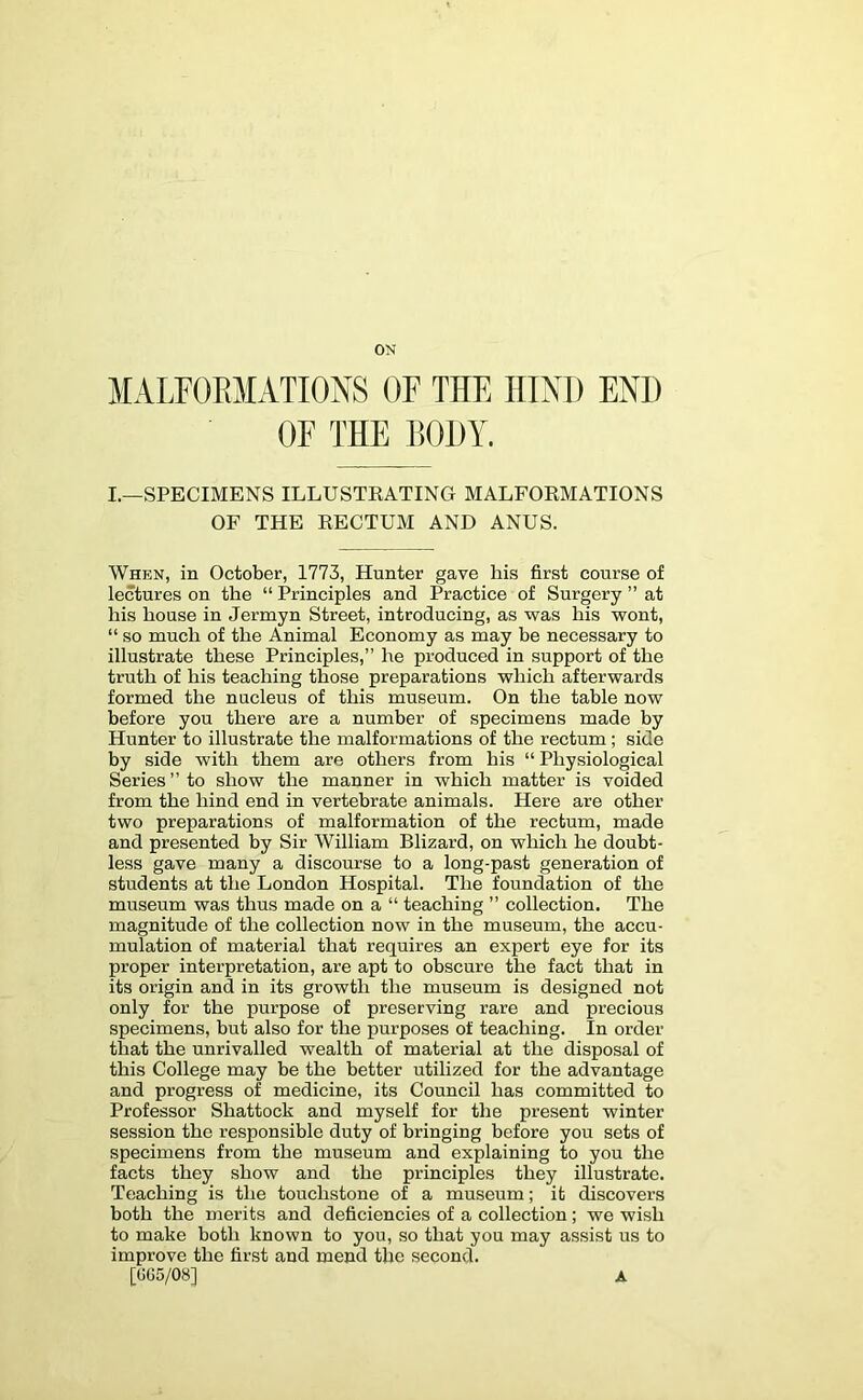 ON MALFOEMATIONS OF THE HIND END OF THE BODY. L—SPECIMENS ILLUSTEATING MALFOEMATIONS OF THE EECTUM AND ANUS. When, in October, 1773, Hunter gave his first course of lectures on the “ Principles and Practice of Surgery ” at his house in Jermyn Street, introducing, as was his wont, “ so much of the Animal Economy as may he necessary to illustrate these Principles,” he produced in support of the truth of his teaching those preparations which afterwards formed the nucleus of this museum. On the table now before you there are a number of specimens made by Hunter to illustrate the malformations of the rectum; side by side with them are others from his “ Physiological Series” to show the manner in which matter is voided from the hind end in vertebrate animals. Here are other two preparations of malformation of the rectum, made and presented by Sir William Blizard, on which he doubt- less gave many a discourse to a long-past generation of students at the London Hospital. The foundation of the museum was thus made on a “ teaching ” collection. The magnitude of the collection now in the museum, the accu- mulation of material that requires an expert eye for its proper interpretation, are apt to obscure the fact that in its origin and in its growth the museum is designed not only for the purpose of preserving rare and precious specimens, but also for the purposes of teaching. In order that the unrivalled wealth of material at the disposal of this College may be the better utilized for the advantage and progress of medicine, its Council has committed to Professor Shattock and myself for the present winter session the responsible duty of bringing before you sets of specimens from the museum and explaining to you the facts they show and the principles they illustrate. Teaching is the touchstone of a museum; it discovers both the merits and deficiencies of a collection; we wish to make both known to you, so that you may assist us to improve the first and mend the second. [GG5/08] A