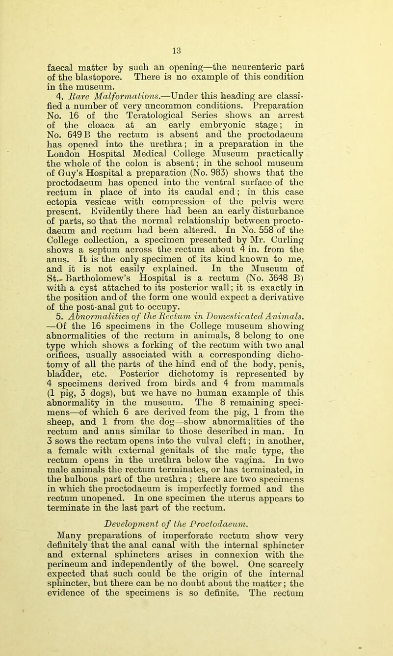 faecal matter by such an opening—the neurenteric part of the blastopore. There is no example of this condition in the museum. 4. Bare Malformations.—Under this heading are classi- fied a number of very uncommon conditions. Preparation No. 16 of the Teratological Series shows an arrest of the cloaca at an early embryonic stage; in No. 649 B the rectum is absent and the proctodaeum has opened into the urethra; in a preparation in the London Hospital Medical College Museum practically the whole of the colon is absent; in the school museum of Guy’s Hospital a preparation (No. 983) shows that the proctodaeum has opened into the ventral surface of the rectum in place of into its caudal end; in this case ectopia vesicae with compression of the pelvis were present. Evidently there had been an early disturbance of parts, so that the normal relationship between procto- daeum and rectum had been altered. In No. 558 of the College collection, a specimen presented by Mr. Curling shows a septum across the rectum about 4 in. from the anus. It is the only specimen of its kind known to me, and it is not easily explained. In the Museum of St.» Bartholomew’s Hospital is a rectum (No. 3648 B) with a cyst attached to its posterior wall; it is exactly in the position and of the form one would expect a derivative of the post-anal gut to occupy. 5. Abnormalities of the Bectum in Domesticated Animals. —Of the 16 specimens in the College museum showing abnormalities of the rectum in animals, 8 belong to one type which shows a forking of the rectum with two anal orifices, usually associated with a corresponding dicho- tomy of all the parts of the hind end of the body, penis, bladder, etc. Posterior dichotomy is represented by 4 specimens derived from birds and 4 from mammals (I pig, 3 dogs), but we have no human example of this abnormality in the museum. The 8 remaining speci- mens—of which 6 are derived from the pig, I from the sheep, and I from the dog—show abnormalities of the rectum and anus similar to those described in man. In 3 sows the rectum opens into the vulval cleft; in another, a female with external genitals of the male type, the rectum opens in the urethra below the vagina. In two male animals the rectum terminates, or has terminated, in the bulbous part of the urethra ; there are two specimens in which the proctodaeum is imperfectly formed and the rectum unopened. In one specimen the uterus appears to terminate in the last part of the rectum. Development of the Proctodaeum. Many preparations of imperforate rectum show very definitely that the anal canal with the internal sphincter and external sphincters arises in connexion with the perineum and independently of the bowel. One scarcely expected that such could be the origin of the internal sphincter, but there can be no doubt about the matter; the evidence of the specimens is so definite, The rectum